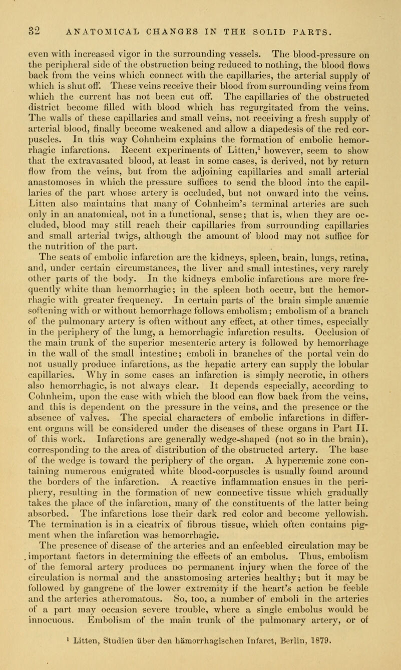 even with increased vigor in the surrounding vessels. The blood-pressure on the peripheral side of the obstruction being reduced to nothing, the blood flows back from the veins which connect with the capillaries, the arterial supply of which is shut off. These veins receive their blood from surrounding veins from which the current has not been cut off. The capillaries of the obstructed district become filled with blood which has regurgitated from the veins. The walls of these capillaries and small veins, not receiving a fresh supply of arterial blood, finally become weakened and allow a diapedesis of the red cor- puscles. In this way Cohnheim explains the formation of embolic hemor- rhagic infarctions. Recent expei'iments of Litten,^ however, seem to show that the extravasated blood, at least in some cases, is derived, not by return flow from the veins, but from the adjoining capillaries and small arterial anastomoses in which the pressure sufiices to send the blood into the capil- laries of the part whose artery is occluded, but not onward into the veins. Litten also maintains that many of Cohnheim's terminal arteries are such only in an anatomical, not in a functional, sense; that is, wlien they are oc- cluded, blood may still reach their capillaries from surrounding capillaries and small arterial twigs, although the amount of blood may not suffice for the nutrition of the part. The seats of embolic infarction are the kidneys, spleen, brain, lungs, retina, and, under certain circumstances, the liver and small intestines, very rarely other parts of the body. In the kidneys embolic infarctions are more fre- quently white than hemorrhagic; in the spleen both occur, but the hemor- rhagic with greater frequency. In certain parts of the brain simple anaemic softening with or without hemorrhage follows embolism; embolism of a branch of the pulmonary artery is often without any effect, at other times, especially in the periphery of the lung, a hemorrhagic infarction results. Occlusion of the main trunk of the superior mesenteric artery is followed by hemorrhage in the wall of the small intestine; emboli in branches of the portal vein do not usually produce infarctions, as the hepatic artery can supply the lobular capillaries. Why in some cases an infarction is simply necrotic, in others also hemorrhagic, is not always clear. It depends especially, according to Cohnheim, upon the ease with which the blood can flow back from the veins, and this is dependent on the pressure in the veins, and the presence or the absence of valves. The special characters of embolic infarctions in differ- ent organs will be considered under the diseases of these organs in Part II. of this work. Infarctions are generally wedge-shaped (not so in the brain), corresponding to the area of distribution of the obstructed artery. The base of the wedge is toward the periphery of the organ. A hypertemic zone con- taining numerous emigrated white blood-corpuscles is usually found around the borders of the infarction. A reactive inflammation ensues in the peri- phery, resulting in the formation of new connective tissue which gradually takes the place of the infarction, many of the constituents of the latter being absorbed. The infarctions lose their dark red color and become yellowish. The termination is in a cicatrix of fibrous tissue, which often contains pig- ment when the infarction was hemorrhagic. The presence of disease of the arteries and an enfeebled circulation may be . important factors in determining the effects of an embolus. Thus, embolism of the femoral artery produces no permanent injury when the force of the circulation is normal and the anastomosing arteries healthy; but it may be followed by gangrene of the lower extremity if the heart's action be feeble and the arteries atheromatous. So, too, a number of emboli in the arteries of a part may occasion severe trouble, where a single embolus would be innocuous. Embolism of the main trunk of the pulmonary artery, or of ' Litten, Studien iiber den hamorrhagischen Infarct, Berlin, 1879.