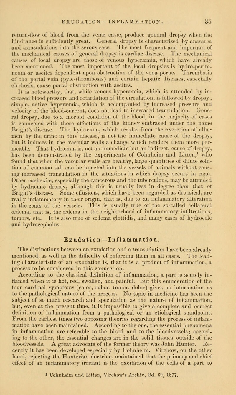 return-flow of blood from the vente caviij, produce general dropsy when the hindrance is suiliciently great. General dropsy is characterized by anasarca and transudations into the serous sacs. The most frequent anil important ot' the mechanical causes of general dropsy is cardiac disease. The mechanical causes of local dropsy are those of venous hy[)era3mia, which have alreaily been mentioned. The most important of the local dropsies is hydro-perito- neum or ascites dependent upon obstruction of the vena porta.. Thrombosis of the portal vein (pyle-tlirombosis) and certain hepatic diseases, especially cirrhosis, cause portal obstruction with ascites. It is noteworthy, that, while venous hypez-ajmia, which is attended by in- creased blood pressure and retardation of the circulation, is followed by dropsy, simple, active hyperajmia, which is accompanied by increased pressure and velocity of the blood-current, does not lead to increased transudation. Gene- ral dropsy, due to a morbid condition of the blood, in the majority of cases is connected with those affections of the kidney embraced under the name Bright's disease. The hydnemia, which results from the excretion of albu- men by the urine in this disease, is not the immediate cause of the dropsy, but it induces in the vascular walls a change which renders them more per- meable. That hydrajmia is, not an immediate but an indirect, cause of dropsy, has been demonstrated by the experiments of Cohnheim and Litten,' who found that when the vascular walls are healthy, large quantities of dilute solu- tion of common salt can be injected into the vessels of animals without caus- ing increased transudation in the situations in which dropsy occurs in man. Otlier cachexia?, especially the cancerous and the tuberculous, may be attended by hydrajmic dropsy, although this is usually less in degree than that of Bright's disease. Some eftusions, which have been regarded as di-opsical, are really inflammatory in their origin, that is, due to an inflammatory alteration in the coats of the vessels. This is usually true of the so-called collateral cedema, that is, the oedema in the neighborhood of inflammatory inflltrations, tumoi-s, etc. It is also true of oedema glottidis, and many cases of hydrocele and hydrocephalus. Exudation —Inflammation. The distinctions between an exudation and a transudation have been already mentioned, as well as the difficulty of enforcing them in all cases. The lead- ing characteristic of an exudation is, that it is a product of inflammation, a process to be considered in this connection. According to the classical definition of inflammation, a part is acutely in- flamed when it is hot, red, swollen, and painful. But this enumeration of the four cardinal symptoms (calor, rubor, tumor, dolor) gives no information as to the pathological nature of the process. No topic in medicine has been the subject of so much research and speculation as the nature of inflammation, but, even at the present time, it is impossible to give a complete and correct definition of inflammation from a pathological or an etiological standpoint. From the earliest times two opposing theories regarding the process of inflam- mation have been maintained. According to the one, the essential phenomena in inflammation are referable to the blood and to the bloodvessels; accord- ing to the other, the essential changes are in the solid tissues outside of the bloodvessels. A great advocate of the former theory was John Hunter. Ee- cently it has been developed especially by Cohnheim. Virchow, on the other hand, rejecting the Hunterian doctrine, maintained that the primary and chief effect of an inflammatory irritant is the excitation of the cells of a part to * Cohnheim und Litten, Virchow's Archiv, Bd. 69, 1877.