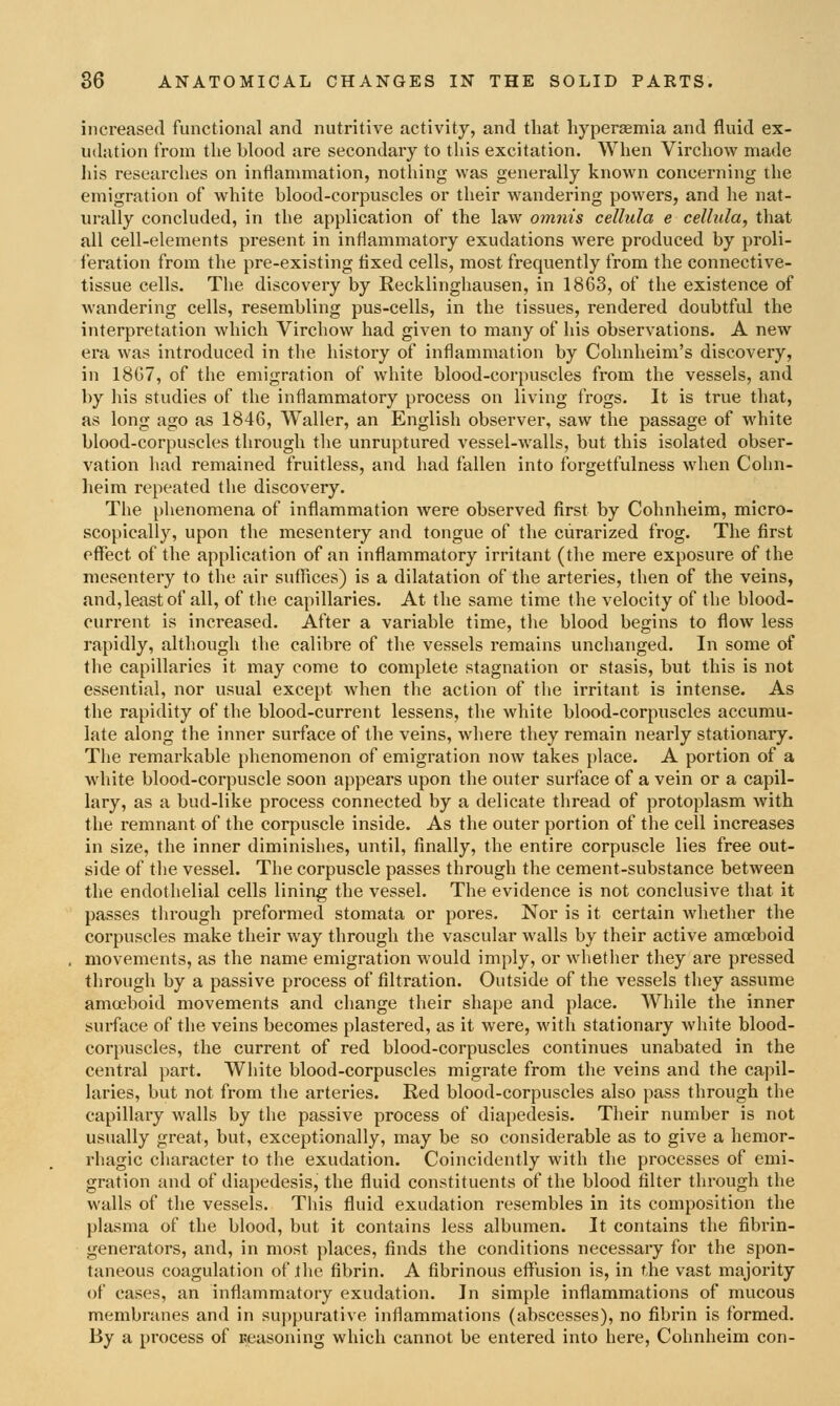 increased functional and nutritive activity, and that liyperEennia and fluid ex- udation from the blood are secondary to this excitation. When Virchow made his researches on inflammation, nothing was generally known concerning the emigration of white blood-corpuscles or their wandering powers, and he nat- urally concluded, in the application of the law omnis cellula e cellula, that all cell-elements present in inflammatory exudations were produced by proli- feration from the pre-existing tixed cells, most frequently from the connective- tissue cells. The discovery by Recklinghausen, in 1863, of the existence of wandering cells, resembling pus-cells, in the tissues, rendered doubtful the interpretation which Virchow had given to many of his observations. A new era was introduced in the history of inflammation by Cohnheim's discovery, in 18G7, of the emigration of white blood-corpuscles from the vessels, and by his studies of the inflammatory process on living frogs. It is true that, as long ago as 1846, Waller, an English observer, saw the passage of w^hite blood-corpuscles through the unruptured vessel-walls, but this isolated obser- vation had remained fruitless, and had fallen into forgetfulness when Cohn- heim repeated the discovery. The phenomena of inflammation were observed first by Cohnheim, micro- scopically, upon the mesentery and tongue of the curarized frog. The first effect of the application of an inflammatory irritant (the mere exposure of the mesentery to the air suffices) is a dilatation of tlie arteries, then of the veins, and,least of all, of the capillaries. At the same time the velocity of the blood- current is increased. After a variable time, the blood begins to flow less rapidly, although the calibre of the vessels remains unchanged. In some of the capillaries it may come to complete stagnation or stasis, but this is not essential, nor usual except when the action of the irritant is intense. As the rapidity of the blood-current lessens, the white blood-corpuscles accumu- late along the inner surface of the veins, where they remain nearly stationary. The remarkable phenomenon of emigration now takes place. A portion of a white blood-corpuscle soon appears upon the outer surface of a vein or a capil- lary, as a bud-like process connected by a delicate thread of protoplasm with the remnant of the corpuscle inside. As the outer portion of the cell increases in size, the inner diminishes, until, finally, the entire corpuscle lies free out- side of the vessel. The corpuscle passes through the cement-substance between the endothelial cells lining the vessel. The evidence is not conclusive that it passes through preformed stomata or pores. Nor is it certain whether the corpuscles make their way through the vascular walls by their active amoeboid movements, as the name emigration would imply, or whetlier they are pressed through by a passive process of filtration. Outside of the vessels they assume amcjeboid movements and change their shape and place. AVhile the inner surface of the veins becomes plastered, as it were, with stationary white blood- corpuscles, the current of red blood-corpuscles continues unabated in the central part. White blood-corpuscles migrate from the veins and the capil- laries, but not from the arteries. Red blood-corpuscles also pass through the capillary walls by the passive process of diapedesis. Their number is not usually great, but, exceptionally, may be so considerable as to give a hemor- rhagic character to the exudation. Coincidently with the processes of emi- gration and of diapedesis, the fluid constituents of the blood filter througli the walls of the vessels. Tliis fluid exudation resembles in its composition the plasma of the blood, but it contains less albumen. It contains the fibrin- generators, and, in most places, finds the conditions necessary for the spon- taneous coagulation of tlie fibrin. A fibrinous eflPusion is, in the vast majority of cases, an inflammatory exudation. In simple inflammations of mucous membranes and in suppurative inflammations (abscesses), no fibrin is formed. By a process of ueasoning which cannot be entered into here, Cohnheim con-