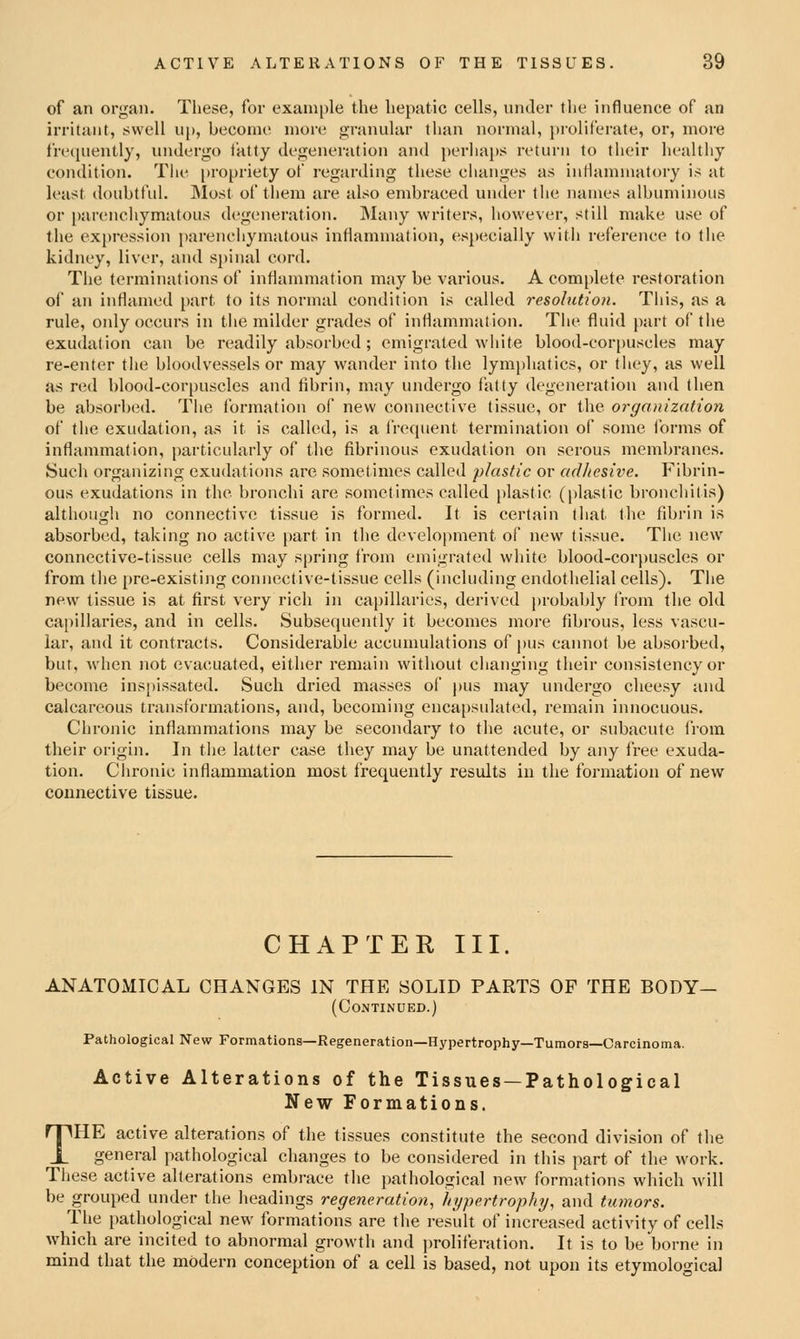 of an organ. These, for cxani[)le the hepatic cells, under the influence of an irritant, swell up, become more granular than normal, proliferate, or, more frccpiently, undergo i'atty degeneration and perhaps return to their healthy condition. The [jropriety of regarding these changes as intlamniatory is ;it least doubtful. Most of them are also embraced under the names albuminous or parenchymatous degeneration. Many writers, however, still make use of the expression parenchymatous inflammation, especially with reference to the kidney, liver, and spinal cord. The terminations of inflammation may be various. A complete restoration of an inflamed part fo its normal condition is called resolution. This, as a rule, only occurs in tlie milder grades of inflammation. The fluid part of tlie exudation can be readily absorbed; emigrated white blood-corpuscles may re-enter the bloodvessels or may wander into the lymi)hatics, or they, as well as red blood-corpuscles and fibrin, may undergo fatty degeneration and then be absorbed. The formation of new connective tissue, or the organization of the exudation, as it is called, is a frequent termination of some forms of inflammation, particularly of the fibrinous exudation on serous membranes. Sucli organizing exudations are sometimes called plastic or adhesive. Fibrin- ous exudations in the bronchi are sometimes called plastic (plastic bronchitis) although no connective tissue is formed. It is certain that the fibrin is absorbed, taking no active part in the development of new tissue. The new connective-tissue cells may spring from emigrated white blood-corpuscles or from the pre-existing connective-tissue cells (including endothelial cells). The new tissue is at first very rich in ca|)illaries, derived j)robjU>ly from the old capillaries, and in cells. Subsequently it becomes more fibrous, less vascu- lar, and it contracts. Considerable accumulations of pus cannot be absorbed, but, when not evacuated, either remain without changing their consistency or become inspissated. Such dried masses of pus may imdergo cheesy and calcareous transformations, and, becoming encapsulated, remain innocuous. Chronic inflammations may be secondary to the acute, or subacute from their origin. In the latter case they may be unattended by any free exuda- tion. Clironic inflammation most frequently results in the foi'mation of new connective tissue. CHAPTER III. ANATOMICAL CHANGES IN THE SOLID PARTS OF THE BODY— (Continued.) Pathological New Formations—Regeneration—Hypertrophy—Tumors—Carcinoma. Active Alterations of the Tissues —Pathological New Formations. THE active alterations of the tissues constitute the second division of the general pathological changes to be considered in this part of the work. These active alterations embi-ace the pathological new formations which will be grouped under the headings regeneration, hypertrophij, and tumors. The pathological new formations are the result of increased activity of cells which are incited to abnormal growth and ])roliferation. It is to be borne in mind that the modern conception of a cell is based, not upon its etymological