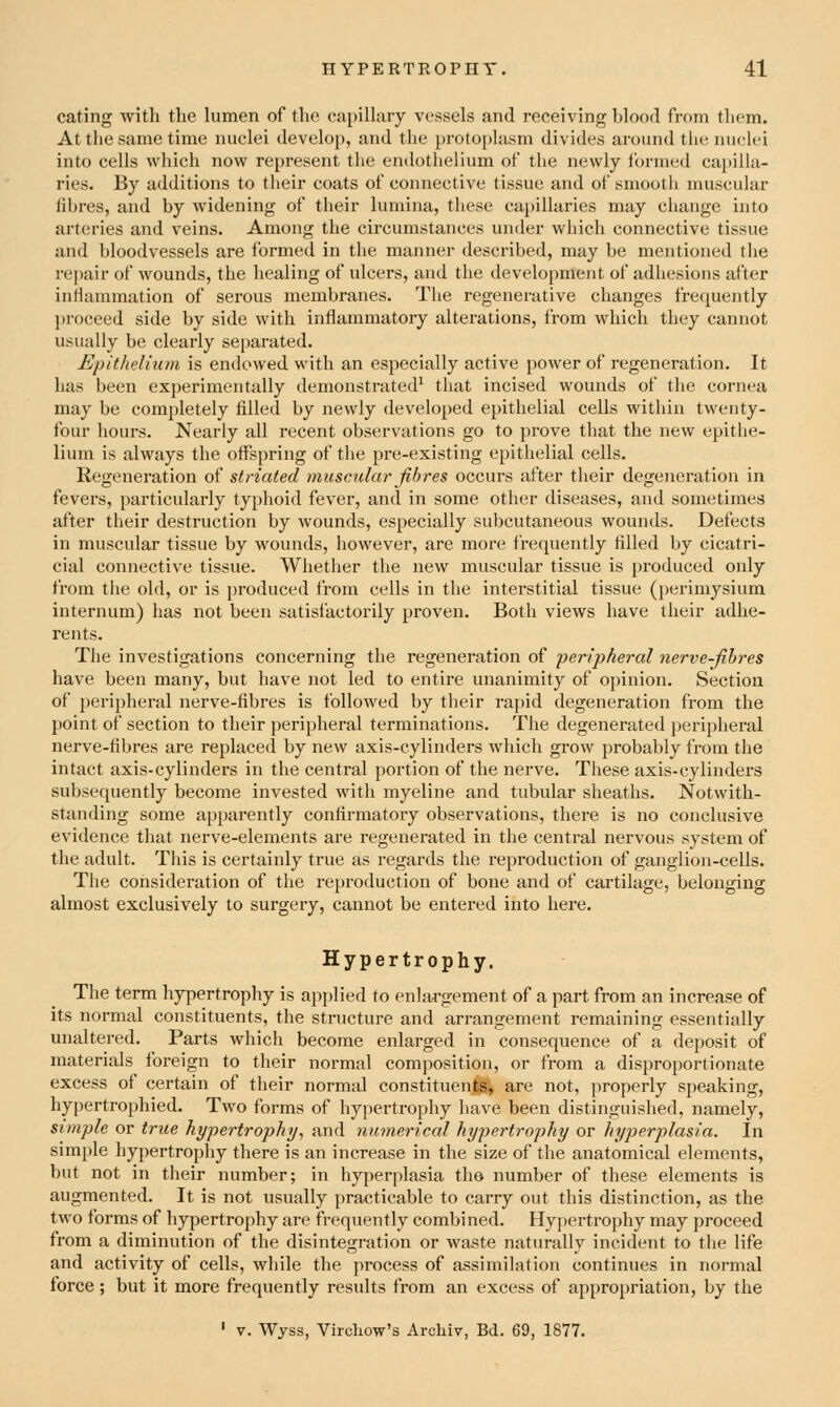 eating with the himen of the capillary vessels and receiving blood from them. At the same time nuclei develop, and the pi-otO[)lasm divides around the nuclei into cells which now represent the endothelium of the newly formed capilla- ries. By additions to their coats of connective tissue and of smooth muscular fibres, and by widening of their lumina, these ca})illaries may change into arteries and veins. Among the circumstances under which connective tissue and bloodvessels are formed in the manner described, may be mentioned the repair of wounds, the healing of ulcers, and the development of adhesions after inflammation of serous membranes. The regenerative changes frequently proceed side by side with inflammatory alterations, from which they cannot usually be clearly separated. Epithelium is endowed with an especially active power of regeneration. It has been experimentally demonstrated^ that incised wounds of the cornea may be completely filled by newly developed epithelial cells within twenty- four hours. Nearly all recent observations go to prove that the new epithe- lium is always the offspring of the pre-existing epithelial cells. Regeneration of striated muscular fibres occurs after their degeneration in fevers, particularly typhoid fever, and in some other diseases, and sometimes after their destruction by Avounds, especially subcutaneous wounds. Defects in muscular tissue by wounds, however, are more frequently filled by cicatri- cial connective tissue. Whether the new muscular tissue is produced only from the old, or is produced from cells in the interstitial tissue (perimysium internum) has not been satisfactorily proven. Both views have their adhe- rents. The investigations concerning the regeneration of peripheral nerve-fibres have been many, but have not led to entire unanimity of opinion. Section of peripheral nerve-fibres is followed by their raj)id degeneration from the point of section to their peripheral terminations. The degenerated peripheral nerve-fibres are replaced by new axis-cylinders which grow probably from the intact axis-cylinders in the central portion of the nerve. These axis-cylinders subsequently become invested with myeline and tubular sheaths. Notwith- standing some apparently confirmatory observations, there is no conclusive evidence that nerve-elements are regenerated in the central nervous system of the adult. This is certainly true as regards the reproduction of ganglion-cells. The consideration of the reproduction of bone and of cartilage, belonging almost exclusively to surgery, cannot be entered into here. Hypertrophy. The term hypertrophy is applied to enlargement of a part from an increase of its normal constituents, the structure and arrangement remaining essentially unaltered. Parts which become enlarged in consequence of a deposit of materials foreign to their normal composition, or from a disproportionate excess of certain of their normal constituents, are not, properly speaking, hypertrophied. Two forms of hypertrophy have been distinguished, namely, simple or true hypertrophy^ and numerical hypertrophy or hyperplasia. In simple hypertrophy there is an increase in the size of the anatomical elements, but not in their number; in hyperplasia the number of these elements is augmented. It is not usually practicable to carry out this distinction, as the two forms of hypertrophy are frequently combined. Hypertrophy may proceed from a diminution of the disintegration or waste naturally incident to the life and activity of cells, while the process of assimilation continues in normal lorce; but it more frequently results from an excess of appropriation, by the ' V. Wyss, Vircliow's Archiv, Bd. 69, 1877.