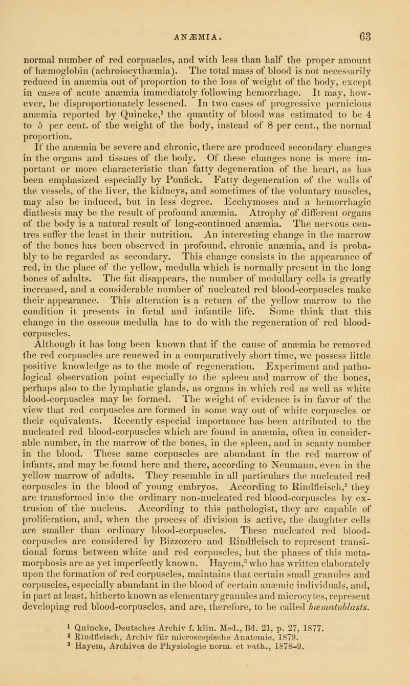 normal number of red corpuvscles, and with less than half the proper amount of Iia^nioglobin (achroiocytha^mia). The total mass of blood is not necessarily reduced in anicmia out of proportion to the loss of weight of the body, except in cases of acute aniemia immediately Ibllowing hemorrhage. It may, how- ever, be disproportionately lessened. In two cases of progressive pernicious anaemia reported by Quincke,' the quantity of blood was estimated to be 4 to 5 per cent, of the weight of the body, instead of 8 per cent., the normal proportion. If the aniEmia be severe and chronic, there are produced secondary changes in the organs and tissues of the body. Of these changes none is more im- portant or more characteristic than fatty degeneration of the heart, as has been emphasized especially by Foniick. Fatty degeneration of the walls of the vessels, of the liver, the kidneys, and sometimes of the voluntary muscles, may also be induced, but in less degree. Ecchymoses and a hemorrhagic diathesis may be the result of profound aniemia. Atrophy of different organs of the body is a natural result of long-continued antemia. The nervous cen- tres suffer the least in their nutrition. An interesting change in the marrow of the bones has been observed in profound, chronic anjemia, and is proba- bly to be regarded as secondary. This change consists in the appearance of red, in the place of the yellow, medulla which is normally present in the long bones of adults. The fat disappears, tlie number of medullary cells is greatly increased, and a considerable number of nucleated red blood-corpuscles make their appearance. Tins alteration is a return of the yellow marrow to the condition it presents in foetal and infantile life. Some think that this change in the osseous medulla has to do with the regeneration of red blood- corpuscles. Although it has long been known that if the cause of antemia be removed the red corpuscles are rencAved in a comparatively short time, we possess little positive knowledge as to the mode of regeneration. Experiment and patho- logical observation point especially to the spleen and marrow of the bones, perhaps also to the lymphatic glands, as organs in which red as well as white blood-corpuscles may be formed. The weight of evidence is in favor of the view that red corpuscles are formed in some way out of white corpuscles or their equivalents. Recently especial importance has been attributed to the nucleated red blood-corpuscles which are found in antemia, often in consider- able number, in the marrow of the bones, in the spleen, and in scanty number in the blood. These same corpuscles are abundant in the red marrow of infants, and may be found here and there, according to Neumann, even in the yellow marrow of adults. They resemble in all particulars the nucleated red corpuscles in the blood of young embryos. Accoi'ding to Rindfleisch,^ they are transformed into the ordinary non-nucleated red blood-corpuscles by ex- trusion of the nucleus. According to this pathologist, they are capable of proliferation, and, when the process of division is active, the daughter cells are smaller than ordinary blood-corpuscles. These nucleated red blood- corpuscles are considered by Bizzozero and Rindfleisch to represent transi- tional forms between white and red corpuscles, but the phases of this meta- morphosis are as yet imperfectly known. Hayem,^ who has written elaborately upon the formation of red corpuscles, maintains that certain small granules and corpuscles, especially abundant in the blood of certain anemic individuals, and, in part at least, hitherto known as elementary granules and microcytes, represent developing red blood-corpuscles, and are, therefore, to be called hceniatoblasts. ' Quincke, Deutsches Archiv f. klin. Med., Bd. 21. p. 27, 1877. * Rindtleisch, Archiv fiir niicroscopische Anatoraie, 1879. '^ Hayem, Archives de Physiologie norm, et r>ath., 1878-9.