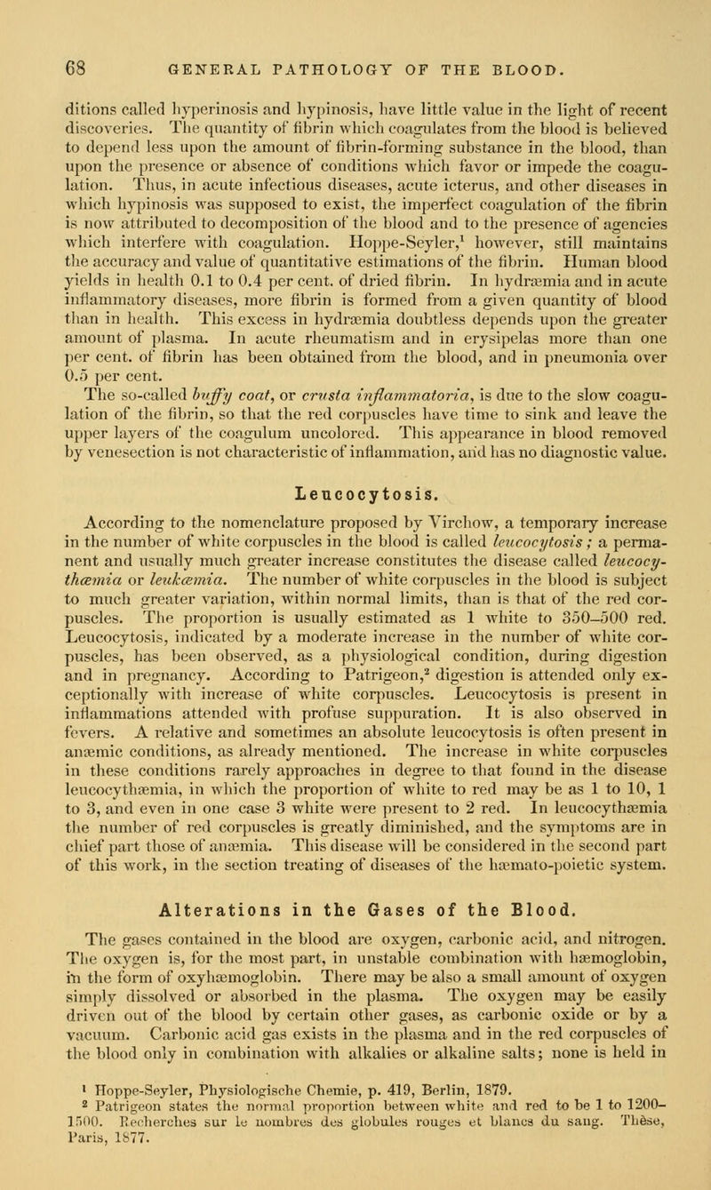 ditions called hyperinosis find liypinosis, have little value in the light of recent discoveries. The quantity of fibrin which coagulates from the blood is believed to depend less upon the amount of fibrin-forming substance in the blood, than upon the presence or absence of conditions which favor or impede the coagu- lation. Thus, in acute infectious diseases, acute icterus, and other diseases in which liypinosis was supposed to exist, the imperfect coagulation of the fibrin is now attributed to decomposition of the blood and to the presence of agencies which interfere with coagulation. Hoppe-Seyler,^ however, still maintains the accuracy and value of quantitative estimations of the fibrin. Human blood yields in health 0.1 to 0.4 per cent, of dried fibrin. In hydra^mia and in acute inflammatory diseases, more fibrin is formed from a given quantity of blood tlian in health. This excess in hydrcemia doubtless depends upon the greater amount of plasma. In acute rheumatism and in erysipelas more than one per cent, of fibrin has been obtained from the blood, and in pneumonia over 0.5 per cent. The so-called bvffy coat, or crttsta tnjlammatoria, is due to the slow coagu- lation of the fibrin, so that the red corpuscles have time to sink and leave the upper layers of the coagulum uncolored. This appearance in blood removed by venesection is not characteristic of inflammation, and has no diagnostic value. Leucocytosis. According to the nomenclature proposed by Virchow, a temporary increase in the number of white corpuscles in the blood is called leucocytosis ; a perma- nent and usually much greater increase constitutes the disease called leucocy- thcemia or le^ikcsmia. The number of white corpuscles in the blood is subject to much greater variation, within normal limits, than is that of the red cor- puscles. The proportion is usually estimated as 1 white to 350-500 red. Leucocytosis, indicated by a moderate increase in the number of white cor- puscles, has been observed, as a physiological condition, during digestion and in pregnancy. According to Patrigeon,^ digestion is attended only ex- ceptionally with increase of white corpuscles. Leucocytosis is present in inflammations attended with profuse suppuration. It is also observed in fevers. A relative and sometimes an absolute leucocytosis is often present in aniemic conditions, as already mentioned. The increase in white corpuscles in these conditions rarely approaches in degree to that found in the disease leucocythasmia, in which the proportion of Avhite to red may be as 1 to 10, 1 to 3, and even in one case 3 white were present to 2 red. In leucocythsemia the number of red corpuscles is greatly diminished, and the symptoms are in chief part those of anaemia. This disease will be considered in the second part of this work, in the section treating of diseases of the ha^mato-poietic system. Alterations in the Gases of the Blood. The gases contained in the blood are oxygen, carbonic acid, and nitrogen. The oxygen is, for the most part, in unstable combination with hgemoglobin, in the form of oxyhiemoglobin. There may be also a small amount of oxygen simply dissolved or absorbed in the plasma. The oxygen may be easily driven out of the blood by certain other gases, as carbonic oxide or by a vacmun. Carbonic acid gas exists in the plasma and in the red corpuscles of the blood only in combination with alkalies or alkaline salts; none is held in ' Hoppe-Seyler, Physiologische Chemie, p. 419, Berlin, 1879. 2 Patrigeon stiites the normnl proportion between white and red to be 1 to 1200- inOO. Reoherches sur le uombrea doa jjlobules rouges et hlaiica du sang. Th6se, Paria, 1S77.