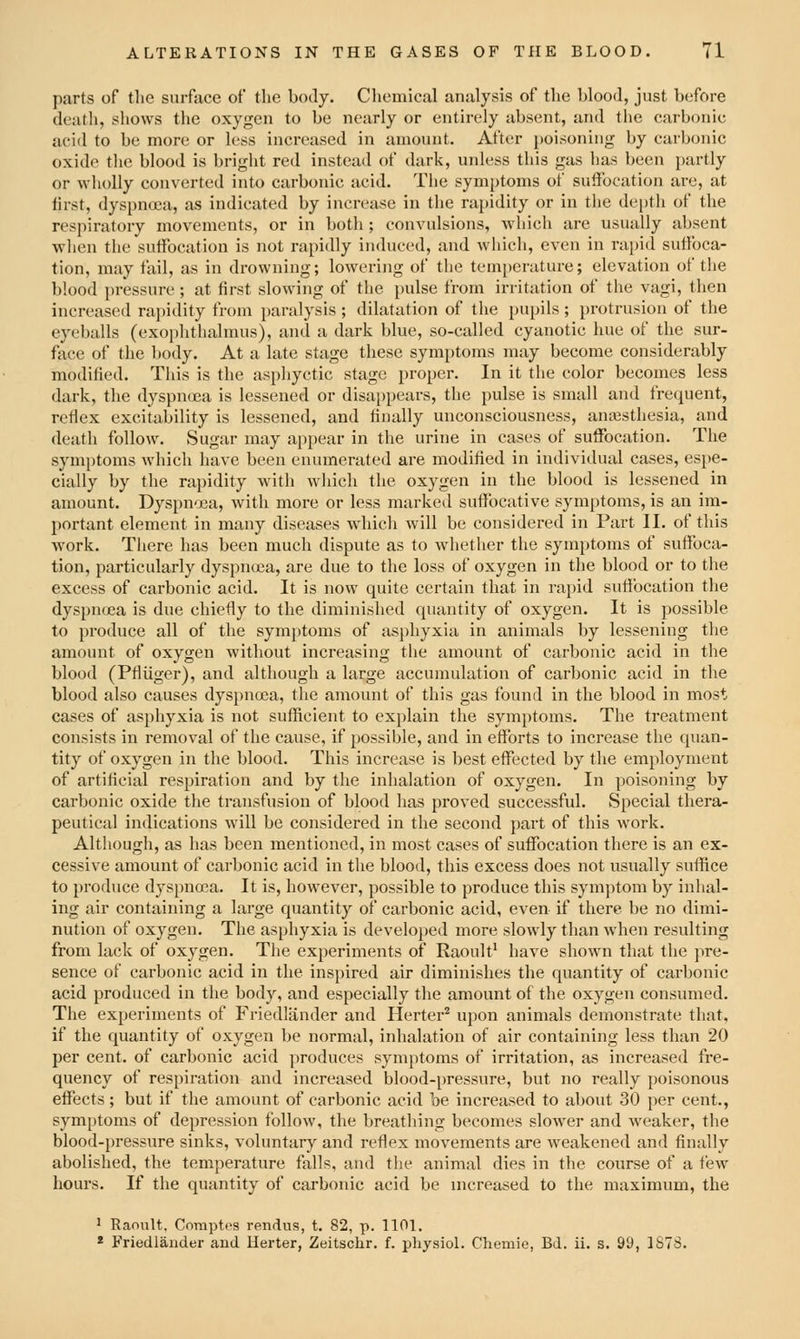 parts of the surface of the body. Chemical analysis of the blood, just before death, shows the oxygen to be nearly or entirely absent, and the carbonic acid to be more or less increased in amount. After poisoning by carbonic oxide tlie blood is bright red instead of dark, unless this gas has been partly or wholly converted into carbonic acid. The symptoms of suffocation are, at first, dyspnoea, as indicated by increase in the rapidity or in the depth of the respiratory movements, or in both ; convulsions, which are usually absent when the suffocation is not rapidly induced, and which, even in rapid suffoca- tion, may fail, as in drowning; lowering of the temperature; elevation of the blood pressure ; at first slowing of the pulse from irritation of the vagi, then increased rapidity from paralysis ; dilatation of the pupils ; protrusion of the eyeballs (exoplithalmus), and a dark blue, so-called cyanotic hue of the sur- face of the body. At a late stage these symptoms may become considerably modified. This is the asphyctic stage proper. In it the color becomes less dark, the dyspnoea is lessened or disappears, the pulse is small and frequent, reflex excitability is lessened, and finally unconsciousness, anajsthesia, and death follow. Sugar may appear in the urine in cases of suffocation. The symptoms Avliich have been enumerated are modified in individual cases, espe- cially by the rapidity with which the oxygen in the blood is lessened in amount. Dyspnoea, with more or less marked suffocative symptoms, is an im- portant element in many diseases which will be considered in Part II. of this work. There has been much dispute as to whether the symptoms of suffoca- tion, particularly dyspnoea, are due to the loss of oxygen in the blood or to the excess of carbonic acid. It is now quite certain that in rajjid sufibcation the dyspnoea is due chiefly to the diminished quantity of oxygen. It is possible to produce all of the symptoms of asphyxia in animals by lessening the amount of oxygen without increasing the amount of carbonic acid in the blood (Pfliiger), and although a large accumulation of carbonic acid in the blood also causes dyspnoea, tlie amount of this gas found in the blood in most cases of asphyxia is not sufficient to explain the symptoms. The treatment consists in removal of the cause, if possible, and in efforts to increase the quan- tity of oxygen in the blood. This increase is best effected by the employment of artificial respiration and by the inhalation of oxygen. In poisoning by carbonic oxide the transfusion of blood has proved successful. Special thera- peutical indications will be considered in the second part of this work. Although, as has been mentioned, in most cases of suffocation there is an ex- cessive amount of carbonic acid in the blood, this excess does not usually suffice to produce dyspnoea. It is, however, possible to produce this symjitom by inhal- ing air containing a large quantity of carbonic acid, even if there be no dimi- nution of oxygen. The asphyxia is developed more slowly than when resulting from lack of oxygen. The experiments of Raoult' have shown that the pre- sence of carbonic acid in the inspired air diminishes the quantity of carbonic acid produced in the body, and especially the amount of the oxygen consumed. The experiments of Friedlander and Herter'^ upon animals demonstrate that, if the quantity of oxygen be normal, inhalation of air containing less than 20 per cent, of carbonic acid produces symptoms of irritation, as increased fre- quency of respiration and increased blood-i)ressure, but no really poisonous effects; but if the amount of carbonic acid be increased to about 30 per cent., symptoms of depression follow, the breathing becomes slower and weaker, the blood-pressure sinks, voluntary and reflex movements are weakened and finally abolished, the temperature falls, and the animal dies in the course of a few hours. If the quantity of carbonic acid be nicreased to the maximum, the 1 Raoult. Cnraptcs rendus, t. 82, p. 1101. * Friedlander and Herter, Zeitschr. f. physioL Chemie, Bd. ii. s. 99, 1878.