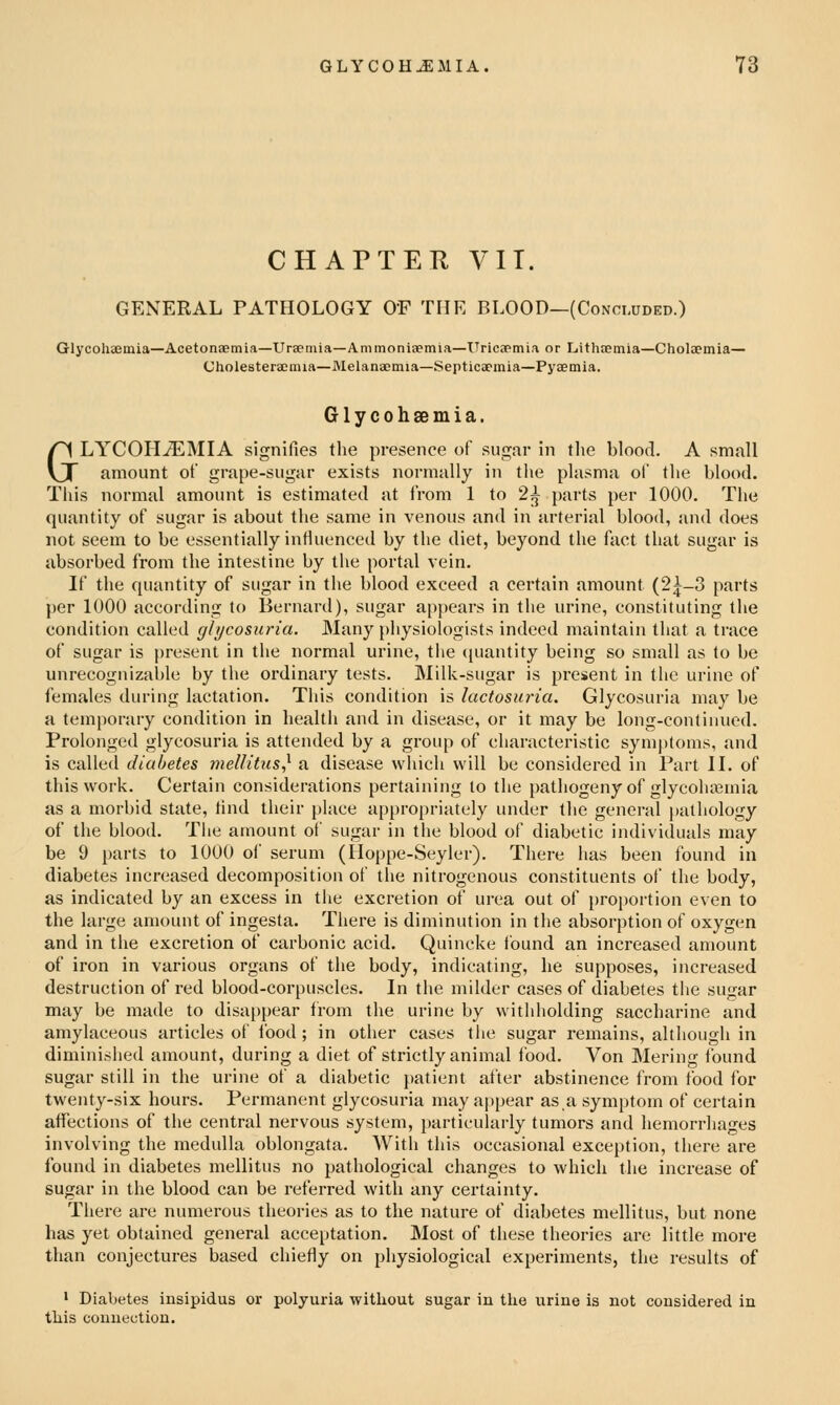 CHAPTETl yiT. GENERAL PATHOLOGY O'F THE BLOOD—(Concluded.) Glycolijemia—Acetonaemia—Urjemia—Ammoniaemia—ITricapmia or Lithtemia—Cholaemia— Cholesteraenua—Melanaemia—Septicaemia—Pyaemia. G1 y c 0 h 89 m i a. GLYCOHiEMIA signifies the presence of sugar in tlie blood. A small amount of grape-sugar exists normally in the plasma of the blood. This normal amount is estimated at from 1 to 2^ parts per 1000. The quantity of sugar is about the same in venous and in arterial blood, and does not seem to be essentially influenced by the diet, beyond the fact that sugar is absorbed from the intestine by the portal vein. If the quantity of sugar in the blood exceed a certain amount (2^-3 parts per 1000 according to Bernard), sugar appears in the urine, constituting the condition called glycosuria. Many physiologists indeed maintain that a trace of sugar is present in the normal urine, the cpiantity being so small as to be unrecognizable by the ordinary tests. Milk-sugar is present in the urine of females during lactation. This condition is lactosiona. Glycosuria may be a temporary condition in health and in disease, or it may be long-continued. Prolonged glycosuria is attended by a group of characteristic symptoms, and is called diabetes mellitus^ a disease which will be considered in Part IL of this work. Certain considerations pertaining to the pathogeny of glycoluemia as a morbid state, find their place appropriately under the general pathology of the blood. The amount of sugar in the blood of diabetic individuals may be 9 parts to 1000 of serum (Hoppe-Seyler). There has been found in diabetes increased decomposition of the nitrogenous constituents of the body, as indicated by an excess in the excretion of urea out of proportion even to the large amount of ingesta. There is diminution in the absorption of oxygen and in the excretion of carbonic acid. Quincke found an increased amount of iron in various organs of the body, indicating, he supposes, increased destruction of red blood-corpuscles. In the milder cases of diabetes the sugar may be made to disa[)i)ear trom the urine by withholding saccharine and amylaceous articles of Ibod; in other cases the sugar remains, although in diminished amount, during a diet of strictly animal food. Von Mering ibund sugar still in the urine of a diabetic patient after abstinence from food for twenty-six hours. Permanent glycosuria may appear as,a symptom of certain affections of the central nervous system, particularly tumors and hemorrhages involving the medulla oblongata. With this occasional exception, there are ibund in diabetes mellitus no pathological changes to which the increase of sugar in the blood can be referred with any certainty. There are numerous theories as to the nature of diabetes mellitus, but none has yet obtained general acceptation. Most of these theories are little more than conjectures based chiefly on physiological experiments, the results of ' Diabetes insipidus or polyuria without sugar in the larine is not considered in tliis connection.