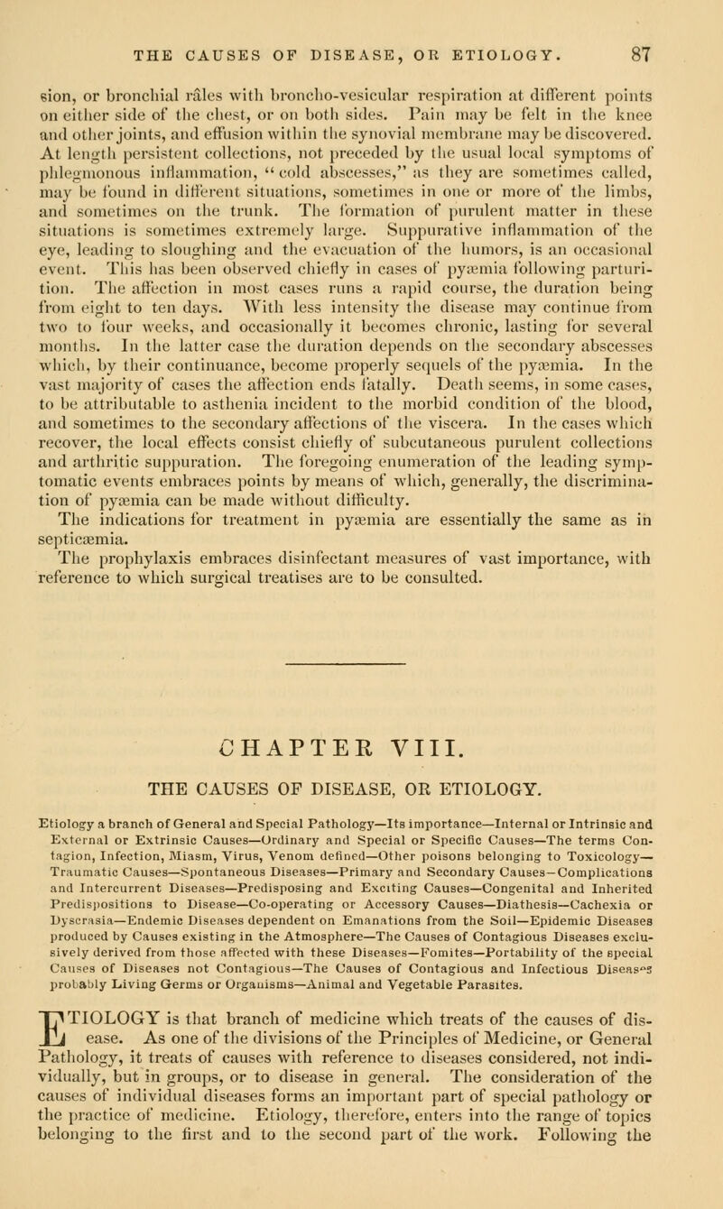 eion, or bronchial rales with broncho-vesicular respiration at diflerent points on either side of the chest, or on both sides. Pain may be felt in the knee and other joints, and effusion within the synovial membrane may be discovered. At length persistent collections, not preceded by the usual local symptoms of phlegmonous inllammation,  cold abscesses, as they are sometimes called, may be found in different situations, sometimes in one or more of the limbs, and sometimes on the trunk. The Ibrmation of purulent matter in these situations is sometimes extremely large. Suppurative inflammation of the eye, leading to sloughing and the evacuation of the humors, is an occasional event. This has been observed chiefly in cases of pyiemia following parturi- tion. The affection in most cases runs a rapid course, the duration being from eight to ten days. With less intensity the disease may continue from two to four weeks, and occasionally it becomes chronic, lasting for several months. In the latter case the duration depends on the secondary abscesses which, by tiieir continuance, become properly sequels of the pyaemia. In the vast majority of cases the affection ends fatally. Death seems, in some cases, to be attributable to asthenia incident to the morbid condition of the blood, and sometimes to the secondary affections of the viscera. In the cases which recover, the local effects consist chiefly of subcutaneous purulent collections and arthritic suppuration. The foregoing enumeration of the leading symp- tomatic events embraces points by means of which, generally, the discrimina- tion of pyaemia can be made without difficulty. The indications for treatment in pyaemia are essentially the same as in septicaemia. The prophylaxis embraces disinfectant measures of vast importance, with reference to which surgical treatises are to be consulted. CHAPTER VIII. THE CAUSES OF DISEASE, OR ETIOLOGY. Etiology a branch of General and Special Pathology—Its importance—Internal or Intrinsic and External or Extrinsic Causes—Ordinary and Special or Specific Causes—The terms Con- tagion, Infection, Miasm, Virus, Venom defined—Other poisons belonging to Toxicology— Traumatic Causes—Spontaneous Diseases—Primary and Secondary Causes—Complications and Intercurrent Diseases—Predisposing and Exciting Causes—Congenital and Inherited Predisjjositions to Disease—Co-operating or Accessory Causes—Diathesis-Cachexia or Dyscrasia—Endemic Diseases dependent on Emanations from the Soil—Epidemic Diseases produced by Causes existing in the Atmosphere—The Causes of Contagious Diseases exclu- sively derived from those affected with these Diseases—Fomites—Portability of the special Causes of Diseases not Contagious—The Causes of Contagious and Infectious Diseases probably Living Germs or Organisms—Animal and Vegetable Parasites. ETIOLOGY is that branch of medicine which treats of the causes of dis- ease. As one of the divisions of the Principles of Medicine, or General Pathology, it treats of causes with reference to diseases considered, not indi- vidually, but in groups, or to disease in general. The consideration of the causes of individual diseases forms an important part of special pathology or the practice of medicine. Etiology, therefore, enters into the range of topics belonging to the first and to the second part of the work. Following the