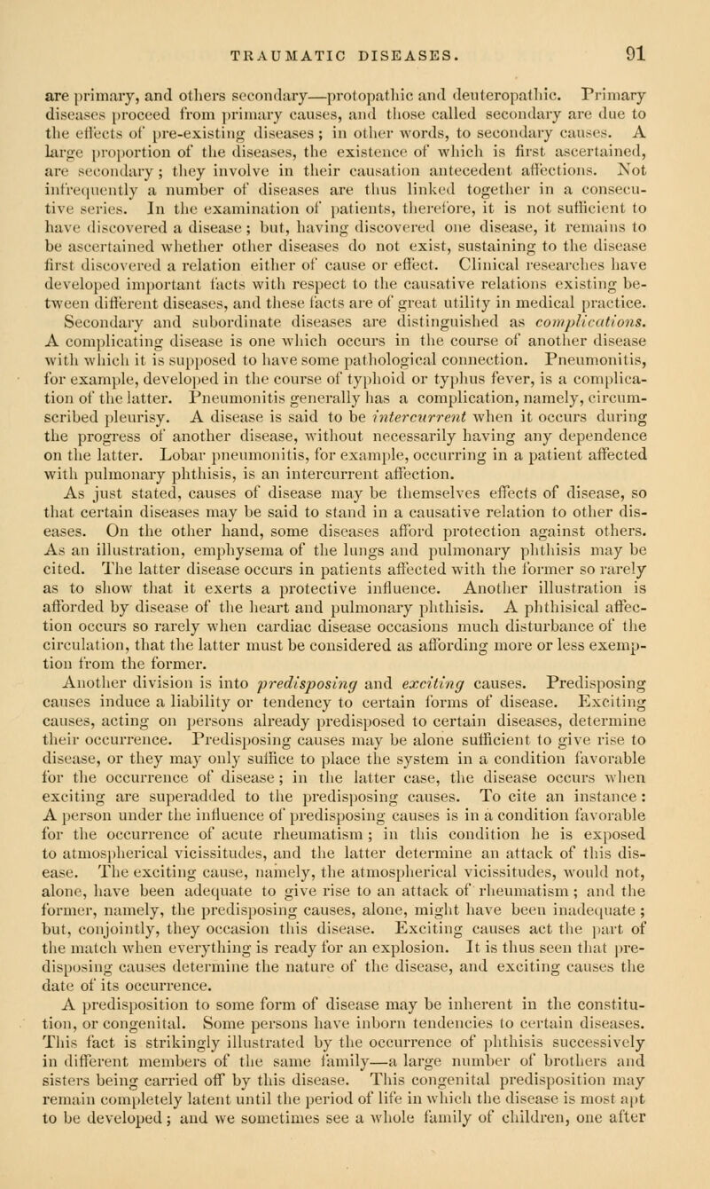 are primary, and others secondary—protopathic and deuteropalliic. Primary diseases proceed from ])riniary causes, and those called secondary are due to the etlects of pre-existing diseases ; in other words, to secondary causes. A large proportion of the diseases, the existence of which is first ascertained, are secondary ; they involve in their causation antecedent atJi'xtions. Not infrequently a number of diseases are thus linked together in a consecu- tive series. In the examination of })atients, therefore, it is not sufficient to have discovered a disease; but, having discovered one disease, it remains to be ascertained whether other diseases do not exist, sustaining to the disease first discovered a relation either of cause or effect. Clinical i-esearches have developed important facts with respect to the causative relations existing be- tween different diseases, and these facts are of great utility in medical practice. Secondary and subordinate diseases are distinguished as complications. A complicating disease is one which occurs in the course of another disease with which it is sui)posed to have some pathological connection. Pneumonitis, for example, develojjcd in the course of typhoid or typhus fever, is a complica- tion of the latter. Pneumonitis generally has a complication, namely, circum- scribed pleurisy. A disease is said to be intercurrent when it occurs during the progress of another disease, without necessarily having any dependence on the latter. Lobar pneumonitis, for example, occurring in a patient affected with pulmonary phthisis, is an intercurrent affection. As just stated, causes of disease may be themselves effects of disease, so that certain diseases may be said to stand in a causative relation to other dis- eases. On the other hand, some diseases afford protection against others. As an illustration, emphysema of the lungs and pulmonary phthisis may be cited. The latter disease occurs in patients affected with the former so rarely as to show that it exerts a protective influence. Another illustration is afforded by disease of the heart and pulmonary phthisis. A phthisical affec- tion occurs so rarely when cardiac disease occasions much disturbance of tlie circulation, that the latter must be considered as affording more or less exemp- tion from the former. Another division is into predisposing and exciting causes. Predisposing causes induce a liability or tendency to certain forms of disease. Exciting causes, acting on persons already predisposed to certain diseases, determine their occurrence. Predisposing causes may be alone sufficient to give rise to disease, or they may only suffice to place the system in a condition favorable for the occurrence of disease; in the latter case, the disease occurs when exciting are superadded to the predisi)Osing causes. To cite an instance: A person under the influence of predisposing causes is in a condition favorable for the occurrence of acute rheumatism ; in this condition he is exposed to atmospherical vicissitudes, and tlie latter determine an attack of this dis- ease. The exciting cause, namely, the atmospherical vicissitudes, would not, alone, have been adequate to give rise to an attack of rheumatism; and the former, namely, the predisposing causes, alone, might have been inadet[uate ; but, conjointly, they occasion this disease. Exciting causes act the part of the match when everything is ready for an explosion. It is thus seen that pre- dis[)osing causes determine the nature of the disease, and exciting causes the date of its occurrence. A predisposition to some form of disease may be inherent in the constitu- tion, or congenital. Some persons have inborn tendencies to certain diseases. This fact is strikingly illustrated by the occurrence of phthisis successively in different members of the same family—a large number of brothers and sisters being carried off by this disease. This congenital predisposition may remain completely latent until the period of life in which the disease is most apt to be developed; and we sometimes see a whole family of children, one after