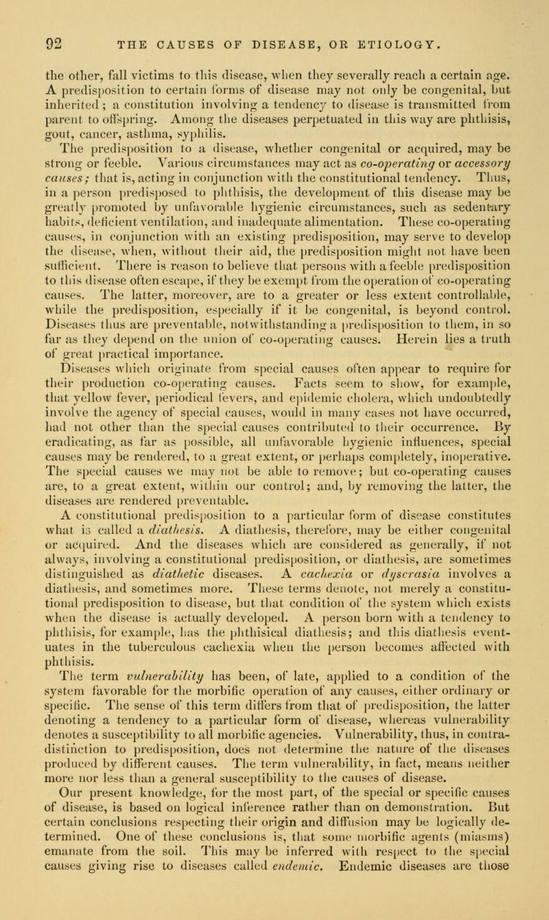 the other, fall victims to this disease, when they severally reach a certain age. A predisi)Osition to certain i'onns of disease may not only be congenital, but inherited ; a constitution involving a tendency to disease is transmitted I'rom parent to ofispring. Among the diseases perpetuated in this way are phthisis, gout, cancer, asthma, syphilis. The predisposition to a disease, whether congenital or acquired, may be strong or feeble. Various circumstances may act as co-operating or accessory causes ; that is, acting in conjunction with the constitutional tendency. Thus, in a person predisjjosed to phthisis, the development of this disease may be greatly promoted by unfavorable hygienic circumstances, such as sedentary habits, deficient ventilation, and inadequate alimentation. These co-operating causes, in conjunction with an existing predisposition, may serve to develop the disease, when, without their aid, the predisposition might not have been sufficient. Thei'e is I'eason to believe that persons with a feeble predisposition to this disease often escape, if they be exem))t from the operation of co-operating causes. The latter, moreover, are to a greater or less extent controllable, while the predisposition, especially if it be congenital, is beyond control. Diseases thus are preventable, notwithstanding a predisposition to them, in so far as they depend on the union of co-operating causes. Herein lies a truth of great practical importance. Diseases which originate from special causes often appear to require for their production co-operating causes. Facts seem to show, for example, that yellow fever, periodical fevers, and epidemic cholera, which undoubtedly involve the agency of special causes, would in many cases not have occurred, had not other than the special causes contributed to tlieir occurrence. By eradicating, as far as possible, all unfavorable hygienic influences, special causes may be rendered, to a great extent, or perhaps completely, inoperative. The special causes we may not be able to remove; but co-operating causes are, to a great extent, within our control; and, by removing the latter, the diseases are rendered preventable. A constitutional predisposition to a particular form of disease constitutes what 13 called a diathesis. A diathesis, therefore, may be either congenital or acquired. And the diseases which are considered as generally, if not always, involving a constitutional predisposition, or diathesis, are sometimes distinguished as diatlietic diseases. A cacltexia or dyscrasia involves a diatliesis, and sometimes more. These terms denote, not merely a constitu- tional predisposition to disease, but that condition of the system which exists when the disease is actually developed. A person born with a tendency to phthisis, for example, has the phthisical diathesis; and tliis diathesis event- uates in the tuberculous cachexia when the person becomes affected with phthisis. The term vulnerability has been, of late, applied to a condition of the system favorable for the morbific operation of any causes, either ordinary or specific. The sense of this term difiers from that of predisposition, the latter denoting a tendency to a particular form of disease, whereas vulnerability denotes a susceptibility to all morbific agencies. Vulnerability, thus, in contra- distinction to predisposition, does not determine the nature of the diseases produced by different causes. The term vulnerability, in fact, means neither more nor less than a general susceptibility to the causes of disease. Our present knowledge, for the most part, of the special or specific causes of disease, is based on logical inference rather than on demonstration. But certain conclusions respecting their origin and diffusion may be logically de- termined. One of these conclusions is, that some morbific agents (miasms) emanate from the soil. This may be inferred with respect to the special causes giving rise to diseases called endemic. Endemic diseases are those