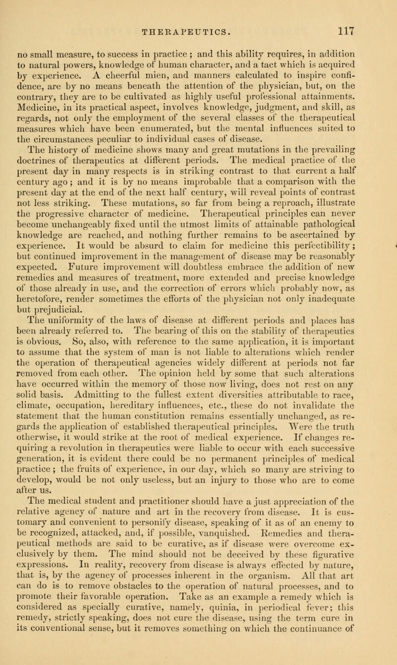 no small measure, to success in practice ; and this ability requires, in addition to natural powers, knowledge of human character, and a tact which is acquired bj experience. A cheerful mien, and manners calculated to inspire confi- dence, are by no means beneath the attention of the physician, but, on the contrary, they are to be cultivated as highly useful professional attainments. Medicine, in its practical aspect, involves knowledge, judgment, and skill, as regards, not only the employment of the several classes of the therapeutical measures which have been enumerated, but the mental influences suited to the circumstances peculiar to individual cases of disease. The history of medicine shows many and great mutations in the prevailing doctrines of therapeutics at different periods. The medical practice of the present day in many respects is in striking contrast to that current a half century ago; and it is by no means improbable that a comparison with the present day at the end of the next half century, will reveal points of contrast not less striking. These mutations, so far from being a reproach, illustrate the progressive character of medicine. Therapeutical principles can never become unchangeably fixed until the utmost limits of attainable pathological knowledge are reached, and nothing further remains to be ascertained by experience. It would be absurd to claim for medicine this perfectibility; but continued improvement in the management of disease may be reasonably expected. Future improvement will doubtless embrace the addition of new remedies and measures of treatment, more extended and precise knowledge of those already in use, and the correction of errors which probably now, as heretofore, render sometimes the efforts of the physician not only inadequate but prejudicial. The uniformity of the law^s of disease at different periods and places has been already referred to. The bearing of this on the stability of therapeutics is obvious. So, also, with reference to the same application, it is important to assume that the system of man is not liable to alterations which render the operation of therapeutical agencies widely different at periods not far removed from each other. The opinion held by some that such alterations have occurred within the memory of those now living, does not rest on any solid basis. Admitting to the fullest extent diversities attributable to race, climate, occupation, hereditary influences, etc., these do not invalidate the statement that the human constitution remains essentially unchanged, as re- gards the application of established therapeutical principles. Were the truth otherwise, it would strike at the root of medical experience. If changes re- quiring a revolution in therapeutics were liable to occur with each successive generation, it is evident there could be no permanent principles of medical practice ; the fruits of experience, in our day, which so many are striving to develop, would be not only useless, but an injury to those who are to come after us. The medical student and practitioner should have a just appreciation of the relative agency of nature and art in the recovery from disease. It is cus- tomary and convenient to personify disease, speaking of it as of an enemy to be recognized, attacked, and, if possible, vanquished. Remedies and thera- peutical methods ai'e said to be curative, as if disease were overcome ex- clusively by them. The mind should not be deceived by these figurative expressions. In reality, recovery from disease is always effected by nature, that is, by the agency of processes inherent in the organism. All that art can do is to remove obstacles to tlie operation of natural processes, and to promote their favorable operation. Take as an example a remedy which is considered as specially curative, namely, quinia, in periodical fever; this remedy, strictly speaking, does not cure the disease, using the term cure in its conventional sense, but it removes somethinor on which the continuance of