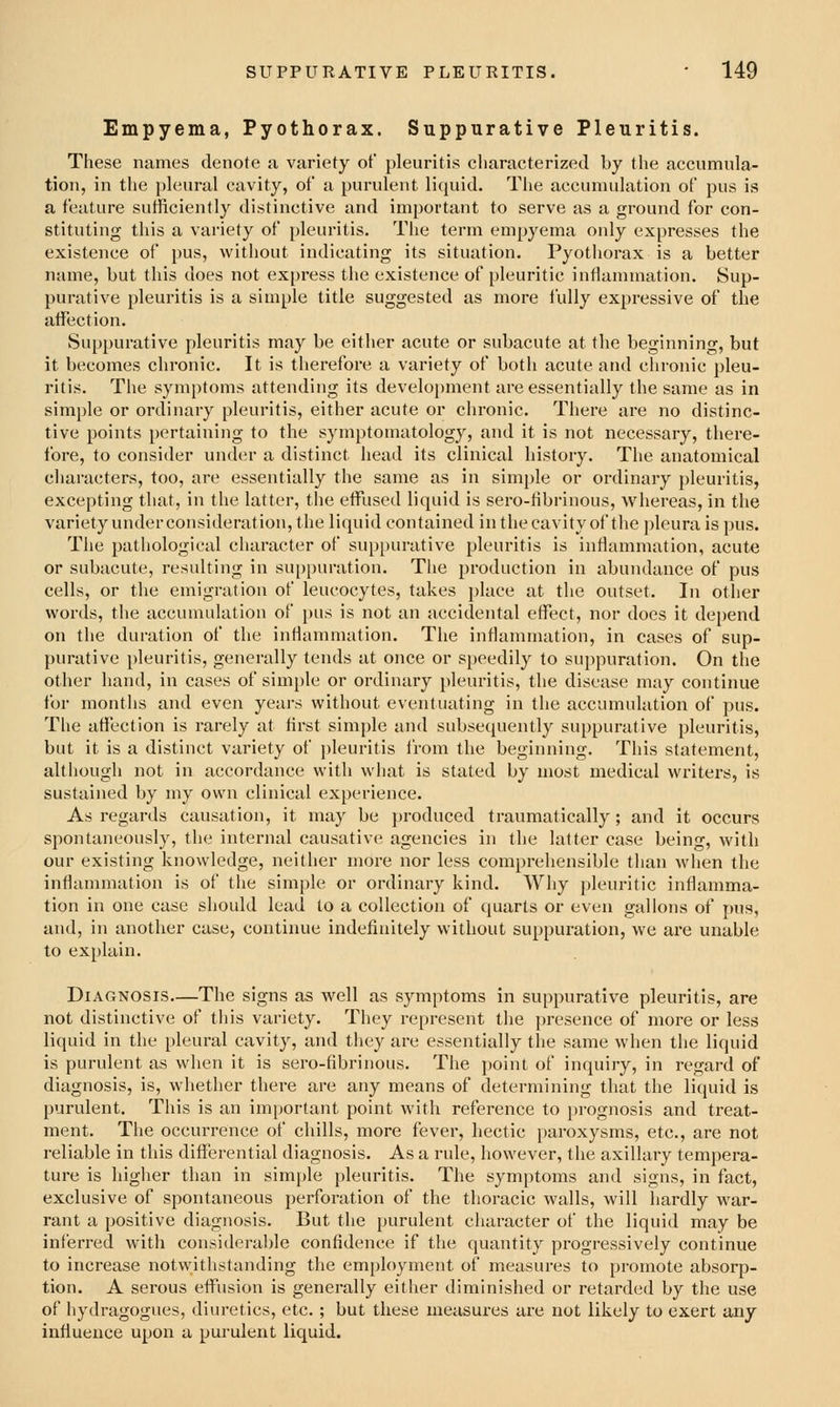 Empyema, Pyothorax. Suppurative Pleuritis. These names denote a variety of pleuritis characterized by the accumula- tion, in the pleural cavity, of a purulent licjuid. The accumulation of pus is a feature sufficiently distinctive and important to serve as a ground for con- stituting this a variety of pleuritis. The term empyema only expresses the existence of pus, without indicating its situation, Pyothorax is a better name, but this does not express the existence of pleuritic inflammation. Sup- purative pleuritis is a simple title suggested as more fully expressive of the affection. Suppurative pleuritis may be either acute or subacute at the beginning, but it becomes chronic. It is therefore a variety of both acute and chronic pleu- ritis. The symptoms attending its development are essentially the same as in simj)le or ordinary pleuritis, either acute or chronic. There are no distinc- tive points pertaining to the symptomatology, and it is not necessary, there- fore, to consider under a distinct head its clinical history. The anatomical cliaracters, too, are essentially the same as in simple or ordinary pleuritis, excepting that, in the latter, the effused liquid is sero-fibrinous, Avhereas, in the variety underconsideration, the liquid contained inthecavityof the pleura is pus. The pathological character of suppurative pleuritis is inflammation, acute or subacute, resulting in suppuration. The production in abundance of pus cells, or the emigration of leucocytes, takes place at the outset. In other words, the accumulation of pus is not an accidental effect, nor does it dej)end on the duration of the inflammatiou. The inflammation, in cases of sup- purative pleuritis, generally tends at once or speedily to suppuration. On the other hand, in cases of simple or ordinary pleuritis, the disease may continue for months and even years without eventuating in the accumulation of pus. The affection is rarely at hrst simple and subsequently suppurative pleuritis, but it is a distinct variety of pleuritis from the beginning. This statement, although not in accordance with what is stated by most medical writers, is sustained by my own clinical experience. As regards causation, it may be produced ti'aumatically; and it occurs spontaneously, the internal causative agencies in the latter case being, with our existing knowledge, neither more nor less comprehensible than when the inflammation is of the simple or ordinary kind. Why pleuritic inflamma- tion in one case should lead to a collection of quarts or even gallons of pus, and, in another case, continue indefinitely without suppuration, we are unable to explain. Diagnosis—The signs as well as symptoms in suppurative pleuritis, are not distinctive of tliis variety. They represent the presence of more or less liquid in the pleural cavity, and they are essentially the same when the liquid is purulent as when it is sero-fibrinous. The point of inquiry, in regard of diagnosis, is, whether there are any means of determining that the liquid is purulent. This is an important point with reference to prognosis and treat- ment. The occurrence of chills, more fever, hectic paroxysms, etc., are not reliable in this differential diagnosis. As a rule, however, the axillary tempera- ture is higher than in simple pleuritis. The symptoms and signs, in fact, exclusive of spontaneous perforation of the thoracic walls, will hardly war- rant a positive diagnosis. But the purulent character of the liquid may be inferred with considerable confidence if the quantity progressively continue to increase notwithstanding the em[)loyment of measures to promote absorp- tion. A serous effusion is generally either diminished or retarded by the use of hydragogues, diuretics, etc. ; but these measures aie not likely to exert any influence upon a pui'ulent liquid.