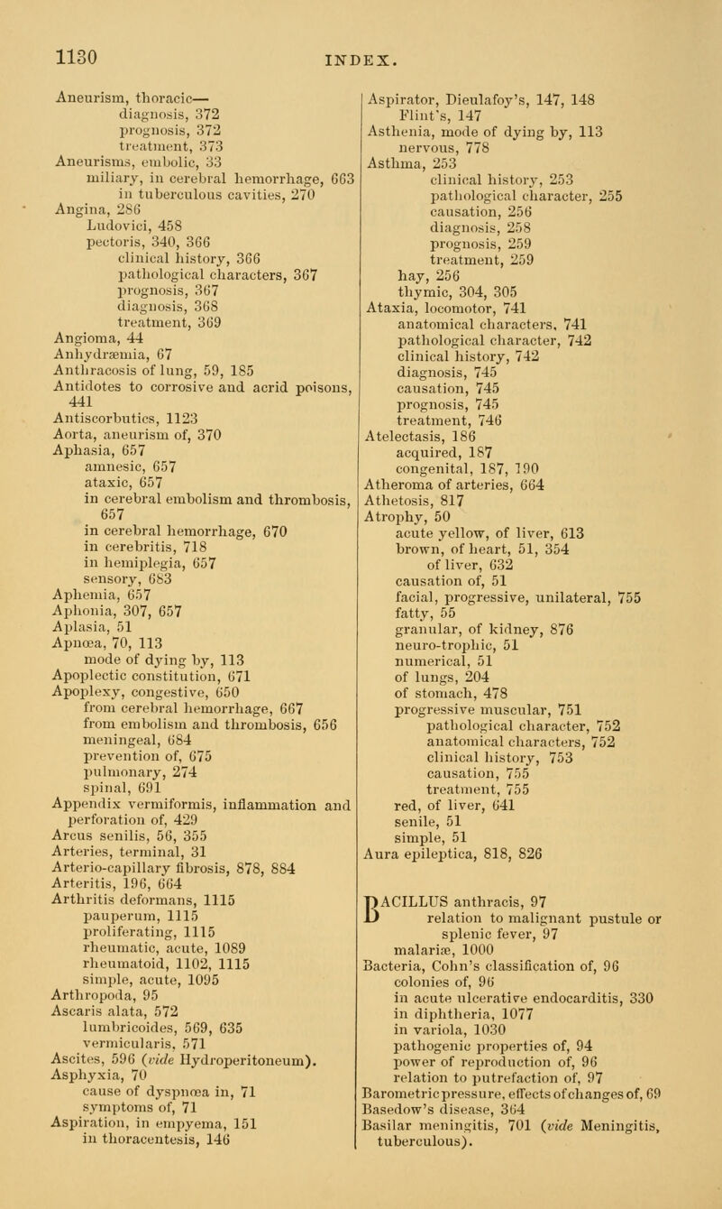 Aneurism, thoracic— diagnosis, 372 prognosis, 372 treatment, 373 Aneurisms, embolic, 33 miliary, in cerebral liemorrliage, 663 in tuberculous cavities, 270 Angina, 286 Ludovici, 458 pectoris, 340, 366 clinical history, 366 pathological characters, 367 prognosis, 367 diagnosis, 368 treatment, 369 Angioma, 44 Anhydraemia, 67 Anthracosis of lung, 59, 185 Antidotes to corrosive and acrid poisons, 441 Antiscorbutics, 1123 Aorta, aneurism of, 370 Aphasia, 657 amnesic, 657 ataxic, 657 in cerebral embolism and thrombosis, 657 in cerebral hemorrhage, 670 in cerebritis, 718 in hemiplegia, 657 sensory, 683 Apheniia, 657 Aphonia, 307, 657 Aplasia, 51 Apuoea, 70, 113 mode of dying by, 113 Apoplectic constitution, 671 Apoplexy, congestive, 650 from cerebral hemorrhage, 667 from embolism and thrombosis, 656 meningeal, 684 prevention of, 675 pulmonary, 274 spinal, 691 Appendix vermiformis, inflammation and perforation of, 429 Arcus senilis, 56, 355 Arteries, terminal, 31 Arterio-capillary fibrosis, 878, 884 Arteritis, 196, 664 Arthritis deformans, 1115 pauperum, 1115 proliferating, 1115 rheumatic, acute, 1089 rheumatoid, 1102, 1115 simple, acute, 1095 Arthropoda, 95 Ascaris alata, 572 lumbricoides, 569, 635 vermicularis, 571 Ascites, 596 {vide Hydroperitoneum). Asphyxia, 70 cause of dyspnoea in, 71 symptoms of, 71 Aspiration, in empyema, 151 in thoracentesis, 146 Aspirator, Dieulafoy's, 147, 148 Flint's, 147 Asthenia, mode of dying by, 113 nervous, 778 Asthma, 253 clinical history, 253 pathological character, 255 causation, 256 diagnosis, 258 prognosis, 259 treatment, 259 hay, 256 thymic, 304, 305 Ataxia, locomotor, 741 anatomical characters, 741 pathological character, 742 clinical history, 742 diagnosis, 745 causation, 745 prognosis, 745 treatment, 746 Atelectasis, 186 acquired, 187 congenital, 187, 190 Atheroma of arteries, 664 Athetosis, 817 Atrojihy, 50 acute yellow, of liver, 613 brown, of heart, 51, 354 of liver, 632 causation of, 51 facial, progressive, unilateral, 755 fatty, 55 granular, of kidney, 876 neuro-trophic, 51 numerical, 51 of lungs, 204 of stomach, 478 progressive muscular, 751 pathological character, 752 anatomical characters, 752 clinical history, 753 causation, 755 treatment, 755 red, of liver, 641 senile, 51 simple, 51 Aura epileptica, 818, 826 BACILLUS anthracis, 97 relation to malignant pustule or splenic fever, 97 malarise, 1000 Bacteria, Cohn's classification of, 96 colonies of, 96 in acute ulcerative endocarditis, 330 in diphtheria, 1077 in variola, 1030 pathogenic properties of, 94 power of reproduction of, 96 relation to putrefaction of, 97 Barometric pressure, effects of changes of, 69 Basedow's disease, 364 Basilar meningitis, 701 {vide Meningitis, tuberculous).