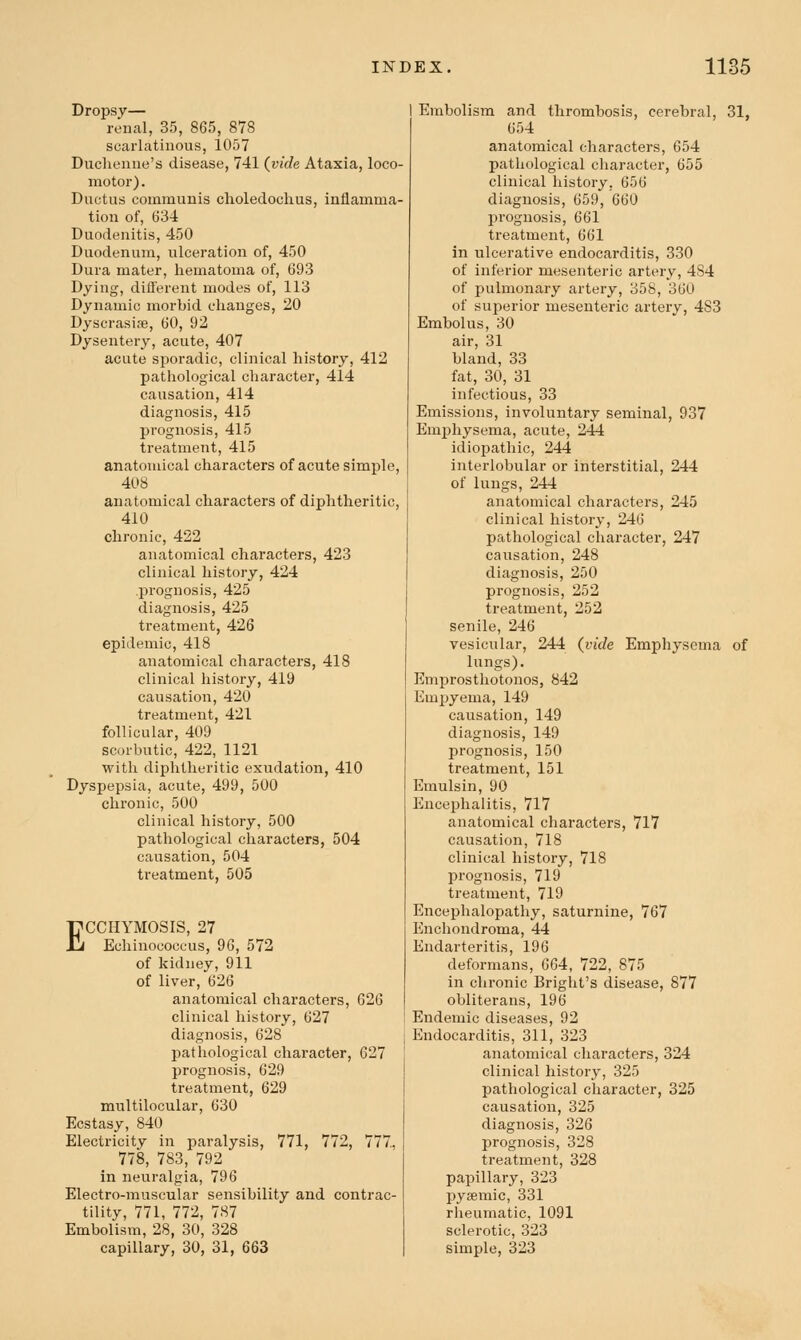 Dropsy— renal, 35, 865, 878 scarlatinous, 1057 Duclienne's disease, 741 (^vide Ataxia, loco- motor) . Ductus communis clioledochus, inflamma- tion of, 634 Duodenitis, 450 Duodenum, ulceration of, 450 Dura mater, hematoma of, 693 Dying, different modes of, 113 Dynamic morbid changes, 20 Dyscrasipe, 60, 92 Dysentery, acute, 407 acute sporadic, clinical history, 412 pathological character, 414 causation, 414 diagnosis, 415 prognosis, 415 treatment, 415 anatomical characters of acute simple, 408 anatomical characters of diphtheritic, 410 chronic, 422 anatomical characters, 423 clinical history, 424 .prognosis, 425 diagnosis, 425 treatment, 426 epidemic, 418 anatomical characters, 418 clinical history, 419 causation, 420 treatment, 421 follicular, 409 scorbutic, 422, 1121 with diphtheritic exudation, 410 Dyspepsia, acute, 499, 500 chronic, 500 clinical history, 500 pathological characters, 504 causation, 504 treatment, 505 ECCHYMOSIS, 27 Echinococeus, 96, 572 of kidney, 911 of liver, 626 anatomical characters, 626 clinical history, 627 diagnosis, 628 pathological character, 627 prognosis, 629 treatment, 629 mnltilocular, 630 Ecstasy, 840 Electricity in paralysis, 771, 772, 777., 778, 783, 792 in neuralgia, 796 Electro-muscular sensibility and contrac- tility, 771, 772, 787 Embolism, 28, 30, 328 capillary, 30, 31, 663 Embolism and thrombosis, cerebral, 31, 654 anatomical characters, 654 pathological character, 655 clinical history, 656 diagnosis, 659, 660 Ijrognosis, 661 treatment, 661 in ulcerative endocarditis, 330 of inferior mesenteric artery, 484 of pulmonary artery, 358, 360 of superior mesenteric artery, 483 Embolus, 30 air, 31 bland, 33 fat, 30, 31 infectious, 33 Emissions, involuntary seminal, 937 Emphysema, acute, 244 idiopathic, 244 interlobular or interstitial, 244 of lungs, 244 anatomical characters, 245 clinical history, 246 pathological clxaracter, 247 causation, 248 diagnosis, 250 prognosis, 252 treatment, 252 senile, 246 vesicular, 244 (^vide Emphysema of lungs). Emprosthotonos, 842 Empyema, 149 causation, 149 diagnosis, 149 prognosis, 150 treatment, 151 Emulsin, 90 Encephalitis, 717 anatomical characters, 717 causation, 718 clinical history, 718 prognosis, 719 treatment, 719 Encephalopathy, saturnine, 767 Enchondroma, 44 Endarteritis, 196 deformans, 664, 722, 875 in chronic Bright's disease, 877 obliterans, 196 Endemic diseases, 92 Endocarditis, 311, 323 anatomical characters, 324 clinical history, 325 pathological character, 325 causation, 325 diagnosis, 326 prognosis, 328 treatment, 328 papillary, 323 pyaemic, 331 rheumatic, 1091 sclerotic, 323 simple, 323