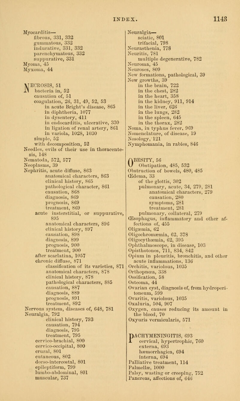 Myocarditis— fibrous, 331, 332 gummatous, 332 indurative, 331, 332 parenchymatous, 332 suppurative, 331 Myoma, 45 Myxoma, 44 VTECROSIS, 51 11 bacteria in, 52 causation of, 51 coagulation, 26, 31, 49, 52, 53 in acute Bright's disease, 865 in diphtheria, 1077 in dysentery, 411 in endocarditis, ulcerative, 330 in ligation of renal artery, 861 in variola, 1028, 1030 simple, 52 with decomposition, 52 Needles, evils of their use in thoracente- sis, 148 Nematoda, 572, 577 Neoplasms, 39 Nephritis, acute diffuse, 863 anatomical characters, 863 clinical history, 865 pathological character, 861 causation, 868 diagnosis, 869 prognosis, 869 treatment, 869 acute insterstitial, or suppurative, 895 anatomical characters, 896 clinical history, 897 causation, 898 diagnosis, 899 prognosis, 900 treatment, 900 after scarlatina, 1057 chronic diffuse, 871 classification of its varieties, 871 anatomical characters, 878 clinical history, 878 pathological characters, 885 causation, 887 diagnosis, 889 prognosis, 891 treatment, 892 Nervous system, diseases of, 648, 781 Neuralgia, 792 clinical history, 793 causation, 794 diagnosis, 795 treatment, 795 cervico-brachial, 800 cervico-occipital, 800 crural, 801 cutaneous, 802 dorso-intercostal, 801 epilej)tiform, 799 lumbo-abdouiinal, 801 muscular, 737 Neuralgia— sciatic, 801 trifacial, 798 Neurasthenia, 778 Neuritis, 781 multiple degenerative, 782 Neuroma, 45 Neuroses, 809 New formations, pathological, 39 2iew growths, 39 in the brain, 722 in the chest, 282 in the heart, 358 in the kidney, 911, 914 in the liver, 626 in the lungs, 282 in the spleen, 645 in the thorax, 282 Noma, in typhus fever, 969 Nomenclature, of disease, 19 Nosology, 121 Nymphomania, in rabies, 846 OBESITY, 56 Obstipation, 485, 532 Obstruction of bowels, 480, 485 (Edema, 33 of the glottis, 302 pulmonary, acute, 34, 279, 281 anatomical characters, 279 causation, 280 symptoms, 281 treatment, 281 pulmonary, collateral, 279 (Esophagus, inflammatory and other af- fections of, 455 Oligaemia, 62 Oligochromsemia, 62, 378 Oligocythsemia, 62, 395 Ophthalmoscope, in disease, 103 Opisthotonos, 711, 834, 842 Opium in pleuritis, bronchitis, and other acute inflammations, 136 Oi-chitis, variolous, 1035 Orthopnoea, 338 Ossification, 58 Osteoma, 44 Ovarian cyst, diagnosis of, from hydroperi ■ toneum, 599 Ovaritis, variolous, 1035 Oxaluria, 504, 907 Oxygen, causes reducing its amount in the blood, 70 Oxyuris vermicularis, 571 PACHYMENINGITIS, 693 cervical, hypertrophic, 760 externa, 693 haemorrhagica, 694 interna, 694 Palliative treatment, 114 Palmellffi, 1000 Palsy, wasting or creeping, 752 Pancreas, afi'ections of, 646