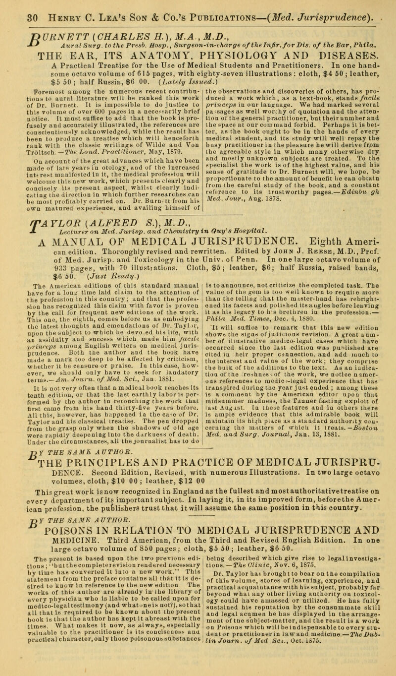 TiURNETT {CHARLES H.), M.A , M.D., -*-' Aura! Surg, to the Presb. Hasp., Surgeon-in-charge ofthelnfir.forDis THE EAR, ITS ANATOMY. PHYSIOLOGY A Practical Treatise for the Use of Med some octavo volume of 61 5 pages, with ei $5 50 ; half Russia, $6 00. {Lately Issu Foremost among the numerous recent contribu- tions to aural literaturt will be ranked this work of Dr. Burnett. It is impossible to do justice to this volume of over 600 pages in a necessarily brief notice. It must suffice to add that the book is pro- fusely and accurately illustrated, the references are conscientiously acknowledged, while the result has been to produce a treatise which will henceforth rank with the classic writings of Wilde and Von Troltsch.—r/»e Load. PractUinner, May, 1S79. On account of the great advances which have been made of late years in otology, and of the increased interest manifested in it, the medical profession will welcome this new work, which presents clearly and concisely its present aspect, whilst clearly indi- cating the direction in which further researches can be most profitably carried on. Dr. Burn' tt from bis own matured experience, and availing himself of of theEar,Phila. AND DISEASES. ical Students and Practitioners. In one hand- ghty-seven illustrations : cloth, $4 50 ; leather, ed.) the observations and discoveries of others, has pro- duced a work which, as a text-book, stands/aciie prinee.ps in our language. We had marked several pa-sages as well worthy of quotation and the atten- tion of the general practitioner, but their number and the space at our command forbid. Perhaps it is bet- ter, as the book ought to be in the hands of every medical student, and its study will well repay the busy practitioner in the pleasure he will derive frjom the agreeable style in which many otherwise dry and mostly unknown subjects are treated. To the specialist the work is of the highest value, and his sense of gratitude to Dr. Burnett will, we hope, be proportionate to the amount of benefit lie can obtain from the careful study of the book, and a constant reterence to its trustworthy pages.—Edinbu gh Med. Jour., Aug. 1878. BAYLOR [ALFRED S.),M.D., J- Lecturer on Med. Jurisp. and Chemistry in Ouy's Hospital. A iMANUAL OP MEDICAL JURISPRUDENCE. Eighth Ameri- can edition. Thoroughly revised and rewritten. Edited by John J. Rbese, M.D., Prcf. of Med. Jurisp. and Toxicology in the Univ. of Penn. In one larfre octavo volume of 933 pages, with 70 illustrations. Cloth, $5; leather, $6; half Russia, raised bands, $6 50. {Just Ready.) The American editions of this standard manual i is to announce, not criticize the completed task. The have for a loni; time laid claim to the attention of value of the gem is too well known to requiie more the profession in this country; and that the profes- ] than the telling ihat the mister-hand has rebrij sion has recognized this claim witli favor is proven by the call for frequent new editions of the work. This one, the eighth, comes belore us as embudying the latfst thoughts and emendations of Dr. Tayl ir, upon the subject to which lie devoed his lite, with an assiduity and success which made him facil. princeps among English writers on medical juris- prudence. Both the author and the book have made a mark too deep to be aHected by criticism, wliether it be censure or praise. In this case, how- ever we should only have to seek for laudatory teims.—.4™. Jnurn. of Med. Sot., Jan. 1881. It is not very often that a msdical book reaches its tenth edition, or that the last earthly labor is per- formed by the author in retoaching the work that first came from his hand thirty-fife years before. All this, however, has happened in the ca^e of Dr. Taylor and his classical treatise. The pen dropped from the grasp only when the shadows of old age were rapidly deepening into the darkness of death. Under the circamstances, all the journalist has to do f>y THE SAME AUTHOR. THE PRINCIPLES AND PRACTICE OF MEDICAL JURISPRU- DENCE. Second Edition, Revised, with numerous Illustrations. In two large octavo volumes, cloth, $10 00; leather, $12 00 This great work is now recognized in England as the fullest and most authoritative treatise on every department of its important subject. In laying it, in its improved form, beforethe Amer- ican profession, the pufclishers trust that it will assume the same position in this country. T>Y THE SA3IE AUTHOR. POISONS IN RELATION TO MEDICAL JURISPRUDENCE AND MEDICINE. Third American, from the Third and Revised English Edition. In one large octavo volume of 860 pages ; cloth, $6 60 ; leather, $6 60. being described which give rise to legalinvestiga- tious. —The Clinic, Nov. 6, 187.5. ened its facets and polished itsaugles before leaving it as his legacy to his brethren in the profession.— Phila Med. Times, Dec. 4, 1880. It will suffice to remarK that this new edition shows the signs of j iiiiiuioas revision. A great Lum- ber of illustrative medico-legal cases whicli have occurred since the last edition was puhlished are cited iu heir proper conaection, and add much to the interest aud value of the work; they comprise tbe bulu of the additions to the text. As an iudica- tionofthe re-ihnes^of the work, we notice numer- ous references to medic i-legal experience that has transpired during the year just ended ; among tbese is a comment by the American editor upon that midsummer madness, the Tanner fasting exploit of last Aug 1st. In these features aud in others there is ample evidence tliat this admirable book will maintain its hi^h place as a standard authority con- cerning th9 m^,tters of wliich it xre-Ais.—Boston Med. and Surg. Journal, Jan. 13, 1881. The present is based upon the two previous edi- tions; -'but the complete re vision rendered necessary by time has converted it into a new work. This statement from the preface contains all that it is de- sired to know in reference to the new edition The works of this author are already in the library of every physician who is liable to be called upon for medico-legal testimony (and what one is not?), so that all that is required to be known about the present book is that the author has kept it abreast with the times. What makes it now, as always, especially valuable to the practitioner is its conciseness anu practical character, only those poisonoussubstauces Dr. Taylor hat brought to bear on the compilation of this volume, stores of learning, experience, and practical acquaintance with his subject, probably far beyond what any other living authority on toxicol- ogy could have amassed or utilized. He has fully sustained his reputation by the consummate skill and legal acumen be has displayed in the arrange- ment of tne subject-matter, and the result is a work on Poisons which will be indispensable to every stu- dent or practitioner in law and medicine.—The Dub- lin Journ. uf Med 6'et., Oct. iS7d.