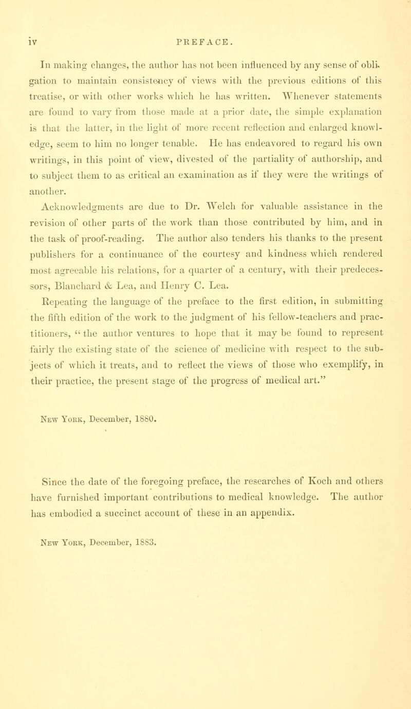 In making changes, the author has not been influenced by any sense of obli. gallon to maintain consisteiicy of views with the previous editions of this treatise, or with othei* works which he has written. Whenever statements are found lo vary from those made at a prior date, the simple explanation is that the latter, in the light of more recent reflection and enlarged knowl- edge, seem to him no longer tenable. He has endeavored to regard his own writings, in this point of view, divested of the partiality of authorship, and to subject them to as critical an examination as if they were the writings of another. Acknowledgments are due to Dr. Welch for valuable assistance in the revision of other parts of the w^ork than those contributed by him, and in the task of proof-reading. The author also tenders his thanks to the present publishers for a continuance of the courtesy and kindness which rendered most agreeable his relations, for a quarter of a century, with their predeces- sors, Blanchard & Lea, and Henry C. Lea. Repeating the language of the preface to the first edition, in submitting the fifth edition of the work to the judgment of his fellow-teachers and prac- titioners,  the author ventures to hope that it may be found to represent fairly the existing state of the science of medicine with respect to the sub- jects of which it treats, and to reflect the views of those who exemplify, in their practice, the present stage of the progress of medical art. New York, December, 1880. Since the date of the foregoing preface, the researches of Koch and others have furnished important contributions to medical knowledge. The author has embodied a succinct account of these in an appendix. New York, December, 1883.