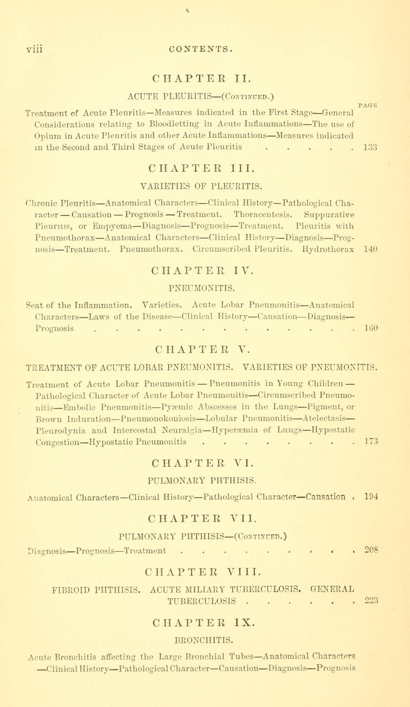 CHAPTER II. ACUTE PLEURITIS—(CoxTixrED.) PAGE Treatment of Aciite Pleuritis—Measures indicated in the First Stage—General Considerations relating to Bloodletting in Acnte Inflammations—The use of Opium in Acute Pleuritis and other Acute Inflammations—Measures indicated m the Second and Third Stages of Acute Pleuritis 133 CHAPTER III. VARIETIES OF PLEURITIS. rhronic Pleuritis—Anatomical Characters—Clinical History—Pathological Cha- racter — Causation — Prognosis — Treatment. Thoracentesis. Suppurative Pleuritis, or Empyema—Diagnosis—Prognosis—Treatment. Pleuritis with Pneumothorax—Anatomical Characters—Clinical History—Diagnosis—Prog- nosis—Treatment. Pneumothorax. Circumscribed Pleuritis. Hydrotliorax 140 CHAPTER IV. PNEUMONITIS. Seat of the Inflammation. Varieties. Acute Lobar Pneumonitis—Anatomical Characters—Laws of the Disease—Clinical History—Causation—Diagnosis— Prognosis ............. IGO CHAPTER V. TREATMENT OF ACUTE LOBAR PNEUMONITIS. VARIETIES OF PNEUMONITIS. Treatment of Acute Lobar Pneumonitis — Pneumonitis in Young Children — Pathological Character of Acute Lobar Pneumonitis—Circumscribed Pneumo- i^itis—Embolic Pneumonitis—Pyemic Abscesses in the Lungs—Pigment, or Brown Induration—Pneumonokoniosis—Lobular Pneumonitis—Atelectasis— Pleurodynia and Intercostal Neuralgia—Hypersemia of Lungs—Hypostatic Congestion—Hypostatic Pneumonitis 173 CHAPTER VI. PULMONARY PHTHISIS. Anatomical Characters—Clinical History—Pathological Character—Causation . 194 CHAPTER VII. PULMONARY PHTHISIS—(CoxTixrED.) Diagnosis—Prognosis—Treatment ......•.■ 208 CHAPTER VIII. FIBROID PHTHISIS. ACUTE MILIARY TUBERCULOSIS. GETSfERAL TUBERCULOSIS 223 CHAPTER IX. BRONCHITIS. Acute Bronchitis affecting the Large Bronchial Tubes—Anatomical Characters —Clinical History—Pathological Character—Causation—Diagnosis—Prognosis