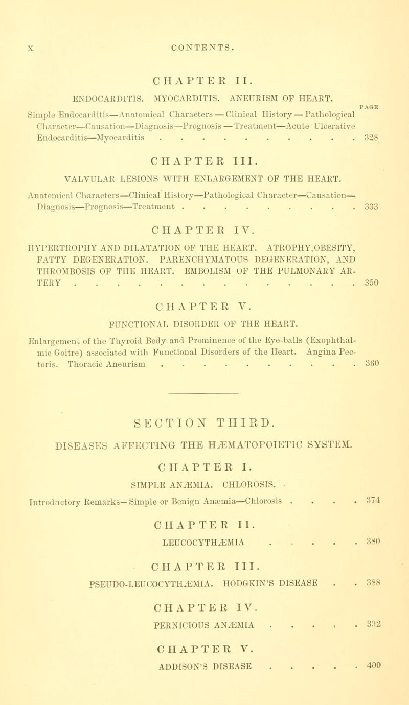 CHAPTER II. ENDOCARDITIS. MYOCARDITIS. ANEURISM OF HEART. PAGE Simple Endocarditis—Anatomical Characters — Clinical History—Pathological Character—Causation—Diagnosis—Prognosis — Treatment—Acute Ulcerative Endocarditis—Myocarditis 328 CHAPTER III. VALVULAR LESIONS WITH ENLARGEMENT OF THE HEART. Anatomical Characters—Clinical History—Pathological Character—Causation— Diagnosis—Prognosis—Treatment ......... 333 CHAPTER IV. HYPERTROPHY AND DILATATION OF THE HEART. ATROPHY,OBESITY, FATTY DEGENERATION. PARENCHYMATOUS DEGENERATION, AND THROMBOSIS OF THE HEART. EMBOLISM OF THE PULMONARY AR- TERY 350 CHAPTER V. FUNCTIONAL DISORDER OF THE HEART. Enlargement of the Thyroid Body and Prominence of the Eye-balls (Exophthal- mic Goitre) associated with Functional Disorders of the Heart. Angina Pec- toris. Thoracic Aneurism 360 SECTION THIRD. DISEASES AFFECTING THE HEMATOPOIETIC SYSTEM. CHAPTER I. SIMPLE ANiEMIA. CHLOROSIS. ■ Introductory Remarks—Simple or Benign Aucemia—Chlorosis .... 374 CHAPTER II. LEUCOCYTH^MIA ..... 380 CHAPTER III. PSEUDO-LEUCOCYTH^MIA. HODGKIN'S DISEASE . . 388 CHAPTER IV. PERNICIOUS ANEMIA 302 CHAPTER V. ADDISON'S DISEASE 400