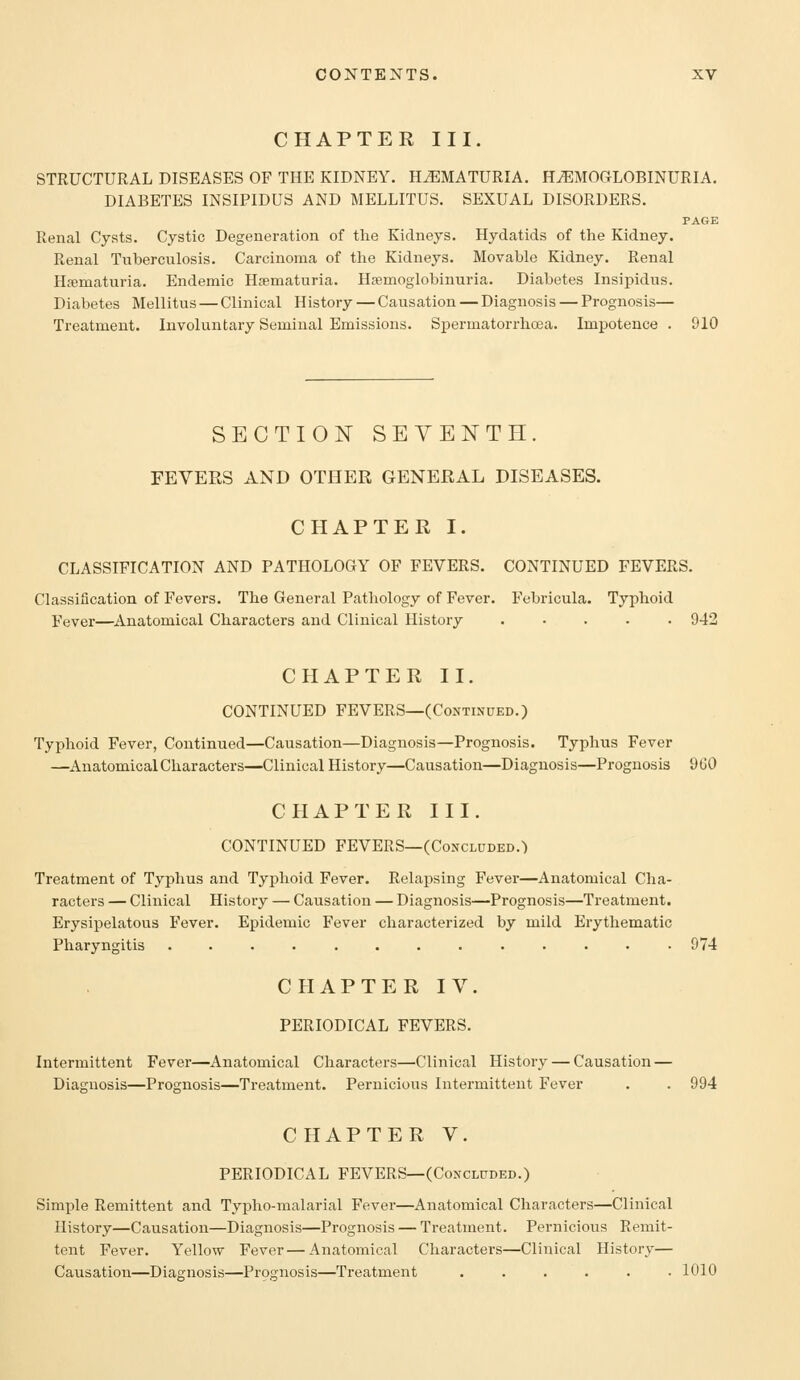 CHAPTER III. STRUCTURAL DISEASES OF THE KIDNEY. HEMATURIA. HEMOGLOBINURIA. DIABETES INSIPIDUS AND MELLITUS. SEXUAL DISORDERS. PAGE Renal Cysts. Cystic Degeneration of the Kidneys. Hydatids of the Kidney. Renal Tuberculosis. Carcinoma of the Kidneys. Movable Kidney. Renal Hjematuria. Endemic Hcematuria. Hsemoglobinuria. Diabetes Insipidus. Diabetes Mellitus — Clinical History — Causation — Diagnosis — Prognosis— Treatment. Involuntary Seminal Emissions. Spermatorrhoea. Impotence . 910 SECTION SEVENTH. FEVERS AND OTHER GENERAL DISEASES. CHAPTER I. CLASSIFICATION AND PATHOLOGY OF FEVERS. CONTINUED FEVERS. Classification of Fevers. The General Pathology of Fever. Febricula. Typhoid Fever—^Anatomical Characters and Clinical History ..... 942 CHAPTER II. CONTINUED FEVERS—(Continued.) Typhoid Fever, Continued—Causation—Diagnosis—Prognosis. Typhus Fever —Anatomical Characters—Clinical History—Causation—Diagnosis—Prognosis 900 CPIAPTER III. CONTINUED FEVERS—(Concluded.) Treatment of Typhus and Typhoid Fever. Relapsing Fever—Anatomical Cha- racters — Clinical History — Causation — Diagnosis—Prognosis—Treatment. Erysipelatous Fever. Epidemic Fever characterized by mild Erythematic Pharyngitis ............. 974 CHAPTER IV. PERIODICAL FEVERS. Intermittent Fever—Anatomical Characters—Clinical History — Causation — Diagnosis—Prognosis—Treatment. Pernicious Intermittent Fever . . 994 CHAPTER V. PERIODICAL FEVERS—(Concluded.) Simple Remittent and Typho-malarial Fever—Anatomical Characters—Clinical History—Causation—Diagnosis—Prognosis — Treatment. Pernicious Remit- tent Fever. Yellow Fever—Anatomical Characters—Clinical History— Causation—Diagnosis—Prognosis—Treatment ...... 1010