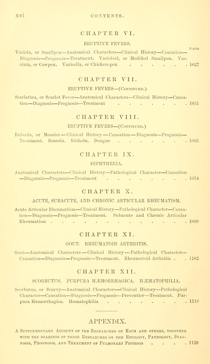 CHAPTER VI. ERUPTIVE FEVERS. PAOB Variola, or Smallpox—Anatomical Characters—Clinical History—Causation— Diagnosis—Prognosis—Treatment. Varioloid, or Modified Smallpox. Vac- cinia, or Cowpox. Varicella, or Chicken-pox ...... 102? CHAPTER VII. ERUPTIVE FEVERS—(Continued.) Scarlatina, or Scarlet Fever—Anatomical Characters—Clinical History—Causa- tion-—Diagnosis—Prognosis—Treatment ....... 1051 CHAPTER VIII. ERUPTIVE FEVERS—(Continued.) Rubeola, or Measles — Clinical History-^-Causation — Diagnosis—Prognosis— Treatment. Roseola. Rotheln. Dengue ....... 1065 CHAPTER IX. DIPHTHERIA. Anatomical Characters—Clinical History—Pathological Character—Causation —Diagnosis—Prognosis—Treatment 1074 CHAPTER X. ACUTE, SUBACUTE, AND CHRONIC ARTICULAR RHEUMATISM. Acute Articular Rheumatism—Clinical History—Pathological Character—Causa- tion—Diagnosis—Prognosis—Treatment. Subacute and Chronic Articular Rheumatism ............. 1089 CHAPTER XI. GOUT. RHEUMATOID ARTHRITIS. Gout—Anatomical Characters — Clinical History — Pathological Character— Causation—Diagnosis—Prognosis—Treatment. Rheumatoid Arthritis . . 1102 CHAPTER XII. SCORBUTUS. PURPURA HiEMORRHAGICA. H^MATOPHILIA. Scorbutus, or Scurvy—Anatomical Characters—Clinical History—Pathological Character—Causation—Diagnosis—Prognosis—Preventior—Treatment. Pur- pura Hjemorrhagica. Haematophilia ........ 1118 APPENDIX. A Supplementary Account of the Researches of Koch and others, together WITH the bearings OF THESE RESEARCHES ON THE EtIOLOGY, PaTHOLOGY, DIAG- NOSIS, Prognosis, and Treatment of Pulmonary Phthisis .... 1129
