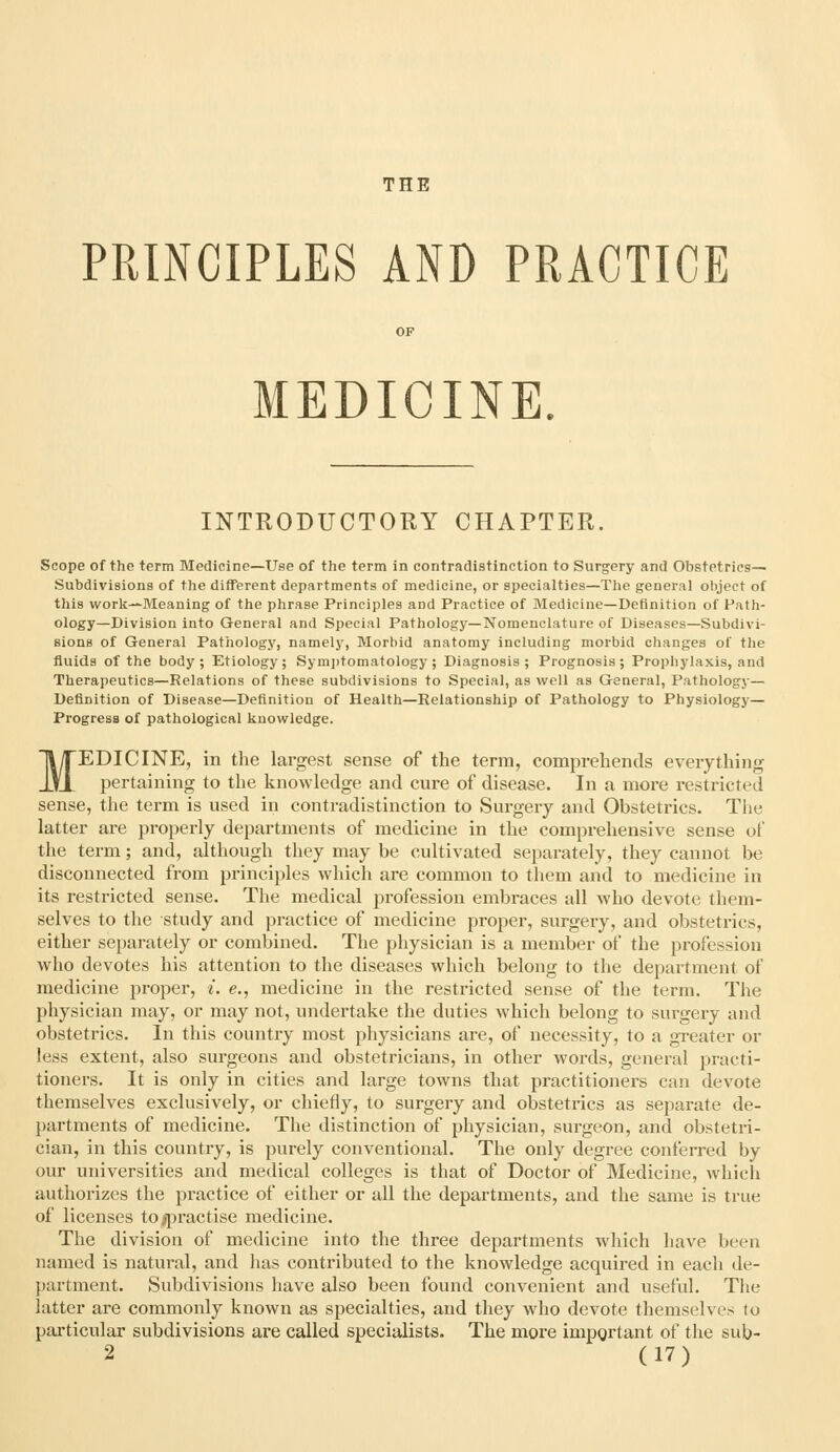 THE PRINCIPLES AND PRACTICE MEDICINE. INTRODUCTORY CHAPTER. Scope of the term Medicine—Use of the term in contradistinction to Surgery and Obstetrics— Subdivisions of the different departments of medicine, or specialties—The general object of this work—Meaning of the phrase Principles and Practice of Medicine—Definition of Path- ology—Division into General and Special Pathology—Nomenclature of Diseases—Subdivi- sions of General Pathology, namely. Morbid anatomy including morbid changes of the fluids of the body; Etiology; Sym])tomatology ; Diagnosis; Prognosis; Prophylaxis, and Therapeutics—Relations of these subdivisions to Special, as well as General, Pathology— Definition of Disease—Definition of Health—Relationship of Pathology to Physiology— Progress of pathological knowledge. MEDICINE, in the largest sense of the term, comprehends everything pertaining to the knowledge and cure of disease. In a more restricted sense, the term is used in contradistinction to Surgery and Obstetrics. The latter are properly departments of medicine in the comprehensive sense of the term; and, although they may be cultivated separately, they cannot be disconnected from principles which are common to them and to medicine in its restricted sense. The medical profession embraces all who devote them- selves to the study and practice of medicine proper, surgery, and obstetrics, either separately or combined. The physician is a member of the profession who devotes his attention to the diseases which belong to the department of medicine proper, i. e., medicine in the restricted sense of the term. The physician may, or may not, undertake the duties which belong to surgery and obstetrics. In this country most physicians are, of necessity, to a greater or less extent, also surgeons and obstetricians, in other words, general practi- tioners. It is only in cities and large towns that practitioners can devote themselves exclusively, or chiefly, to surgery and obstetrics as separate de- partments of medicine. The distinction of physician, surgeon, and obstetri- cian, in this country, is purely conventional. The only degree conferred by our universities and medical colleges is that of Doctor of Medicine, which authorizes the practice of either or all the departments, and the same is true of licenses to^practise medicine. The division of medicine into the three departments which have been named is natural, and has contributed to the knowledge acquired in each de- {)artment. Subdivisions have also been found convenient and useful. Tlie latter are commonly known as specialties, and they who devote themselves to particular subdivisions are called specialists. The more important of the sub-
