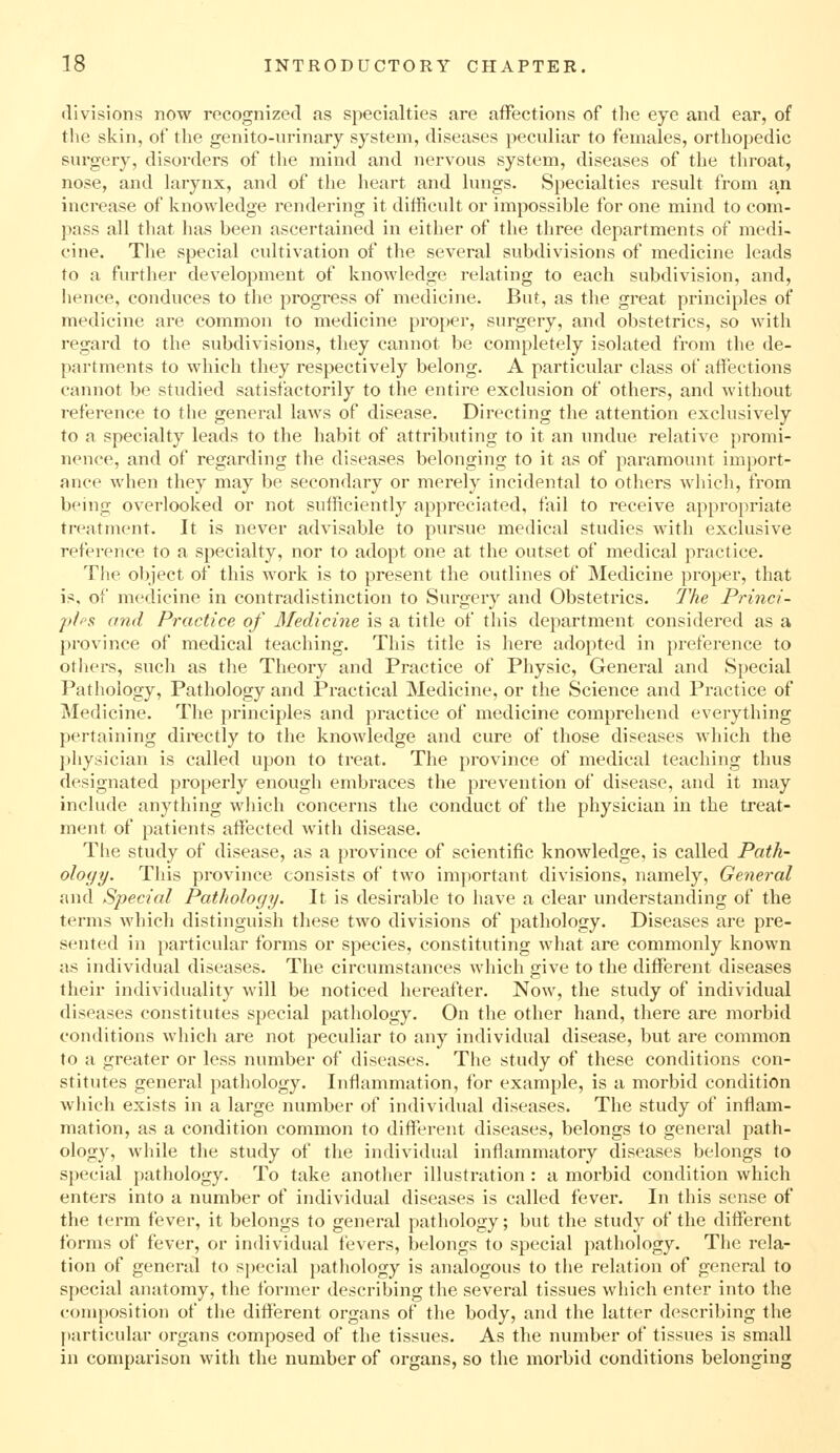 divisions now recognized as specialties are affections of the eye and ear, of the skin, of the genito-nrinary system, diseases peculiar to females, orthopedic surgery, disorders of the mind and nervous system, diseases of the throat, nose, and larynx, and of the heart and lungs. Specialties result from an increase of knowledge rendering it difficult or impossible for one mind to com- pass all tliat has been ascertained in either of the three departments of medi- cine. The special cultivation of the several subdivisions of medicine leads to a further development of knowledge relating to each subdivision, and, hence, conduces to the pi'Ogi-ess of medicine. But, as the great principles of medicine are common to medicine proper, surgery, and obstetrics, so with regard to the subdivisions, they cannot be completely isolated from the de- partments to which they respectively belong. A particular class of affections cannot be studied satisfactorily to the entire exclusion of others, and without reference to the general laws of disease. Directing the attention exclusively to a specialty leads to the habit of attributing to it an undue relative promi- nence, and of regarding the diseases belonging to it as of paramount import- ance when they may be secondary or merely incidental to others wliich, from being overlooked or not sufficiently appreciated, fail to receive approjiriate treatment. It is never advisable to pursue medical studies with exclusive reference to a specialty, nor to adopt one at the outset of medical practice. Th<^ object of this work is to present the outlines of Medicine proper, that is, of medicine in contradistinction to Surgery and Obstetrics. The Princi- pff'S and Practice of Medicine is a title of this department considered as a province of medical teaching. This title is here adopted in preference to others, such as the Theoi-y and Practice of Physic, General and Special Pathology, Pathology and Practical Medicine, or the Science and Practice of Medicine. The principles and practice of medicine comprehend everything pertaining directly to the knowledge and cure of those diseases which the physician is called upon to treat. The province of medical teaching thus designated properly enough embraces the prevention of disease, and it may include anything which concerns the conduct of the physician in the treat- ment of patients affected with disease. Tlie study of disease, as a province of scientific knowledge, is called Path- ology. This province consists of two important divisions, namely, General and Special Pathology. It is desirable to have a clear vmderstanding of the terms which distinguish these two divisions of pathology. Diseases are pre- sented in particular forms or species, constituting what are commonly known as individual diseases. The circumstances which give to the different diseases their individuality will be noticed hereafter. Now, the study of individual diseases constitutes special pathology. On the other hand, there are morbid conditions which are not peculiar to any individual disease, but are common to a greater or less number of diseases. The study of these conditions con- stitutes general pathology. Inflammation, for example, is a morbid condition which exists in a large number of individual diseases. The study of inflam- mation, as a condition common to different diseases, belongs to general path- ology, while the study of the individual inflammatory diseases belongs to special pathology. To take another illustration : a morbid condition which enters into a number of individual diseases is called fever. In this sense of the term fever, it belongs to general pathology; but the study of the different forms of fever, or individual fevers, belongs to special pathology. The rela- tion of general to special pathology is analogous to the relation of general to special anatomy, the former describing the several tissues which enter into the composition of the different organs of the body, and the latter describing the [•articular organs composed of the tissues. As the number of tissues is small in comparison with the number of organs, so the morbid conditions belonging