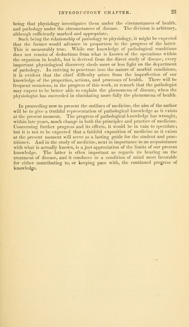 being that physiology investigates them under the circumstances of health, and pathology under the circumstances of disease. The division is arbitrary, although sufficiently marked and appropriate. Such being the relationship of pathology to physiology, it might be expected that the former would advance in proportion to the progress of the latter. This is measurably true. While our knowledge of inxthological conditions does not consist of deductions from what is known of the operations within the organism in health, but is derived from the direct study of disease, every important physiological discovery sheds more or less light on the department of pathology. In striving to penetrate into the nature of morbid conditions, it is evident that the chief difficulty arises from the imperfection of our knowledge of the properties, actions, and processes of health. There will be frequent occasions, in the progress of this work, to remark that the pathologist may expect to be better able to explain the phenomena of disease, when the physiologist has succeeded in elucidating more fully the phenomena of health. In proceeding now to present the outlines of medicine, the aim of the author will be to give a truthful representation of pathological knowledge as it exists at the present moment. The progress of pathological knowledge has wrought, within late years, much change in both the principles and practice of medicine. Concerning further progress and its effects, it would be in vain to speculate; but it is not to be expected that a faithful exposition of medicine as it exists at the present moment will serve as a lasting guide for the student and prac- titioner. And in the study of medicine, next in importance to an acquaintance with what is actually known, is a just appreciation of the limits of our present knowledge. The latter is often important as regards its bearing on the treatment of disease, and it conduces to a condition of mind most favorable for either contributing to, or keeping pace with, the continued progress of knowledge.