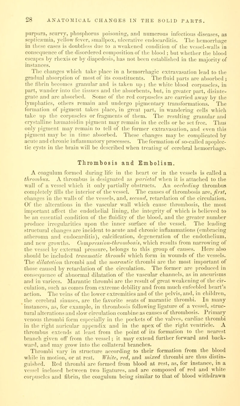 purpura, scurvy, phosphorus poisoning, and numerous infectious diseases, as septictemia, yellow fever, smallpox, ulcerative endocarditis. The hemorrhage in these cases is doubtless due to a weakened condition of the vessel-walls in consequence of the disordered composition of the blood ; but whether the blood escapes by rhexis or by diapedesis, has not been established in the majority of instances. The changes which take place in a hemorrhagic extravasation lead to the gradual absorption of most of its constituents. The fluid parts are absorbed ; the fibrin becomes granular and is taken uj); the white blood corpuscles, in part, wander into the tissues and the absorbents, but, in greater part, disinte- grate and are absorbed. Some of the red corpuscles are carried away by the lymphatics, others remain and undergo pigmentary transformations. The formation of pigment takes place, in great part, in wandering cells which take up the corpuscles or fragments of them. The resulting granular and crystalline haematoidin pigment may remain in the cells or be set free. Thua only pigment may remain to tell of the former extravasation, and even this pigment may be in time absorbed. These changes may be complicated by acute and chronic inflammatory processes. The formation of so-called apoplec- tic cysts in the brain will be described when treating of cerebral hemorrhage. Thrombosis and Embolism. A coagulum formed during life in the heart or in the vessels is called a thrombus. A thrombus is designated as parietal when it is attached to the wall of a vessel which it only partially obstructs. An occluding thrombus completely fills the interior of the vessel. The causes of thrombosis are, first, changes in the walls of the vessels, and, second, retardation of the circulation. Of the alterations in the vascular wall which cause thrombosis, the most important affect the endothelial lining, the integrity of which is believed to be an essential condition of the fluidity of the blood, and the greater number produce irregularities upon the inner surface of the vessel. The leading structural changes are incident to acute and chronic inflammations (embracing atheroma and endocarditis), calcification, degeneration of the endothelium, and new growths. Compression-thromhosis, which results from narrowing of the vessel by external pressure, belongs to this group of causes. Here also should be included traumatic thromhi which form in wounds of the vessels. The dilatation thrombi and the marantic thrombi are the most important of those caused by retardation of the circulation. The former are produced in consequence of abnormal dilatation of the vascular channels, as in aneurisms and in varices. Marantic thrombi are the result of great weakening of the cir- culation, such as comes from extreme debility and from much enfeebled heart's action. The veins of the lower extremities and of the pelvis, and, in children, the cerebral sinuses, are the favorite seats of marantic thrombi. In many instances, as, for example, in thrombosis following ligature of a vessel, struc- tural alterations and slow circulation combine as causes of thrombosis. Primary venous thrombi form especially in the pockets of the valves, cardiac thrombi in the right auricular appendix and in the apex of the right ventricle. A thrombus extends at least from the point of its formation to the nearest branch given off from the vessel; it may extend further forward and back- wai'd, and may grow into the collateral branches. Thrombi vary in structure according to their formation from the blood while in motion, or at rest. White, red, and mixed thrombi are thus distin- guished. Red thrombi are formed from blood at rest, as, for instance, in a vessel inclosed between two ligatures, and are composed of red and white corpuscles and fibrin, the coagulum being similar to that of blood withdrawn