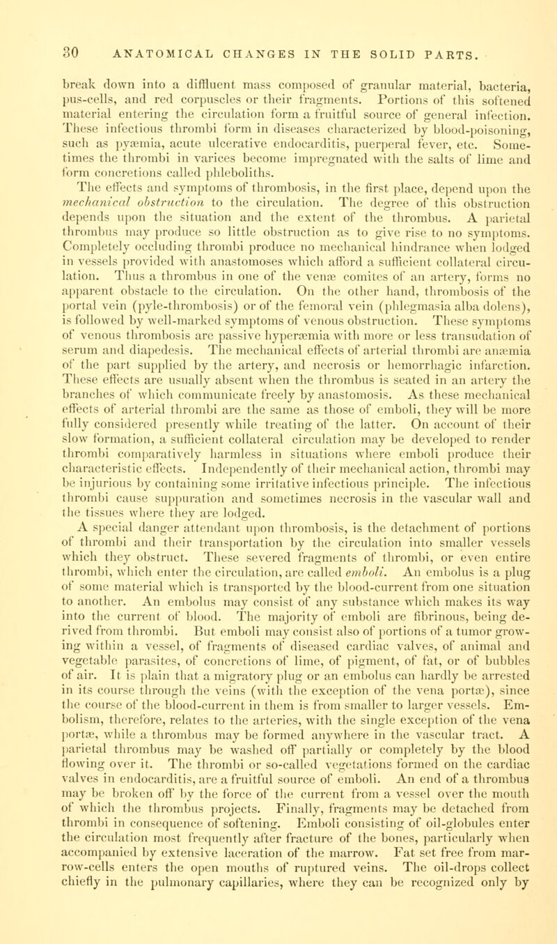 break down into a diffluent mass composed of granular material, bacteria, })us-cells, and red corpuscles or their fragments. Portions of this softened material entering the circulation form a fruitful source of general infection. These infectious thrombi form in diseases characterized by blood-poisoning, such as pyaemia, acute ulcerative endocarditis, puerperal fever, etc. Some- times the thrombi in varices become impregnated with the salts of lime and form concretions called phleboliths. The effects and symptoms of thrombosis, in the first place, depend upon the mechanical obstruction to the circulation. The degree of this obstruction depends upon the situation and the extent of the thrombus. A parietal thrombus may produce so little obstruction as to give rise to no symptoms. Completely occluding thrombi produce no mechanical liindrance when lodged in vessels provided with anastomoses which afford a sufficient collateral circu- lation. Tluis a thrombus in one of the venae comites of an artery, forms no apparent obstacle to the circulation. On the other hand, thrombosis of the portal vein (pyle-thrombosis) or of the femoral vein (phlegmasia alba dolens), is followed by well-marked symptoms of venous obstruction. These symptoms of venous thrombosis are passive hypera^mia with more or less transudation of serum and diapedesis. The mechanical effects of arterial thrombi are anaemia of the part sup[)lied by the artery, and necrosis or hemorrhagic infarction. These effects are usually absent when the thrombus is seated in an artery the branches of which communicate freely by anastomosis. As these mechanical effects of arterial thrombi are the same as those of emboli, they will be more fully considered presently while treating of the latter. On account of their slow formation, a sufficient collateral circulation may be developed to render thrombi comparatively harmless in situations where emboli produce their characteristic effects. Independently of their mechanical action, thrombi may be injurious by containing some iri-itative infectious principle. The infectious thrombi cause suppuration and sometimes necrosis in the vascular wall and the tissues where they are lodged. A special danger attendant upon thrombosis, is the detachment of portions of thrombi and their transportation by the circulation into smaller vessels which they obstruct. These severed fragments of thrombi, or even entire thrombi, which enter the circulation, are called emboli. An embolus is a plug of some material which is transported by the blood-current from one situation to another. An embolus may consist of any substance which makes its way into the current of blood. The majority of emboli are fibrinous, being de- rived from thrombi. But emboli may consist also of portions of a tumor grow- ing within a vessel, of fragments of diseased cardiac valves, of animal and vegetable parasites, of concretions of lime, of pigment, of fat, or of bubbles of air. It is plain that a migratory plug or an embolus can hardly be arrested in its course through the veins (with the exception of the vena portce), since the course of the blood-current in them is from smaller to larger vessels. Em- bolism, therefore, relates to the arteries, with the single exception of the vena portfe, while a thrombus may be formed anywhere in the vascular tract. A l)arietal thrombus may be washed off partially or completely by the blood flowing over it. The thrombi or so-called vegetations formed on the cardiac valves in endocarditis, are a fruitful source of emboli. An end of a thrombus may be broken off by the force of the current from a vessel over the mouth of which the thrombus projects. Finally, fragments may be detached from thrombi in consequence of softening. Emboli consisting of oil-globules enter the circulation most frequently after fracture of the bones, particularly when accompanied by extensive laceration of the marrow. Fat set free from mar- row-cells enters the open mouths of ruptured veins. Tlie oil-drops collect chiefly in the pulmonary capillaries, where they can be recognized only by