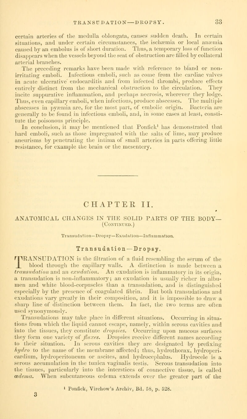 certain arteries of the medulla oblongata, causes sudden death. In certain situations, and under certain circumstances, the ischaemia or local anaemia caused by an embolus is of short duration. Thus, a temjjorary loss of function disappears when the vessels beyond the seat of obstruction are filled by collateral arterial branches. The preceding remarks have been made with reference to bland or non- irritatino- emboli. Infectious emboli, such as come from the cardiac valves in acute ulcerative' endocarditis and from infected thrombi, produce effects entirely distinct from the mechanical obstruction to the circulation. They incite suppurative inflammation, and perhaps necrosis, wherever they lodge. Thus, even capillary emboli, when infectious, produce abscesses. The multiple abscesses in pya;mia are, for the most part, of embolic origin. Bacteria are generally to be found in infectious emboli, and, in some cases at least, consti- tute the poisonous principle. In conclusion, it may be mentioned that Ponfick' has demonstrated that hard emboli, such as those impregnated with the salts of lime, may produce aneurisms by penetrating the intima of small arteries in parts offering little resistance, for example the brain or the mesentery. CHAPTER II. ANATOMICAL CHANGES IN THE SOLID PARTS OF THE BODY— (Continued.) Transudation—Dropsy—Exudation—Inflammation. Transudation —Dropsy. rnPANSUDATION is the filtration of a fluid resembling the serum of the X blood thi'ough the capillary walls. A distinction is made between a transudation and an exudation. An exudation is inflammatory in its origin, a transudation is non-inflammatory; an exudation is usually richer in albu- men and white blood-corpuscles than a transudation, and is distinguished especially by the presence of coagulated fibrin. But both transudations and exudations vary greatly in their composition, and it is impossible to draw a sharp line of distinction between them. In fact, the two terms are often used synonymously. Transudations may take place in different situations. Occurring in situa- tions from which the liquid cannot escape, namely, within serous cavities and into the tissues, they constitute dropsies. Occurring upon mucous surfaces they form one variety of fluxes. Dropsies receive different names according to their situation. In serous cavities they are designated by prefixing hydro to the name of the membrane affected; thus, hydrothorax, hydroperi- cardium, hydroperitoneum or ascites, and hydrocephalus. Hydrocele is a serous accumulation in the tunica vaginalis testis. Serous transudation into the tissues, particularly into the interstices of connective tissue, is called cedema. When subcutaneous oedema extends over the greater part of the ' Ponfick, Virchow's Archiv, Bd. 58, p. 528.