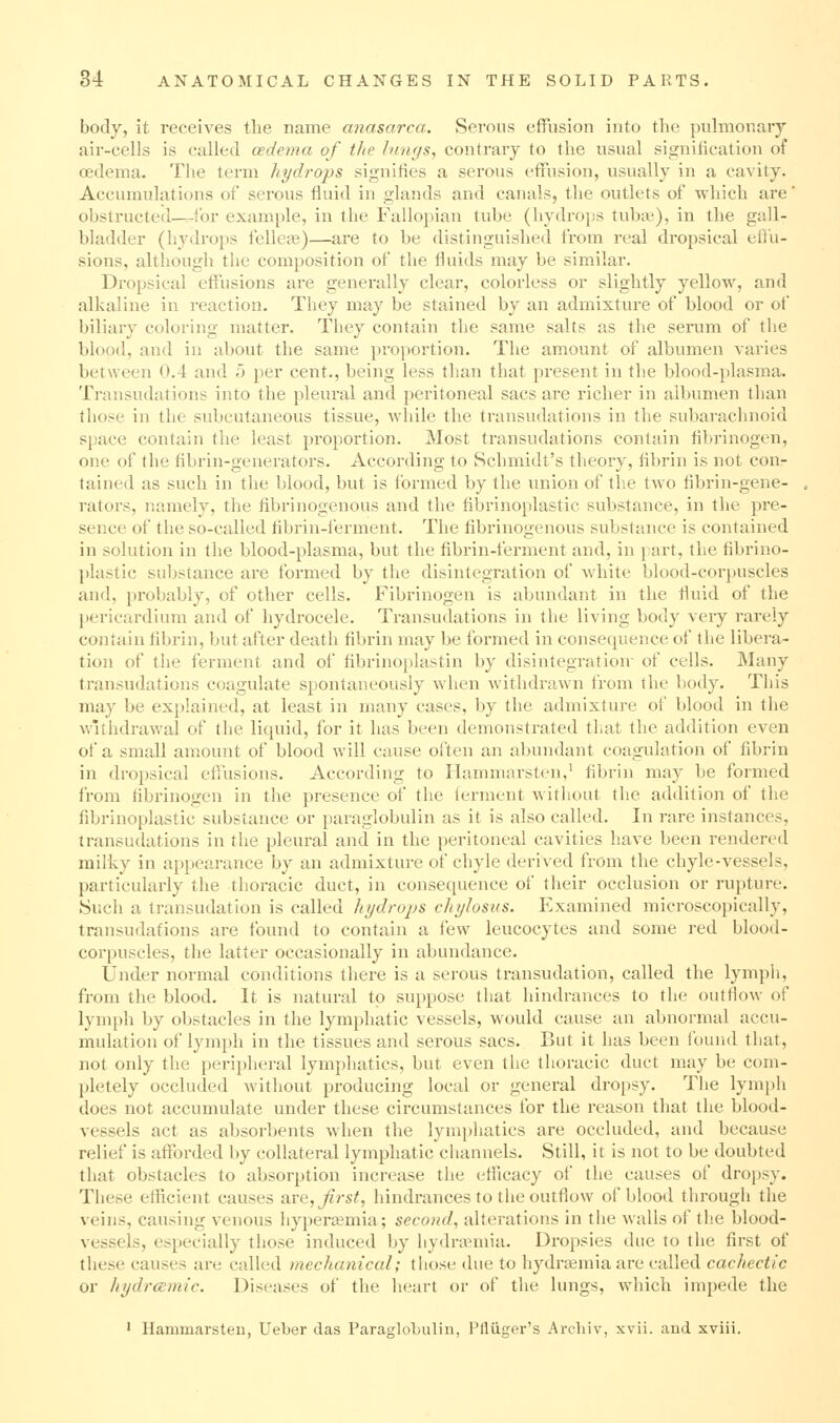 body, it receives the name anasarca. Serous effusion into the puhiionary air-cells is called oedema of the Imujs, contrary to the usual signification of oedema. The term hydrops signifies a serous effusion, usually in a cavity. Accumulations of serous fluid in glands and canals, the outlets of which are' obstructed—for exami)le, in the Fallopian tube (hydro}is tuba^), in the gall- bladder (hydrops fellea?)—are to be distinguished from real dropsical effu- sions, although the composition of the fluids may be similar. Dropsical effusions are generally clear, colorless or slightly yellow, and alkaline in reaction. They may be stained by an admixture of blood or of biliary coloring matter. They contain the same salts as the serum of the blood, and in about the same proportion. The amount of albumen varies between 0.4 and b per cent., being less than that present in the blood-plasma. Transudations into the pleural and peritoneal sacs are richer in albumen than those in the subcutaneous tissue, while the transudations in the subai'achnoid space contain the least proportion. Most transudations contain fibrinogen, one of the fibrin-generators. According to Schmidt's theory, fibrin is not con- tained as such in the blood, but is formed by the union of the two fibrin-gene- rators, namely, the fibrinogenous and the fibrinoplastic substance, in the pre- sence of the so-called fibrin-ferment. The fibrinogenous substance is contained in solution in the blood-plasma, but the fibrin-ferment and, in part, the fibrino- plastic substance are formed by tlie disintegration of white blood-corpuscles and, probably, of other cells. Fibrinogen is abundant in the fluid of the pericardium and of hydrocele. Transudations in the living body very rarely contain fibrin, but after death fibrin may be formed in consequence of the libera- tion of the ferment and of fibrinoplastin by disintegratioiv of cells. Many transudations coagulate spontaneously when withdrawn from the body. This may be explained, at least in many cases, by the admixture of blood in the withdrawal of the liquid, for it has been demonstrated tliat the addition even of a small amount of blood will cause often an abundant coagulation of fibrin in dropsical effusions. According to Hammarsten,^ fibrin may be formed from fibrinogen in the presence of the ferment without the addition of the fibrinoplastic substance or paraglobulin as it is also called. In rare instances, transudations in the pleural and in the peritoneal cavities have been rendered milky in a[)pearance by an admixture of chyle derived from the chyle-vessels, particularly tlie thoracic duct, in consequence of their occlusion or rupture. Such a transudation is called hydrops cliyloszis. Plxamined microscopically, transudations are found to contain a 'law leucocytes and some red blood- corpuscles, the latter occasionally in abundance. Under normal conditions there is a serous transudation, called the lymph, from the blood. It is natural to suppose that hindrances to the outflow of lymph by obstacles in the lymphatic vessels, would cause an abnormal accu- mulation of lymph in the tissues and serous sacs. But it has been found that, not only the peripheral lymphatics, but even the thoracic duct may be com- pletely occluded without producing local or general dropsy. The lymph does not accumulate under these circumstances for the reason that the blood- vessels act as absorbents when the lymphatics are occluded, and because relief is afforded by collateral lymphatic channels. Still, it is not to be doubted that obstacles to absorption increase the efficacy of the causes of drojjsy. These efiicient causes are, Jirst, hindrances to the outflow of blood through the veins, causing venous hypertemia; second, alterations in the walls of the blood- vessels, especially those induced by hydrannia. Dropsies due to the first of these causes are called rnechaniccd; those due to hydra^miaare called cachectic or hydrcemic. Dis(^ases of the heart or of the lungs, which impede the ' Hammarsten, Ueber das Paraglobulin, Pfliiger's Archiv, xvii. and xviii.