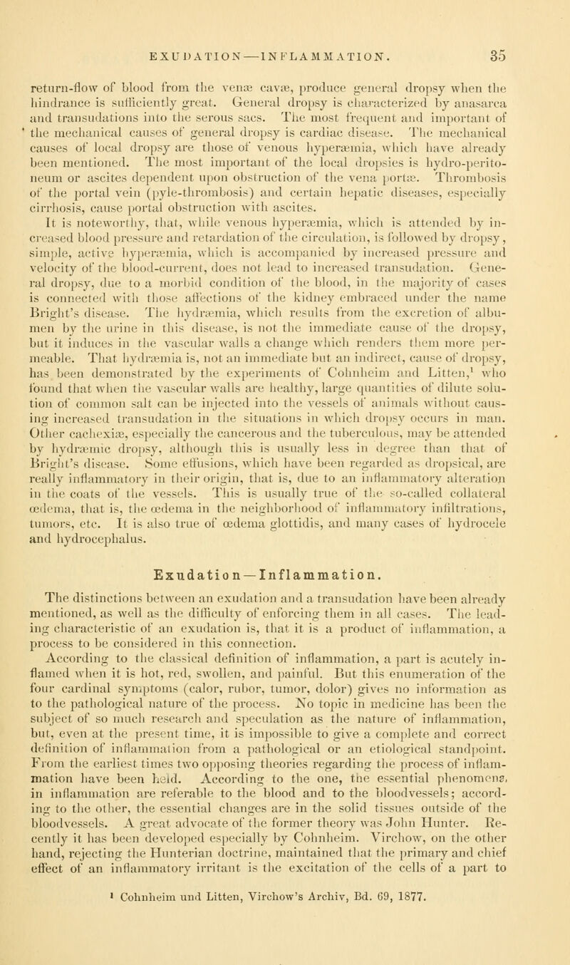 return-flow of blood from the vente cava?, produce general dropsy when the hindrance is suificiently great. General dropsy is characterized by anasarca and transudations into the serous sacs. Tlie most fi-equent and important of the mechanical causes of general dropsy is cardiac diseat^e. The mechanical causes of local dropsy are those of venous hyperiemia, which have already been mentioned. The most important of the local dropsies is hydro-perito- neum or ascites dependent upon obstruction of the vena portie. Thrombosis of the portal vein (pyle-thrombosis) and certain hepatic diseases, especially cirrhosis, cause portal obstruction with ascites. It is noteworthy, that, while venous hyperajmia, which is attended by in- creased blood pressure and retardation of the circulation, is ibllowed by dropsy, simple, active hypercemia, wliich is accompanied by increased pressure and velocity of the blood-current, does not lead to inci'eased transudation. Gene- ral dropsy, due to a morbid condition of the blood, in the majority of cases is connected with those affections ot the kidney embraced under the name Bright's disease. The hydremia, which results from the excretion of albu- men by the urine in this disease, is not the immediate cause of the dro[»sy, but it induces in the vascular Avails a change Avliich renders them more per- meable. That hydrtemia is, not an immediate but an indirect, cause of dropsy, has been demonstrated by the experiments of Cohnheim and Litten,* who found that when the vascular walls are healthy, large quantities of dilute solu- tion of common salt can be injected into the vessels of animals without caus- ing increased transudation in tlie situations in which dro[)sy occurs in man. Other cacliexia3, especially the cancerous and the tuberculous, may be attended by hydraimic di'opsy, although this is usually less in degree than that of Bright's disease. Some etfusions, which have been regarded as dropsical, are really inflammatory in their origin, that is, due to an inflammatory alteration in the coats of the vessels. This is usually true of the so-called collateral oedema, that is, the oedema in the neighborhood of inflammatory infiltrations, tumors, etc. It is also true of oedema glottidis, and many cases of hydrocele and hydrocephalus. Exudation —Inflammation. The distinctions between an exudation and a transudation have been already mentioned, as well as the difficulty of enforcing them in all cases. The lead- ing characteristic of an exudation is, that it is a product of inflammation, a process to be considered in this connection. According to the classical definition of inflammation, a part is acutely in- flamed when it is hot, red, swollen, and ])ainful. But tliis enumeration of the four cardinal symptoms (calor, rubor, tumor, dolor) gives no information as to the pathological nature of the process. No topic in medicine has been the subject of so much research and speculation as the nature of inflammation, but, even at the present time, it is impossible to give a eomjdete and correct definition of inflammation from a pathological or an etiological stand})oint. From the earliest times two opposing theories regarding the process of inflam- mation have been held. According to the one, the essential phenomons, in inflammation are referable to the blood and to the bloodvessels; accord- ing to the other, the essential changes are in the solid tissues outside of the bloodvessels. A great advocate of the former theory was John Hunter. Re- cently it has been developed especially by Cohnheim. Virchow, on the other hand, rejecting the Hunterian doctrine, maintained that the primary and chief effect of an inflammatory irritant is tlie excitation of the cells of a part to ' Cohnheim mid Litteii, Vircliow's Archiv, Bd. 69, 1877.