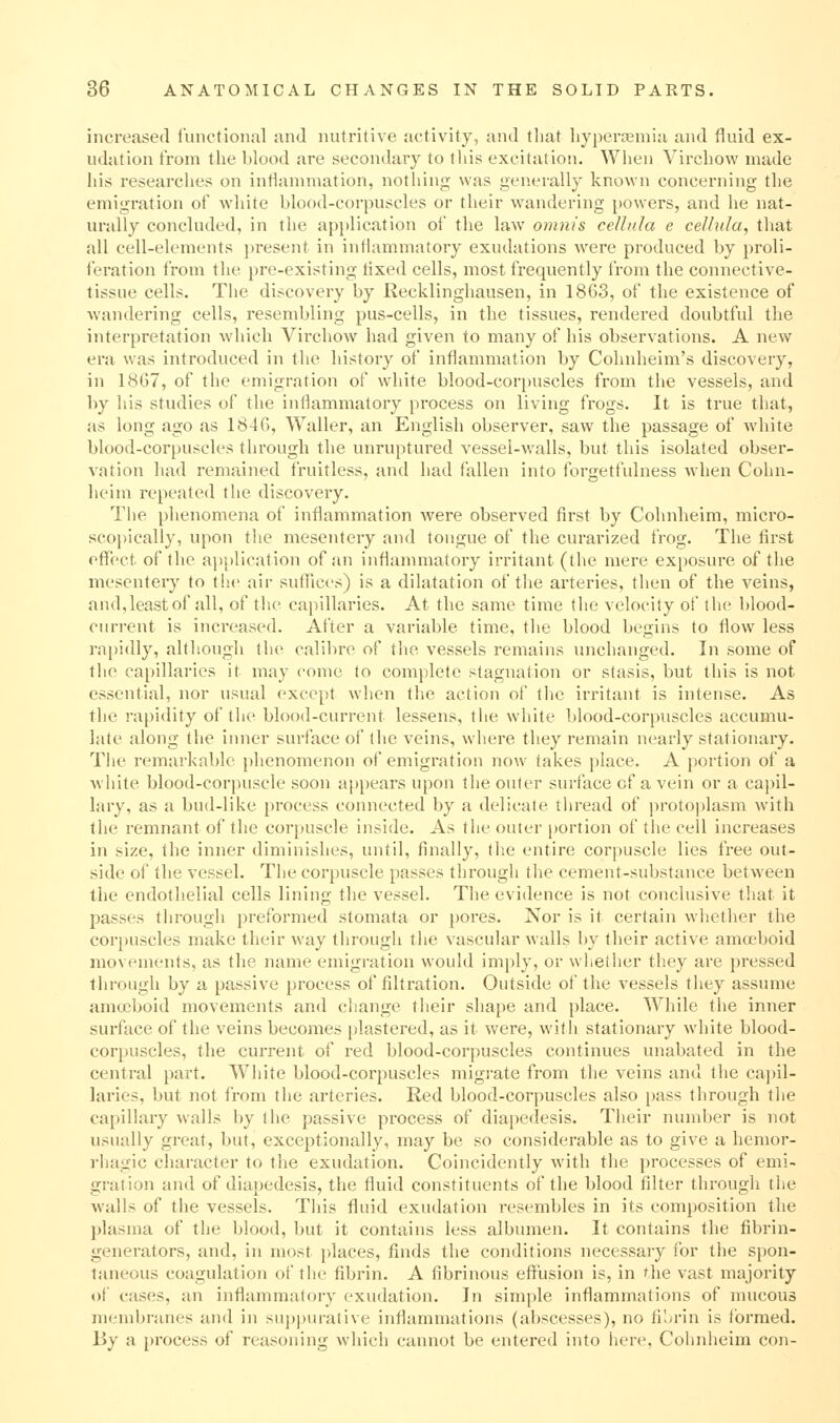 increased tunctioiiul and nutritive activity, and tliat liyperaBmia and fluid ex- udation t'rom the blood are secondary to tliis excitation. When Virchow made his researches on intiammation, nothing was generally known concerning tlie emigration of wdiite blood-corpuscles or their wandering powers, and he nat- urally concluded, in the application of tlie law omnis cellula e cellula, that all cell-elements present in inflammatory exudations Avere produced by proli- feration from the pre-existing tixed cells, most frequently from the connective- tissue cells. The discovery by Recklinghausen, in 1863, of the existence of wandering cells, resembling pus-cells, in the tissues, rendered doubtful the interpretation which Virchow had given to many of his observations. A new era was introduced in the history of inflammation by Cohnheim's discovery, in 1867, of the emigration of white blood-corpuscles from the vessels, and by his studies of the inflammatory process on living frogs. It is true that, as long ago as 184G, Waller, an English observer, saw the passage of white blood-corpuscles tlu'ough the unruptured vesseUwalls, but this isolated obser- vation liad remained fruitless, and had fallen into forgetfulness when Cohn- heim repeated the discovery. The phenomena of inflammation were observed first by Cohnheim, micro- scopically, upon the mesentery and tongue of the curarized frog. The first offect of the application of an inflammatoiy irritant (the mere exposure of the mesentery to the air suflUces) is a dilatation of the arteries, then of the veins, and,leastof all, of the capillaries. At the same time the velocity of the blood- cnrrent is increased. After a variable time, the blood begins to flow less rapidly, although the calibre of the vessels remains unchanged. In some of the capillaries it may come to complete stagnation or stasis, but this is not essential, nor usual except Avhen the action of the irritant is intense. As the rapidity of the blood-current lessens, the white blood-corpuscles accumu- late along the iiuier surfjice of the veins, where they remain nearly stationary. The remarkable phenomenon of emigration now takes place. A portion of a Avhite blood-corpuscle soon ap[)eai's upon the outer surface of a vein or a capil- lary, as a bud-like process connected by a delicate thread of protoplasm with the remnant of the corpuscle inside. As the outer portion of the cell increases in size, the inner diminishes, until, finally, the entire corpuscle lies free out- side of the vessel. The corpuscle passes through the cement-substance between the endothelial cells lining the vessel. The evidence is not conclusive that it passes through preformed stomata or pores. Nor is it certain wliether the corpuscles make their way through the vascular walls by their active amoeboid movements, as the name emigration would imply, or whether they are pressed through by a passive process of filtration. Outside of the vessels they assume amoeboid movements and change their shape and place. AVhile the inner surface of the veins becomes plastered, as it were, witii stationary white blood- corpuscles, the current of red blood-corpuscles continues unabated in the central part. White blood-corpuscles migrate from the veins and the capil- laries, but not from the arteries. Red blood-corpuscles also pass through the capillary walls by the passive process of dia])cdesis. Their number is not usually great, but, exceptionally, may be so considerable as to give a hemor- rhagic character to the exudation. Coincidently with the processes of emi- gration and of diapedesis, the fluid constituents of the blood filter through the walls of the vessels. This fluid exudation resembles in its composition the plasma of the blood, but it contains less albumen. It contains the fibrin- generators, and, in most places, finds the conditions necessary for the spon- taneous coagulation of the fibrin. A fibrinous effiision is, in the vast majority of cases, an inflammatory exudation. In sim{)le inflammations of mucous membranes and in supj)urative inflammations (abscesses), no filjrin is i'ormed. By a process of reasoning which cannot be entered into here, Colmheim con-