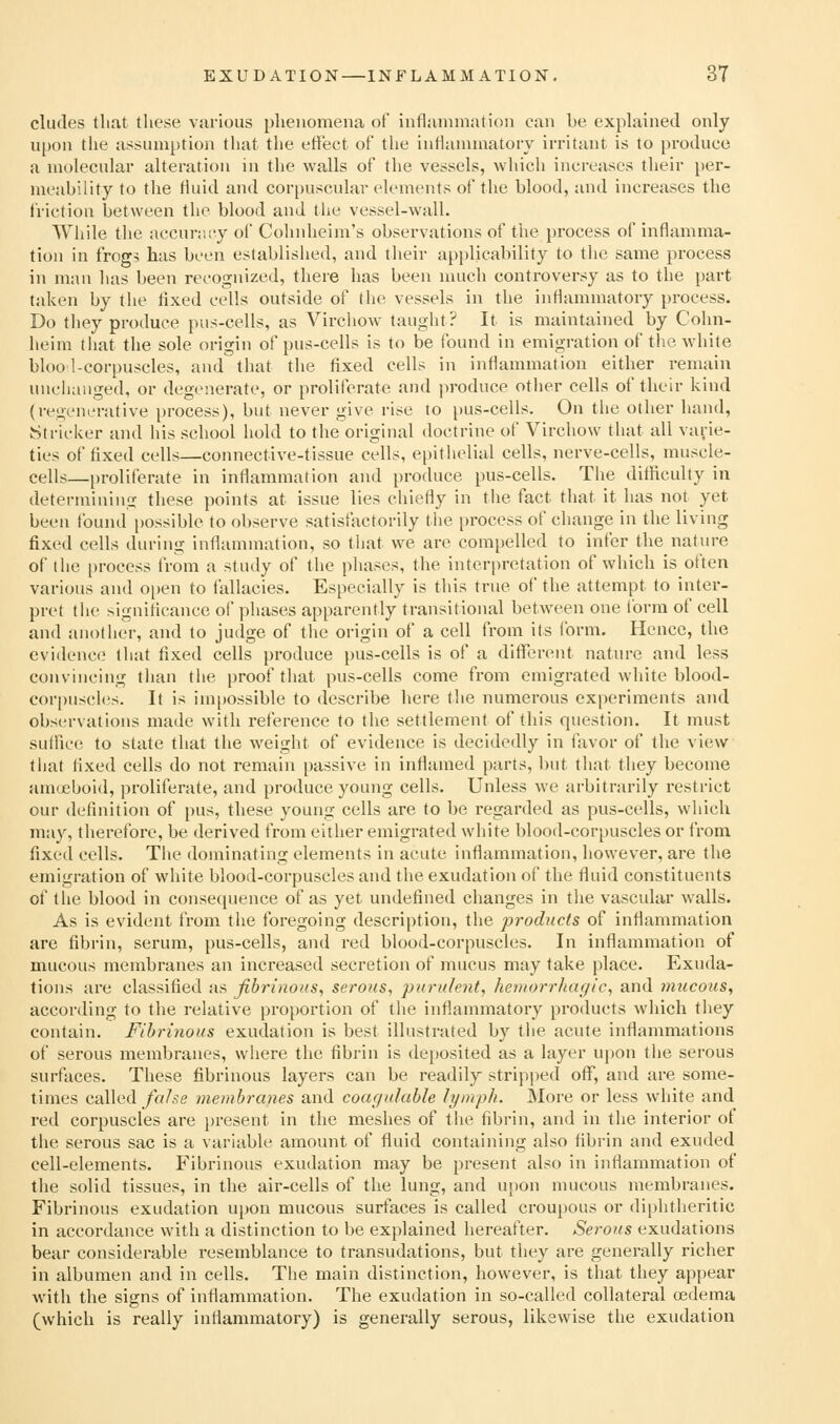 eludes that these various phenomena of inflammation can be explained only upon the assumption tliat the effect of the inflanunatory irritant is to pi-oduce a molecular alteration in the walls of the vessels, which increases their per- meability to the fluid and corpuscular elements of the blood, and increases the friction between the blood and the vessel-wall. While the accunu-y of Cohnheim's observations of the process of inflamma- tion in frogs lias been established, and their applicability to tlie same process in man lias been recognized, there has been nuich controversy as to the part taken by the fixed cells outside of the vessels in the inflammatory process. Do they produce pus-cells, as Vircliow taught? It is maintained by Cohn- heim that the sole origin of pus-cells is to be found in emigration of the white bloo 1-corpuscles, and that tlie fixed cells in inflammation either remain uuciiaiiged, or degenerate, or proliferate and produce otiier cells of their kind (regenerative process), but never give rise to pus-cells. On the other hand, Strieker and his school hold to the original doctrine of Virchow that all vayie- ties of fixed cells—connective-tissue cells, epithelial cells, nerve-cells, muscle- cells—proliferate in inflammation and produce pus-cells. The difficulty in determining these points at issue lies chiefly in the fact that it has not yet been found i)ossible to observe satisfactorily the process of change in the living fixed cells during inflammation, so that we are compelled to infer the natin-e of the i)rocess from a study of the phases, the interpretation of which is often various and open to fallacies. Especially is this true of the attempt to inter- pret the significance of phases apparently transitional between one ibrra of cell and another, and to judge of the origin of a cell from its Ibrm. Hence, the eviilence that fixed cells produce pus-cells is of a ditTerent nature and less convincing than the proof that pus-cells come from emigrated white blood- corpuscles. It is impossible to describe here the numerous experiments and observations made with reference to the settlement of this question. It must suffice to state that the weight of evidence is decidedly in favor of the view that fixed cells do not remain passive in inflamed parts, but that they become amoeboid, proliferate, and produce young cells. Unless we arbitrarily restrict our definition of pus, these young cells are to be regarded as pus-cells, which may, therefore, be derived from either emigrated white blood-corpuscles or from fixed cells. The dominating elements in acute inflammation, however, are the emigration of white blood-corpuscles and the exudation of the fluid constituents of tlie blood in consequence of as yet undefined changes in the vascular walls. As is evident from the foregoing description, the products of inflammation are fibrin, serum, pus-cells, and red blood-corpuscles. In inflammation of mucous membranes an increased secretion of mucus may take place. Exuda- tions are classified as fibrinous^ serous, purulent, hemorrhagic, and mucous, according to the relative proportion of the infiammatory products which they contain. Fibrinous exudation is best illustrated by the acute inflammations of serous membranes, where the fibrin is deposited as a layer uj)0n the serous surfaces. These fibrinous layers can be readily strip|)ed off, and are some- times called /a/,-;e membranes and coagulable lymph. More or less wliite and red corpuscles are present in the meshes of tlie fibrin, and in the interior of the serous sac is a variable amount of fluid containing also fibrin and exuded cell-elements. Fibrinous exudation may be present also in inflammation of the solid tissues, in the air-cells of the lung, and upon mucous membranes. Fibrinous exudation upon mucous surfaces is called croupous or diphtheritic in accordance with a distinction to be explained hereafter. Serous exudations bear considerable resemblance to transudations, but they are generally richer in albumen and in cells. The main distinction, however, is that they appear with the signs of inflammation. The exudation in so-called collateral oedema (which is really inllammatory) is generally serous, likewise the exudation