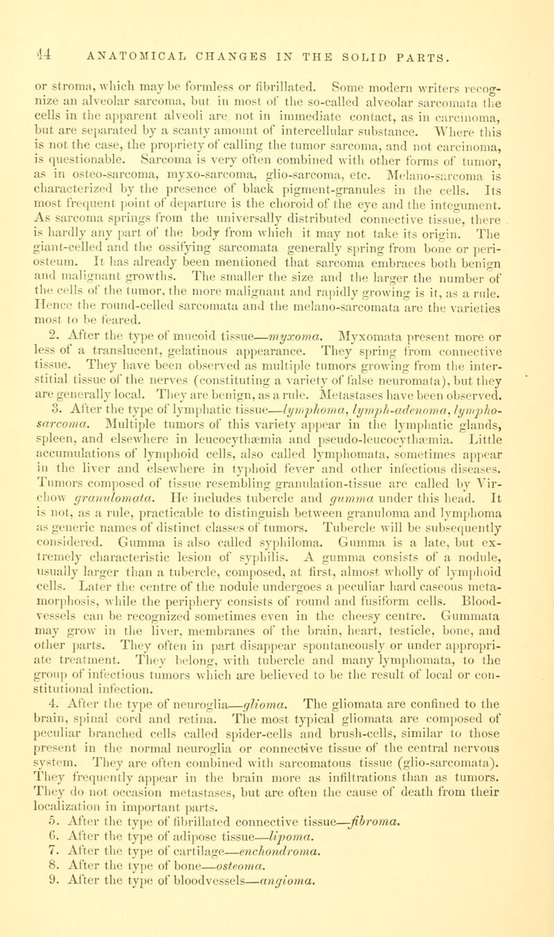 or stroma, which may be formless or fibrillated. Some modern writers recog- nize an alveohir sarcoma, but in most of the so-called alveolar sarcomata tlie cells in the apparent alveoli are not in immediate contact, as in carcinoma, but are sejjarated by a scanty amount of intercellular substance. Where this is not the case, the propriety of calling the tumor sarcoma, and not carcinoma, is questionable. Sarcoma is very often combined with other forms of tumor, as in osteo-sarcoma, myxo-sarcoma, glio-sarcoma, etc. Melano-sarcoma is characterized by the presence of black pigment-granules in the cells. Its most frequent point of departure is the choroid of the eye and the integument. As sarcoma springs from the universally distributed connective tissue, there is hardly any part of the body from which it may not take its origin. The giant-celled and tlie ossifying sarcomata generally spring from bone or peri- osteum. It has ali'eady been mentioned that sarcoma embraces both benign and malignant growths. Tiie smaller the size and the larger the number of the cells of the tumor, the more malignant and rapidly growing is it, as a rule. Hence the round-celled sarcomata and tlie melano-sarcomata are the varieties most to be feared. 2. After the type of mucoid tissue—myxoma. IMyxomata present more or less ot a translucent, gelatinous appearance. They spring from connective tissue. They have been observed as multiple tumors growling from the inter- stitial tissue of the nerves (constituting a variety of false neuromata), but they are generally local. They are benign, as a rule. Metastases have been observed. 3. After the type of lymphatic tissue—lymphoma, lymph-adenoma, lympho- sarcoma. Multiple tumors of this variety appear in the lymphatic glands, spleen, and elscAvhere in leucocythgemia and pseudo-leucocytha^mia. Little accumulations of lymphoid cells, also called lymphomata, sometimes appear in the liver and elsewhere in typhoid fever and other infectious diseases. Tumors composed of tissue resembling granulation-tissue are called by Vir- chow granulomat.a. He includes tubercle and gumma under this head. It is not, as a rule, practicable to distinguish between granuloma and lymphoma as generic names of distinct classes of tumors. Tubercle will be subsequently considered. Gumma is also called syphiloma. Gumma is a late, but ex- tremely characteristic lesion of syphilis. A gumma consists of a nodule, usually larger than a tubercle, composed, at first, almost wholly of lymphoid cells. Later the centre of the nodule undergoes a peculiar hard caseous meta- morphosis, Avhile the periphery consists of round and fusiform cells. Blood- vessels can be recognized sometimes even in the cheesy centre. Gummata may grow in the liver, membranes of the brain, heart, testicle, bone, and other parts. They often in part disappear spontaneously or under appropri- ate treatment. They belong, with tubercle and many lymphomata, to the group of infectious tumors which are believed to be the result of local or con- stitutional infection. 4. After the type of neuroglia—glioma. The gliomata are confined to the brain, spinal cord and retina. Tlie most typical gliomata are composed of peculiar branched cells called spider-cells and brush-cells, similar to those present in the normal neuroglia or connective tissue of the central nervous system. They are often combined with sarcomatous tissue (glio-sarcomata). They frequently appear in the brain more as infiltrations than as tumors. They do not occasion metastases, but are often the cause of death from their localization in important parts. 5. After the type of fibrillated connective tissue—;^5roma. 6. After the type of adipose tissue—lipoma. 7. After the type of cartilage—enchondroma. 8. After the type of bone—osteoma.