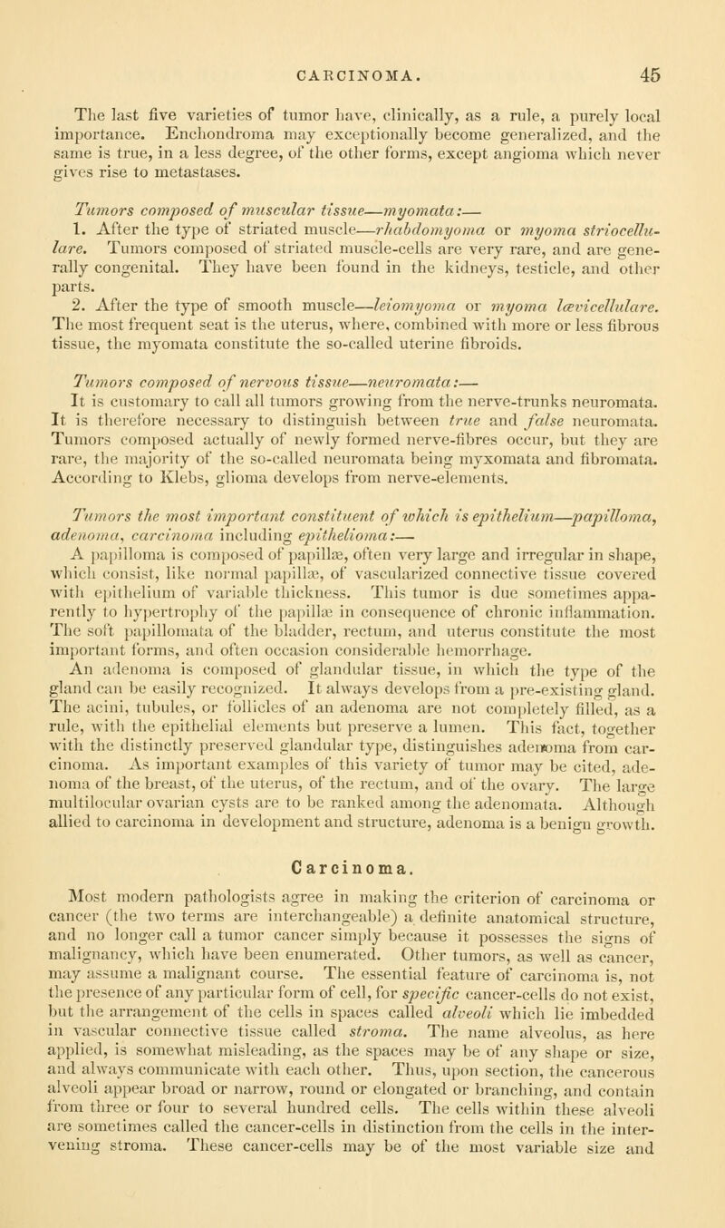 The last five varieties of tumor have, clinically, as a rule, a purely local importance. Enchondroma may exceptionally become generalized, and the same is true, in a less degree, of the other forms, except angioma which never gives rise to metastases. Tumors composed of muscular tissue—myomata:— 1. After the type of striated muscle—rhabdomyoma or myoma striocellu- lare. Tumors composed of striated muscle-cells are very rare, and are gene- rally congenital. They have been found in the kidneys, testicle, and other parts. 2. After the type of smooth muscle—leiomyoma or myoma Icevicellulare. The most frequent seat is the uterus, where, combined with more or less fibrous tissue, the myomata constitute the so-called uterine fibroids. Tumors composed of nervous tissue—neuromata:— It is customary to call all tumors growing from the nerve-trunks neuromata. It is therefore necessary to distinguish between true and false neuromata. Tumors composed actually of newly formed nerve-fibres occur, but they are rare, the majority of the so-called neuromata being myxomata and fibromata. According to Klebs, glioma develops from nerve-elements. Tumors the most important constituent of which is epithelium—papilloma, adenoma, carcinoma including epithelioma:— A papilloma is composed of papillas, often very large and irregular in shape, which consist, like normal papilla?, of vascularized connective tissue covered with epithelium of variable thickness. This tumor is due sometimes appa- rently to hypertrophy of the papilla; in consequence of chronic infiammation. The soft papillomata of the bladder, rectum, and uterus constitute the most important forms, and often occasion considerable hemorrhage. An adenoma is composed of glandular tissue, in which the type of the gland can be easily recognized. It always develops from a pre-existino- o-land. The acini, tubules, or follicles of an adenoma are not completely filled, as a rule, with the epithelial elements but preserve a lumen. This fact, too-ether with the distinctly preserved glandular type, distinguishes adeiwma from car- cinoma. As important examples of this variety of tumor may be cited, ade- noma of the breast, of the uterus, of the rectum, and of the ovary. The larwe multilocular ovarian cysts are to be ranked among the adenomata. Althouo-h allied to carcinoma in development and structure, adenoma is a benign growth. Carcinoma. Most modern pathologists agree in making the criterion of carcinoma or cancer (the two terms are interchangeable) a definite anatomical structure, and no longer call a tumor cancer simply because it possesses the signs of malignancy, which have been enumerated. Other tumors, as well as cancer, may assume a malignant course. The essential feature of carcinoma is, not the presence of any particular form of cell, for specific cancer-cells do not exist, but the arrangement of the cells in spaces called alveoli which lie imbedded in vascular connective tissue called stroma. The name alveolus, as here applied, is somewhat misleading, as the spaces may be of any shape or size, and always communicate with each other. Thus, upon section, the cancerous alveoli appear broad or narrow, round or elongated or branching, and contain from three or four to several hundred cells. The cells within these alveoli are sometimes called the cancer-cells in distinction from the cells in the inter- vening stroma. These cancer-cells may be of the most variable size and