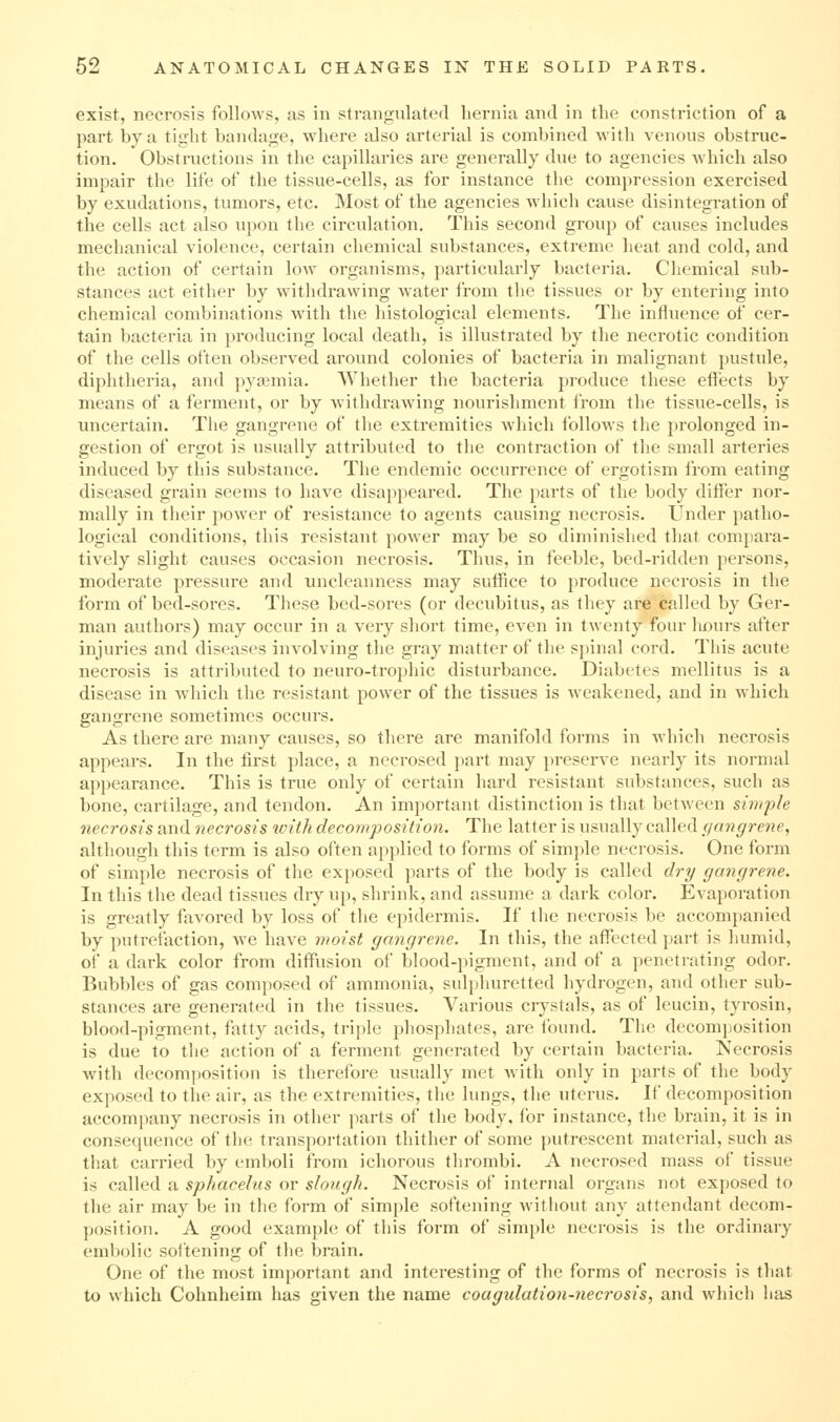 exist, necrosis follows, as in strangulated liernia and in the constriction of a part by a tight bandage, where also arterial is combined with venous obstruc- tion. Obstructions in the capillaries are generally due to agencies which also impair the life of the tissue-cells, as for instance the compression exercised by exudations, tumors, etc. Most of the agencies wdiich cause disintegration of the cells act also upon the circulation. This second group of causes includes mechanical violence, certain chemical substances, extreme heat and cold, and the action of certain low organisms, particularly bacteria. Chemical sub- stances act either by withdrawing water from the tissues or by entering into chemical combinations with the histological elements. The influence of cer- tain bacteria in producing local death, is illustrated by the necrotic condition of the cells often observed around colonies of bacteria in malignant pustule, diphtheria, and pyjKmia. Whether the bacteria produce these effects by means of a ferment, or by withdrawing nourishment from the tissue-cells, is uncertain. Tlie gangrene of the extremities which follows the prolonged in- gestion of ergot is usually attributed to the contraction of the small arteries induced by this substance. The endemic occurrence of ergotism from eating diseased grain seems to have disappeared. The parts of the body differ nor- mally in their power of resistance to agents causing necrosis. Under patho- logical conditions, this resistant power may be so diminished that compara- tively slight causes occasion necrosis. Thus, in feeble, bed-ridden persons, moderate pressure and uncleanness may suffice to produce necrosis in the form of bed-sores. These bed-sores (or decubitus, as they are called by Ger- man authors) may occur in a very short time, even in twenty four liours after injuries and diseases involving the gray matter of the sj)inal cord. This acute necrosis is attributed to neuro-trophic disturbance. Diabetes mellitus is a disease in Avhich the resistaut power of the tissues is weakened, and in which gangrene sometimes occurs. As there are many causes, so there are manifold forms in which necrosis appears. In the first place, a necrosed part may preserve nearly its normal appearance. This is true only of certain hard resistant substances, such as bone, cartilage, and tendon. An important distinction is that between simple necrosis and necrosis with decomposition. The latter is usually called gangrene, although this term is also often applied to forms of simple necrosis. One form of simple necrosis of the exposed parts of the body is called dry gangrene. In this the dead tissues dry up, shrink, and assume a dark color. Evaporation is greatly favored by loss of the epidermis. If the necrosis be accompanied by putrefaction, we have moist gangrene. In this, the affected part is humid, of a dark color from diffiision of blood-pigment, and of a penetrating odor. Bubbles of gas composed of ammonia, sulphuretted hydrogen, and other sub- stances are generated in the tissues. Various crystals, as of leucin, tyrosin, blood-pigment, fatty acids, triple phosphates, are Ibund. The decomposition is due to the action of a ferment generated by certain bacteria. Necrosis Avith decomposition is therefore usually met with only in parts of the body exposed to the air, as the extremities, the lungs, the uterus. If decomposition accompany necrosis in other parts of the body, for instance, the brain, it is in consequence of the transportation thither of some putrescent material, such as that carried by emboli from ichorous thrombi. A necrosed mass of tissue is called a sphacelus or slongh. Necrosis of internal organs not exposed to the air may be in the form of simple softening without any attendant decom- position. A good example of this form of simple necrosis is the ordinary embolic softening of the brain. One of the most important and interesting of the forms of necrosis is that to which Cohnheim has given the name coagulation-necrosis, and which lias