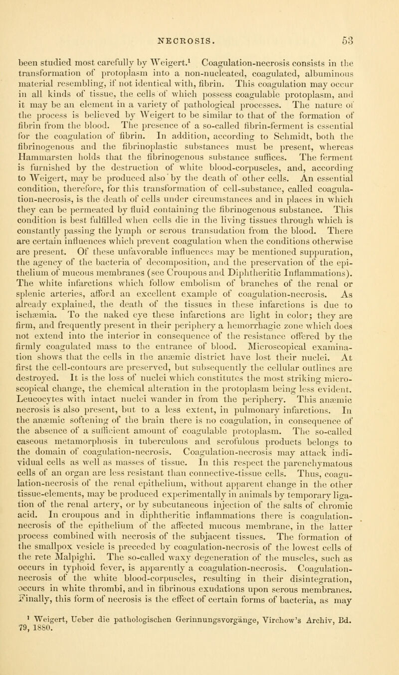 been studied most carefully by Weigert.* Coagulation-necrosis consists in the transformation of protoplasm into a non-nucleated, coagulated, albuminous material resembling, if not identical with, fibrin. This coagulation may occui- in all kinds of tissue, the cells of which possess coagulable protoplasm, and it may be an element in a variety of pathological processes. The nature oi the process is believed by AVeigert to be similar to that of the formation of fibrin from the blood. The presence of a so-called fibrin-ferment is essential for the coagulation of fibrin. In addition, according to Schmidt, both the fibrinogenous and the fibrinoplastic substances must be present, whereas Hammarsten holds that the fibrinogenous substance sufiices. The ferment is furnished by the destruction of white blood-corpuscles, and, according to Weigert, may be produced also by the death of other cells. An essential condition, therefore, for this transformation of cell-substance, called coagula- tion-necrosis, is the death of cells under circumstances and in places in which they can be permeated by fluid containing the fibrinogenous substance. This condition is best fulfilled when cells die in the living tissues through which is constantly passing the lymph or serous transudation from the blood. There are certain influences which prevent coagulation when the conditions otherwise are present. Of these unfavoi'able influences may be mentioned suppuration, the agency of the bacteria of decomposition, and the preservation of the epi- thelium of mucous membranes (see Croupous and Diphtheritic Inflammations). The white infarctions which follow embolism of branches of the renal or splenic arteries, afford an excellent example of coagulation-necrosis. As already explained, the death of the tissues in these infarctions is due to ischaamia. To the naked eye these infarctions arc light in color; they are firm, and frequently pi-esent in their periphery a hemorrhagic zone which does not extend into the interior in consequence of the resistance offered by the firmly coagulated mass to the entrance of blood. Microscopical examina- tion shows that the cells in the anajmic district have lost their nuclei. At first the cell-contours are preserved, but subsequently the cellular outlines are destroyed. It is the loss of nuclei which constitutes the most striking micro- scopical change, the chemical alteration in the protoplasm being less evident. Leucocytes with intact nuclei wander in from the periphery. This anaemic necrosis is also present, but to a less extent, in pulmonary infarctions. In the amemic softening of the brain there is no coagulation, in consequence of the absence of a sutficient amount of coagulable protoi)lasm. The so-called caseous metamorphosis in tuberculous and scrofulous products belono-s to the domain of coagulation-necrosis. Coagulation-necrosis may attack indi- vidual cells as well as masses of tissue. In this respect the parenchymatous cells of an organ are less resistant than connective-tissue cells. Thus, coap-u- lation-necrosis of the renal epithelium, without apparent change in the other tissue-elements, may be produced experimentally in animals by temporary liga- tion of the renal artery, or by subcutaneous injection of the salts of chromic acid. In croupous and in diphtheritic inflammations there is coagulation- necrosis of the epithelium of the affected mucous membrane, in the latter process combined with necrosis of the subjacent tissues. The formation of the smallpox vesicle is preceded by coagulation-necrosis of the lowest cells of the rete Malpighi. The so-called waxy degeneration of the muscles, such as occurs in typhoid fever, is apparently a coagulation-necrosis. Coagulation- necrosis of the white blood-corpuscles, resulting in their disintegration, occurs in white thrombi, and in fibrinous exudations upon serous membranes. J?inally, this form of necrosis is the effect of certain forms of bacteria, as may ' Weigert, Ueber die patliologischen Gerinnungsvor£;ange, Vircliow's Archiv, Bd. 79, 1880.