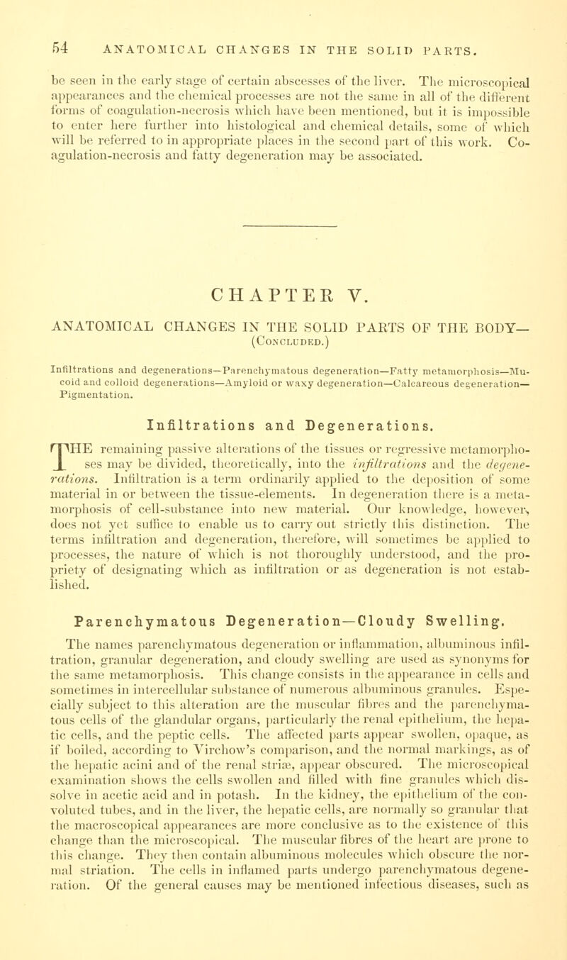 be seen in the early stage of certain abscesses of the liver. The microscopical appearances and the chemical processes are not the same in all of the difterent forms of coagnlation-necrosis which have been mentioned, bnt it is impossible to enter here further into histological and chemical details, some of which will be referred to in appropriate places in the second part of this work. Co- agulation-necrosis and fatty degeneration may be associated. CHAPTER V. ANATOMICAL CHANGES IN THE SOLID PARTS OF THE BODY— (Concluded.) Infiltrations and degenerations—Parenchymatous degeneration—Fatty metamorphosis—Mu- coid and colloid degenerations—Amyloid or waxy degeneration—Calcareous degeneration— Pigmentation. Infiltrations and Degenerations. THE remaining passive alterations of the tissues or regressive metamorpho- ses may be divided, theoretically, into the ivjiltrations and the degene- rations. Infiltration is a term ordinarily applied to the deposition of some material in or between the tissue-elements. In degeneration there is a meta- morphosis of cell-substance into new material. Our knowledge, however^ does not yet suffice to enable us to carry out strictly tliis distinction. The terms infiltration and degeneration, therefore, will sometimes be applied to processes, the nature of which is not thoi'oughly understood, and the pro- priety of designating Avhicli as infiltration or as degeneration is not estab- lished. Parenchymatous Degeneration—Cloudy Swelling. The names parenchymatous degeneration or inflammation, albuminous infil- tration, granular degeneration, and cloudy swelling are used as synonyms for the same metamorphosis. This change consists in the appearance in cells and sometimes in intercellular substance of numerous albuminous granules. Espe- cially subject to this alteration are the muscular fibres and the jiarenchyma- tous cells of the glandular organs, particularly the renal epithelium, the hepa- tic cells, and the peptic cells. The affected parts appear swollen, ojiaque, as if boiled, according to Virchow's comparison, and the normal markings, as of the hei)atic acini and of the renal striae, appear obscured. The microsc()[)ical examination shows the cells swollen and filled Avith fine granules which dis- solve in acetic acid and in potash. In the kidney, the epithelium of the con- voluted tubes, and in the liver, the hepatic cells, are normally so granular that the macroscopical appearances are more conclusive as to the existence of this change than the microscopical. The muscular fibres of the heart are prone to this change. They then contain albuminous molecules which obscure the nor- mal striation. The cells in inflamed parts undergo parenchymatous degene- ration. Of the general causes may be mentioned infectious diseases, such as