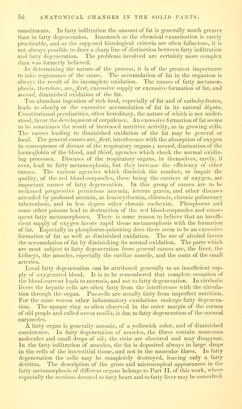 constituents. In fatty infiltration the amount of fat is generally much greater than in fatty degeneration. Inasmuch as the chemical examination is rarely practicable, and as the supposed histological criteria are often fallacious, it is not always possible to draw a sharp line of distinction betw'een fatty infiltration and tatty degeneration. The problems involved are certainly more complex than was formerly believed. In determining the nature of the process, it is of the greatest importance to take cognizance of the cause. The accumulation of fat in the organism is always the result of its incomplete oxidation. The causes of fatty metamor- phosis, therefore, are, Jirst, excessive supply or excessive formation of fat, and second, diminished oxidation of the fat. Too abundant ingestion of rich food, especially of fat and of carbohydrates, leads to obesity or the excessive accumulation of fat in its natural depots. Constitutional peculiarities, often hereditary, the nature of which is not under- stood, favor the development of corpulence. An excessive formation of fat seems to be sometimes the result of increased nutritive activity, as in growing cells. The causes leading to diminished oxidation of the fat may be general or local. The general causes axQ, first, interference with the absorption of oxygen in consequence of disease of the respiratory organs ; second, diminution of the haemoglobin of the blood, and third, agencies which check the normal oxidiz- ing processes. Diseases of the respiratory organs, in themselves, rarely, if ever, lead to fatty metamorphosis, but they increase the efficiency of other causes. The various agencies which diminish the number, or impair the quality, of the red blood-corpuscles, these being the carriers of oxygen, are important causes of fatty degeneration. In this group of causes are to be reckoned progressive pernicious anaemia, icterus gravis, and other diseases attended by profound anaemia, as leucocytlia3mia, chlorosis, chronic pulmonary tuberculosis, and in less degree other chronic cachexias. Phosphorus and some other poisons lead to destruction of the red blood-corpuscles and conse- quent fatty metamorphoses. There is some reason to believe that an insuffi- cient supply of oxygen favors rapid tissue metamorpliosis wdth the formation of fat. Especially in phosphorus-poisoning does there seem to be an excessive formation of fat as well as diminished oxidation. The use of alcohol favors the accumulation of fat by diminishing its normal oxidation. The parts which are most subject to fatty degeneration from general causes are, the liver, the kidneys, the muscles, especially the cardiac muscle, and the coats of the small arteries. Local fatty degeneration can be attributed generally to an insufficient sup- ply of oxygenated blood. It is to be remembered that complete cessation of the blood-current leads to necrosis, and not to fatty degeneration. In cirrhotic livers the hepatic cells are often fatty from the interfei-ence with the circula- tion through the organ. Pus-cells are usually fatty from imperfect nutrition. For the same reason other inflammatory exudations undergo fatty degenera- tion. The opaque ring so often observed in the outer margin of the cornea of old people and called areas senilis, is due to fatty degeneration of the corneal corpuscles. A fatty organ is generally anaemic, of a yellowish color, and of diminished consistence. In fatty degeneration of muscles, the fibres contain numerous molecules and small drops of oil; the striae are obscured and may disapjiear. In the fatty infiltration of muscles, the fat is deposited always in large drops in the cells of the interstitial tissue, and not in the muscular fibres. In fatty degeneration the cells may be completely destroyed, leaving only a fatty detritus. The description of the gross and microscopical appearances in the fatty metamorphosis of different organs belongs to Part II. of this work, where especially the sections devoted to fatty heart and to fatty liver may be consulted.