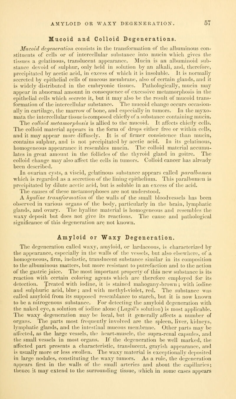 Mucoid and Colloid Degenerations. Mucoid degeneration consists in the transformation of tlie albuminous con- stituents of cells or of intercellular substance into mucin which gives the tissues a gelatinous, translucent appearance. Mucin is an albuminoid sub- stance devoid of sulpliur, only held in solution by an alkali, and, therefore, precipitated by acetic acid, in excess of which it is insoluble. It is normally secreted by epithelial cells of mucous membrane, also of certain glands, and it is widely distributed in the embryonic tissues. Pathologically, mucin may appear in abnormal amount in consequence of excessive metamorphosis in the epithelial cells which secrete it, but it may also be the result of mucoid trans^ formation of the intercellular substance. The mucoid change occurs occasion- ally in cartilage, the marrow of bone, and especially in tumors. In the myxo- mata the intercellular tissue is composed chiefly of a substance containing mucin. The colloid metamorphosis is allied to the mucoid. It affects chiedy cells. The colloid material appears in the form of drops either free or within cells, and it may appear more diffusely. It is of firmer consistence than mucin, contains sulphur, and is not precipitated by acetic acid. In its gelatinous, homogeneous appearance it resembles mucin. The colloid material accumu- lates in great amount in the follicles of the thyroid gland in goitre. The colloid change may also affect the cells in tumors. Colloid cancer has already been described. In ovarian cysts, a viscid, gelatinous substance appears called paralbamen which is regarded as a secretion of the lining epithelium. This paralbumeu is precipitated by dilute acetic acid, but is soluble in an excess of the acid. The causes of these metamorphoses are not understood. A hyaline transformation of the walls of the small bloodvessels has been observed in various organs of the body, particularly in the brain, lymphatic glands, and ovary. The hyaline material is homogeneous and resembles the waxy deposit but does not give its reactions. The cause and pathological significance of this degeneration are not known. Amyloid or Waxy Degeneration. The degeneration called waxy, amyloid, or lardaceous, is characterized by the appearance, especially in tlie walls of the vessels, but also elsewhere, of a homogeneous, fii-m, inelastic, translucent substance similar in its composition to the albuminous matters, but more resistant to putrefaction and to the action of the gastric juice. The most important property of this new substance is its reaction with certain coloring agents which are therefore employed for its detection, ^reated with iodine, it is stained mahogany-brown ; with iodine and sulphuric acid, blue; and with methyl-violet, red. The substance was called amyloid from its sup[)osed resemblance to starch, but it is now known to be a nitrogenous substance. For detecting tlie amyloid degeneration with the naked eye, a solution of iodine alone (Lugol's solution) is most applicable. The waxy degeneration may be local, but it generally afiects a number of organs. The parts most frequently involved are the spleen, liver, kidneys, lymphatic glands, and the intestinal mucous membrane. Other parts may be affected, as the large vessels, the heart-muscle, the supra-renal capsules, and the small vessels in most organs. If the degeneration be well marked, the affected part presents a characteristic, translucent, grayish appearance, and is usually more or less swollen. The waxy material is exceptionally de})Osited in large nodules, constituting the waxy tumors. As a rule, the degeneration appears first in the walls of tlie small arteries and about the capillaries; thence it may extend to the surrounding tissue, which in some cases appears