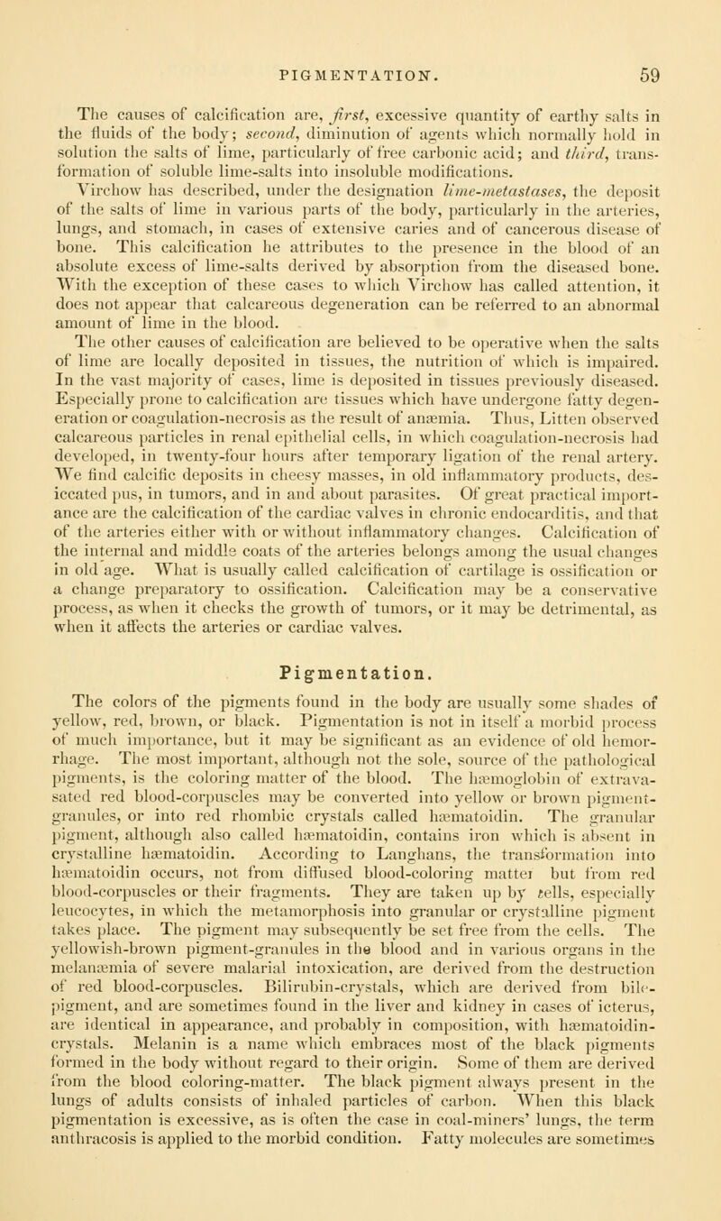 The causes of calcification are, Jirst, excessive quantity of earthy salts in the fluids of the body; second, diminution of agents which normally hold in solution the salts of lime, particularly of free carbonic acid; and third, trans- formation of soluble lime-salts into insoluble modifications. Virchow has described, under the designation lime-metastases, the deposit of the salts of lime in various parts of the body, particularly in the arteries, lungs, and stomach, in cases of extensive caries and of cancerous disease of bone. This calcification he attributes to the presence in the blood of an absolute excess of lime-salts derived by absorption from the diseased bone. With the exception of these cases to which Virchow has called attention, it does not appear that calcareous degeneration can be referred to an abnormal amount of lime in the blood. The other causes of calcification are believed to be operative when the salts of lime are locally deposited in tissues, the nutrition of which is impaired. In the vast majority of cases, lime is deposited in tissues previously diseased. Especially prone to calcification are tissues which have undergone fatty degen- eration or coagulation-necrosis as the result of anjemia. Thus, Litten observed calcareous particles in renal e[)ithelial cells, in which coagulation-necrosis had developed, in twenty-four hours after temporary ligation of the renal artery. We find calcific deposits in cheesy masses, in old inflammatory products, des- iccated pus, in tumors, and in and about parasites. Of great practical import- ance are the calcification of the cardiac valves in chronic endocarditis, and that of the arteries either with or without inflammatory changes. Calcification of the internal and middle coats of the arteries belongs among the usual changes in old age. What is usually called calcification of cartilage is ossification or a change preparatory to ossification. Calcification may be a conservative process, as when it checks the growth of tumoi's, or it may be detrimental, as when it affects the arteries or cardiac valves. Pigmentation. The colors of the pigments found in the body are usually some shades of yellow, red, lu'own, or black. Pigmentation is not in itself a morbid process of much importance, but it may be significant as an evidence of old hemor- rhage. The most important, although not the sole, source of the pathological pigments, is the coloring matter of the blood. The htemoglobin of extrava- sated red blood-corpuscles may be converted into yellow or brown pigment- granules, or into red rhombic crystals called ha3matoidin. The granular pigment, although also called ha^matoidin, contains iron which is absent in crystalline ligematoidin. According to Langhans, the transformation into hcematoidin occurs, not from diffused blood-coloring matter but from red blood-corpuscles or their fragments. They are taken up by «ells, especially leucocytes, in which the metamorphosis into granular or crystalline pigment takes place. The pigment may subsequently be set free from the cells. The yellowish-brown pigment-granules in the blood and in various organs in the melanasmia of severe malarial intoxication, are derived from the destruction of red blood-corpuscles. Bilirubin-crystals, which are derived from bih^- pigment, and are sometimes found in the liver and kidney in cases of icterus, are identical in appearance, and probably in composition, with hcematoidin- crystals. Melanin is a name which embraces most of the black pigments formed in the body without regard to their origin. Some of them are derived from the blood coloring-matter. The black pigment always present in the lungs of adults consists of inhaled particles of carbon. When this black pigmentation is excessive, as is often the case in coal-miners' lungs, the term anthracosis is applied to the morbid condition. Fatty molecules are sometimes