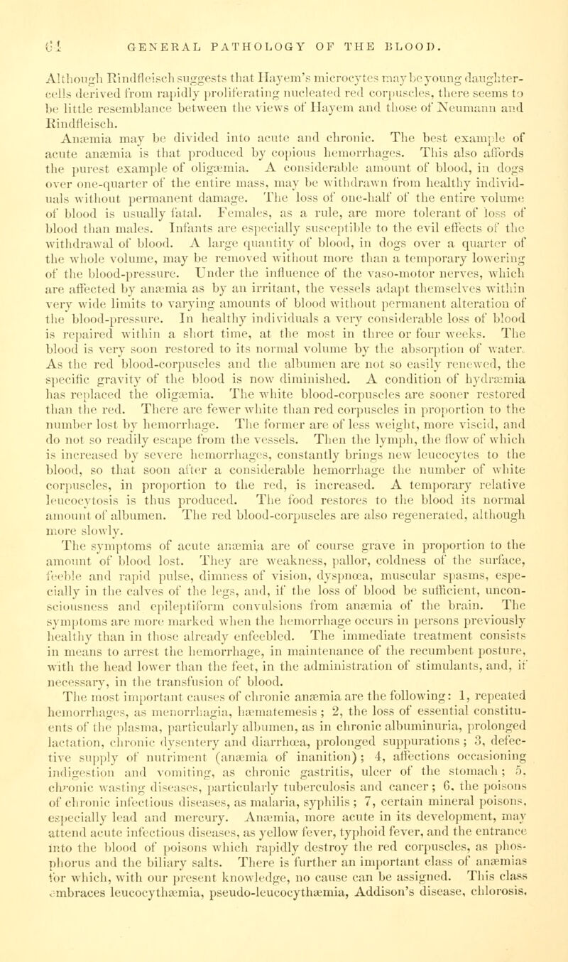 Altlionjrli Rindfleiscli suggests that Hajem's microcytes may be young daughter- cells derived from rapidly proliferating nucleated red coriniscles, there seems to be little resemblance between the views of Hayem and those of Keumann and Kindfleisch. Anaemia may be divided into acute and chronic. The best exami)le of acute auEemia is that produced by copious hemorrhages. This also affords the purest example of oligsemia. A considerable amount of blood, in dogs over one-quarter of the entire mass, may be withdrawn from healthy individ- uals without permanent damage. The loss of one-half of the entire volume of blood is usually I'atal. Females, as a rule, are more tolerant of loss of blood than males. Infants are especially susceptible to the evil effects of the withdrawal of blood. A large quantity of blood, in dogs over a quarter of the whole volume, may be removed witliout more than a temporary lowering of the blood-i)ressure. Under the influence of the vaso-motor nerves, w^hich are affected by anaemia as by an irritant, the vessels adapt themselves within very wide limits to varying amounts of blood without permanent alteration of the blood-pressure. In healthy individuals a very considerable loss of blood is repaired within a short time, at the most in three or four weeks. The blood is very soon restored to its normal volume by the absorption of water. As the red blood-corpuscles and the albiunen are not so easily renewed, the specific gravity of the blood is now diminished. A condition of hydrajmia has replaced the oligtemia. The wdiite blood-corpuscles are sooner restored than the red. There are fewer white than red corpuscles in proportion to the number lost by hemorrhage. The former are of less weight, more viscid, and do not so readily escape from the vessels. Then the lymph, the flow of which is increased by severe hemorrhages, constantly brings new leucocytes to the blood, so that soon after a considerable hemorrhage the number of white corpuscles, in proportion to the red, is increased. A temporary relative leucocytosis is thus produced. The food restores to the blood its normal amount of albumen. The red blood-corpuscles are also regenerated, although more slowly. The symptoms of acute anaemia are of course grave in proportion to the amount of blood lost. They are weakness, pallor, coldness of the surface, ieeble and rapid pulse, dimness of vision, dyspnoea, muscular spasms, espe- cially in the calves of the legs, and, if the loss of blood be sufficient, uncon- sciousness and epileptiform convulsions from anjemia of the brain. The symptoms are more marked when the hemorrhage occurs in persons previously healthy than in those already enfeebled. The immediate treatment consists in means to arrest the hemorrhage, in maintenance of the recumbent posture, with the head lower than the feet, in the administration of stimulants, and, if necessary, in tlie transfusion of blood. The most im[)ortaut causes of chronic anaemia are the following: 1, repeated hemorrhages, as menorrhagia, ha^matemesis ; 2, the loss of essential constitu- ents of the plasma, particularly albumen, as in chronic albuminuria, prolonged lactation, chronic dysentery and diarrhoja, prolonged sujjpurations ; 3, defec- tive supply of nutriment (aniKmia of inanition) ; 4, affections occasioning indigestion and vomiting, as chronic gastritis, ulcer of the stomach; 5, chj-onic wasting diseases, particularly tuberculosis and cancer; 6. the poisons of chronic infectious diseases, as malaria, syphilis ; 7, certain mineral poisons, especially lead and mercury. Anaemia, more acute in its development, may attend acute infectious diseases, as yellow fever, typhoid fever, and the entrance into the blood of poisons which rapidly destroy the red corpuscles, as phos- phorus and the biliary salts. There is further an important class of anaemias for which, with our present knowledge, no cause can be assigned. This class embraces leucocythaimia, pseudo-leucocythiemia, Addison's disease, chlorosis.