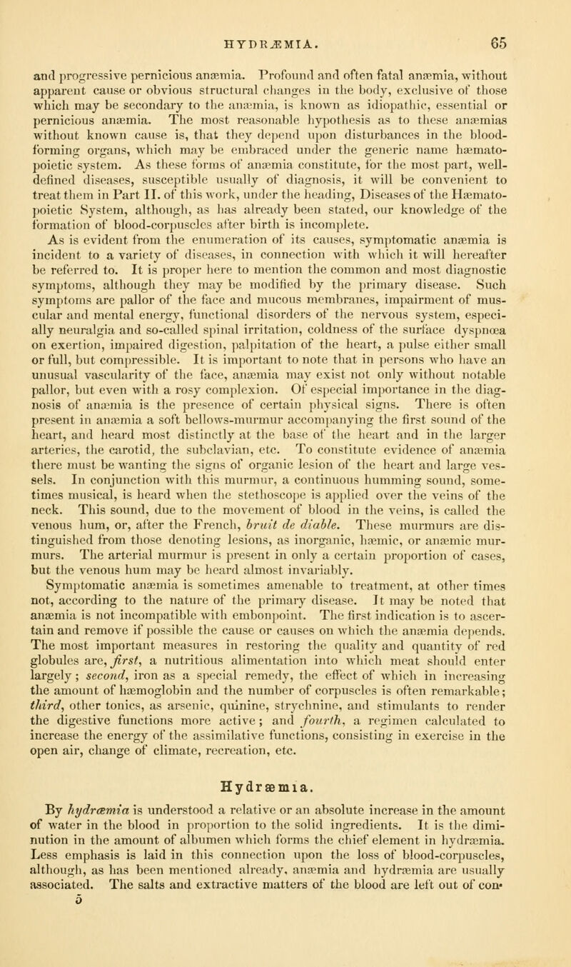 and progressive pernicious anaemia. Profound and often fatal anjemia, without apparent cause or obvious structural changes in tlie body, exclusive of those which may be secondary to the ana3mia, is known as idiopathic, essential or pernicious auiemia. The most reasonable hypothesis as to these ancemias without known cause is, that they depend upon disturbances in the blood- forming organs, which may be embraced under the generic name hjemato- poietic system. As these forms of anaemia constitute, for the most part, well- defined diseases, susceptible usually of diagnosis, it will be convenient to treat them in Part II. of this work, under the heading, Diseases of the Haemato- poietic System, although, as has already been stated, our knowledge of the formation of blood-corpuscles after birth is incomplete. As is evident from the euTimeration of its causes, symptomatic anaemia is incident to a variety of diseases, in connection with which it will hereafter be referred to. It is proper here to mention the common and most diagnostic symptoms, although they may be modified by the primary disease. Such symptoms are pallor of the face and mucous membranes, impairment of mus- cular and mental energy, functional disorders of the nervous system, especi- ally neuralgia and so-called spinal irritation, coldness of the surface dyspnoea on exertion, impaired digestion, palpitation of the heart, a pulse either small or full, but compressible. It is important to note that in persons who have an unusual vascularity of the face, anfemia may exist not only without notable pallor, but even with a rosy complexion. Of especial importance in the diag- nosis of ancemia is the presence of certain physical signs. There is often present in anosmia a soft bellows-murmur accompanying the first sound of the heart, and heard most distinctly at the base of the heart and in the larger arteries, the carotid, the subclavian, etc. To constitute evidence of anasmia there must be wanting the signs of organic lesion of the heart and large ves- sels. In conjunction with this murmur, a continuous humming sound, some- times musical, is heard when the stethoscojje is applied over the veins of the neck. This sound, due to the movement of blood in the veins, is called the venous hum, or, after the French, hruit de diable. These murmurs are dis- tinguished from those denoting lesions, as inorganic, htemic, or aufemic mur- murs. The arterial murmur is present in only a certain proportion of cases, but the venous hum may be heard almost invariably. Symptomatic anaemia is sometimes amenable to treatment, at other times not, according to the nature of the primary disease. It may be noted that anaemia is not incompatible with embonpoint. The first indication is to ascer- tain and remove if possible the cause or causes on which the ancemia depends. The most important measures in restoring the quality and quantity of red globules are, first, a nutritious alimentation into which meat should enter largely; second, iron as a special remedy, the effect of which in increasing the amount of haemoglobin and the number of corpuscles is often remarkable; third, other tonics, as arsenic, quinine, strychnine, and stimulants to render the digestive functions more active; and fourth, a regimen calculated to increase the energy of the assimilative functions, consisting in exercise in the open air, change of climate, recreation, etc. Hydrsemia. By hydrcemia is understood a relative or an absolute increase in the amount of water in the blood in proportion to the solid ingredients. It is the dimi- nution in the amount of albumen which forms the chief element in hydrsemia. Less emphasis is laid in this connection upon the loss of blood-corpuscles, although, as has been mentioned already, ancemia and hydrasmia are usually associated. The salts and extractive matters of the blood are lett out of con* b