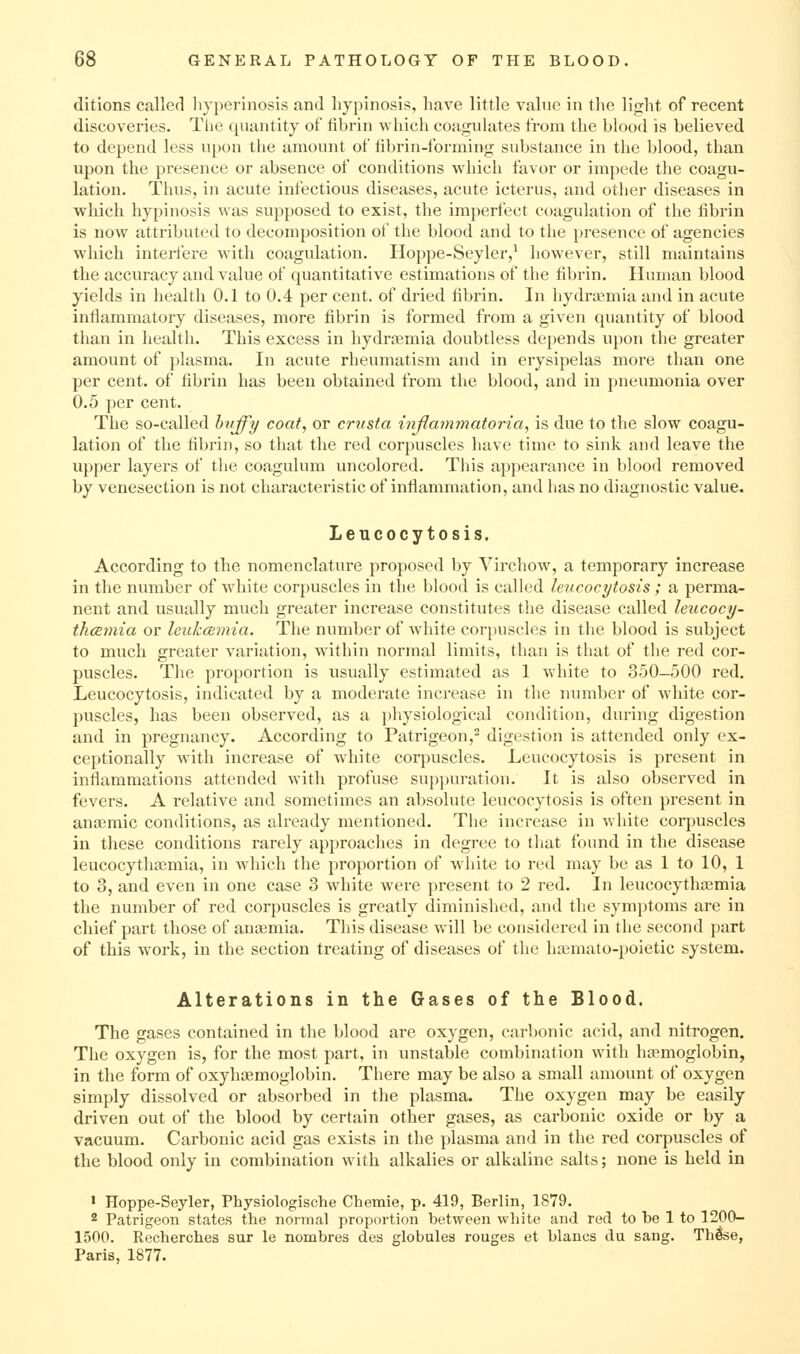 ditions called liyperinosis and liypinosis, have little value in the light of recent discoveries. Tlie quantity of fibrin wliich coagulates from the blood is believed to depend less upon the amount of fibrin-forming substance in the blood, than upon the presence or absence of conditions which favor or impede the coagu- lation. Thus, in acute infectious diseases, acute icterus, and other diseases in which liypinosis was supposed to exist, the imperfect coagulation of the fibrin is now attributed to decomposition of the blood and to the presence of agencies which intei-fere with coagulation. Hoppe-Seyler,^ however, still maintains the accuracy and value of quantitative estimations of the fibrin. Human blood yields in health 0.1 to 0.4 per cent, of dried fibrin. In hydrajmia and in acute inflammatory diseases, more fibrin is formed from a given quantity of blood than in health. This excess in hydrjemia doubtless depends upon the greater amount of plasma. In acute rheumatism and in erysipelas more than one per cent, of fibrin has been obtained from the blood, and in pneumonia over 0.5 per cent. The so-called hvffy coat, or crttsta injlammatoria, is due to the slow coagu- lation of the fibrin, so that the red corpuscles have time to sink and leave the upper layers of the coagulum uncolored. This appearance in blood removed by venesection is not characteristic of inflammation, and has no diagnostic value. Leucocytosis. According to the nomenclature proposed by Virchow, a temporary increase in the number of white corpuscles in the blood is called leucocytosis; a perma- nent and usually much greater increase constitutes the disease called leucocy- thcEmia or leukcBinia. The number of white corjiuscles in the blood is subject to much greater variation, within normal limits, than is that of the red cor- puscles. The proportion is usually estimated as 1 white to 350-500 red. Leucocytosis, indicated by a moderate increase in the number of white cor- puscles, has been observed, as a physiological condition, during digestion and in pregnancy. According to Patrigeon,^ digestion is attended only ex- ceptionally with increase of white corpuscles. Leucocytosis is present in inflammations attended with profuse suppuration. It is also observed in fevers. A relative and sometimes an absolute leucocytosis is often present in ana3mic conditions, as already mentioned. The increase in white corpuscles in these conditions rarely approaches in degree to that found in the disease leucocythaimia, in which the proportion of white to red may be as 1 to 10, 1 to 3, and even in one case 3 white were present to 2 red. In leucocythasmia the number of red corpuscles is greatly diminished, and the symptoms are in chief part those of anaemia. This disease will be considered in the second part of this work, in the section treating of diseases of the hfemato-poietic system. Alterations in the Gases of the Blood. The gases contained in the blood are oxygen, carbonic acid, and nitrogen. The oxygen is, for the most part, in unstable combination with haemoglobin, in the form of oxyhaemoglobin. There may be also a small amount of oxygen simply dissolved or absorbed in the plasma. The oxygen may be easily driven out of the blood by certain other gases, as carbonic oxide or by a vacuum. Carbonic acid gas exists in the plasma and in the red corpuscles of the blood only in combination with alkalies or alkaline salts; none is held in ' Hoppe-Seyler, Physiologische Chemie, p. 419, Berlin, 1879. 2 Patrigeon states the normal proportion between white and red to be 1 to 1200- 1500. Recherches sur le nombres des globules rouges et blaucs du sang. Tlilse, Paris, 1877.