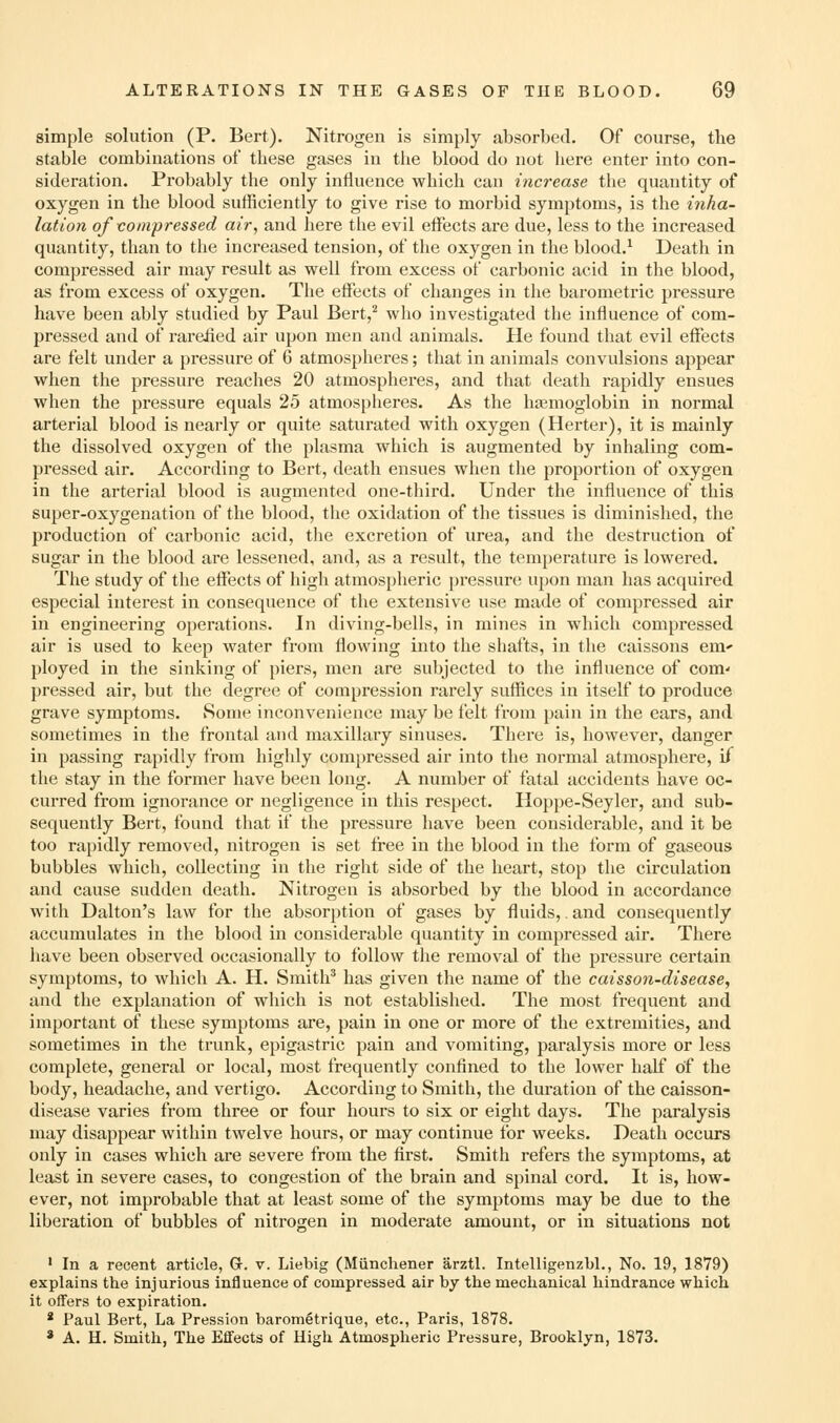 simple solution (P. Bert). Nitrogen is simply absorbed. Of course, the stable combinations of these gases in the blood do not here enter into con- sideration. Probably the only influence which can increase the quantity of oxygen in the blood sufficiently to give rise to morbid symptoms, is the inha- lation ofvompressed air, and here the evil effects are due, less to the increased quantity, than to the increased tension, of the oxygen in the blood.^ Death in compressed air may result as well from excess of carbonic acid in the blood, as from excess of oxygen. The effects of changes in the barometric pressure have been ably studied by Paul Bert,^ who investigated the influence of com- pressed and of rarefied air upon men and animals. He found that evil effects are felt under a pressure of 6 atmospheres; that in animals convulsions appear when the pressure reaches 20 atmospheres, and that death rapidly ensues when the pressure equals 25 atmospheres. As the hasmoglobin in normal arterial blood is nearly or quite saturated with oxygen (Herter), it is mainly the dissolved oxygen of the plasma which is augmented by inhaling com- pressed air. According to Bert, death ensues when the proportion of oxygen in the arterial blood is augmented one-third. Under the influence of this super-oxygenation of the blood, the oxidation of the tissues is diminished, the production of carbonic acid, the excretion of urea, and the destruction of sugar in the blood are lessened, and, as a result, the temperature is lowered. The study of the effects of high atmospheric pressure upon man has acquired especial interest in consequence of the extensive use made of compressed air in engineering operations. In diving-bells, in mines in which compressed air is used to keep water from flowing into the shafts, in the caissons em* ployed in the sinking of piers, men are subjected to the influence of com- pressed air, but the degree of compression rarely suffices in itself to produce grave symptoms. Some inconvenience may be felt from pain in the ears, and sometimes in the frontal and maxillary sinuses. There is, however, danger in passing rapidly from highly compressed air into the normal atmosphere, if the stay in the former have been long. A number of fatal accidents have oc- curred from ignorance or negligence in this respect. Hoppe-Seyler, and sub- sequently Bert, found that if the pressure have been considerable, and it be too rapidly removed, nitrogen is set li-ee in the blood in the form of gaseous bubbles which, collecting in the right side of the heart, stop the circulation and cause sudden death. Nitrogen is absorbed by the blood in accordance with Dalton's law for the absorption of gases by fluids,. and consequently accumulates in the blood in considerable quantity in compressed air. There have been observed occasionally to follow the removal of the pressure certain symptoms, to which A. H. Smith' has given the name of the caisson-disease, and the explanation of which is not established. The most frequent and important of these symptoms are, pain in one or more of the extremities, and sometimes in the trunk, epigastric pain and vomiting, paralysis more or less complete, general or local, most frequently confined to the lower half of the body, headache, and vertigo. According to Smith, the duration of the caisson- disease varies from three or four hours to six or eight days. The paralysis may disappear within twelve hours, or may continue for weeks. Death occurs only in cases which are severe from the first. Smith refers the symptoms, at least in severe cases, to congestion of the brain and spinal cord. It is, how- ever, not improbable that at least some of the symptoms may be due to the liberation of bubbles of nitrogen in moderate amount, or in situations not ' In a recent article, G. v. Liebig (Miinchener arztl. Intelligenzbl., No. 19, 1879) explains the injurious influence of compressed air by the mechanical hindrance which it offers to expiration. * Paul Bert, La Pression barometrique, etc., Paris, 1878. * A. H. Smith, The Effects of Higli Atmospheric Pressure, Brooklyn, 1873.