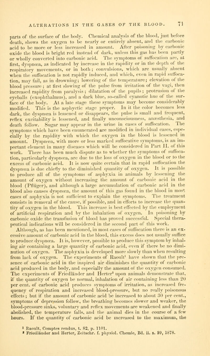parts of the surface of the body. Chemical analysis of the blood, just before death, shows the oxygen to be nearly or entirely absent, and the carbonic acid to be more or less increased in amount. Alter poisoning by carbonic oxide the blood is bright red instead of dark, unless this gas has been partly or wholly converted into carbonic acid. The symptoms of suttbcation are, at first, dyspnoea, as indicated by increase in the rapidity or in the de|)th of the respiratory movements, or in both ; convulsions, which are usually absent when the suffocation is not rapidly induced, and which, even in rapid suffoca- tion, may fail, as in drowning; lowering of the temperature; elevation of the blood pressure ; at first slowing of the pulse from irritation of the vagi, then increased rapidity from paralysis ; dilatation of the pupils; protrusion of the eyeballs (exophthalmus), and a dark blue, so-called cyanotic hue of the sur- face of the body. At a late stage these symptoms may become considerably modified. This is the asphyctic stage proper. In it the color becomes less dark, the dyspnoea is lessened or disappears, the pulse is small and frequent, reflex excitability is lessened, and finally unconsciousness, aniesthesia, and death follow. Sugar may appear in the urine in cases of suffocation. The symptoms which have been enumerated are modified in indivi<lual cases, espe- cially by the rapidity with which the oxygen in the blood is lessened in amount. Dyspnoea, with more or less marked suffocative symptoms, is an im- portant element in many diseases which will be considered in Part II. of this work. There has been much dispute as to whether the symptoms of suffoca- tion, particularly dyspnoea, are due to the loss of oxygen in the blood or to the excess of carbonic acid. It is now quite certain that in rapid sufibcation the dyspnoea is due chiefly to the diminished quantity of oxygen. It is possible to produce all of the symptoms of asphyxia in animals by lessening the amount of oxygen without increasing the amount of carbonic acid in the blood (Pfliiger), and although a large accumulation of carbonic acid in the blood also causes dyspnoea, the amount of this gas found in the blood in most cases of asphyxia is not sufficient to explain the symptoms. The treatment consists in removal of the cause, if possible, and in eflbrts to increase the quan- tity of oxygen in the blood. This increase is best effected by the employment of artificial respiration and by the inhalation of oxygen. In jioisoning by carbonic oxide the transfusion of blood has proved successful. Special thera- peutical indications will be considered in the second part of this work. Although, as has been mentioned, in most cases of suffocation there is an ex- cessive amount of carbonic acid in the blood, this excess does not usually suffice to produce dyspnoea. It is, however, possible to produce this symj^tom by inhal- ing air containing a large quantity of carbonic acid, even if there be no dimi- nution of oxygen. The asphyxia is developed more slowly than when resulting from lack of oxygen. The experiments of Raoult^ have shown that the pre- sence of carbonic acid in the inspired air diminishes the quantity of carbonic acid produced in the body, and especially the amount ot the oxygen consumed. The experiments of Friedlander and Herter^ upon animals demonstrate that, if the quantity of oxygen be normal, inhalation of air containing less than 20 per cent, of carbonic acid produces symjitoms of irritation, as increased fre- quency of respiration and increased blood-pressure, but no really poisonous effects ; but if the amount of carbonic acid be increased to about 30 per cent., symptoms of depression follow, the breathing becomes slower and weaker, the blood-pressure sinks, voluntary and reflex movements are weakened and finally abolished, the temperature falls, and the animal dies in the course of a few hours. If the quantity of cai'bonic acid be mcreased to the maximum, the * Raoult, Comptes rendus, t. 82, p. 1101. • Friedlander and Herter, Zeitschr. f. physioL Chemie, Bd. ii. s. 99, 1878.