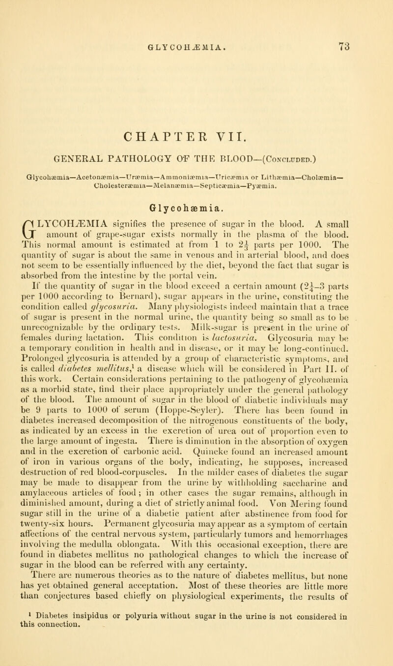 GLYCOH^MIA. CHAPTER VIT. GENERAL PATHOLOGY OF TEIE BLOOD—(Concluded.) Glycohaemia—Acetonaemia—Uraemia—Ammoniaemia—TTricapmia or Lithremia—Cholaemia— Cholesteraemia—Melanamia—Septicapinia—Pyaemia. Glycohaemia. GLYCOHJEMIA signifies the presence of sugar in the blood. A small amount of grape-sugar exists normally in tlie plasma of the blood. This normal amount is estimated at from 1 to 2^ parts per 1000. The quantity of sugar is about the same in venous and in arterial blood, and does not seem to be essentially inthienced by the diet, beyond the fact that sugar is absorbed from the intestine by the portal vein. If the quantity of sugar in the blood exceed a certain amount (2|-3 parts per 1000 according to Bernard), sugar appears in the urine, constituting the condition called gh/cosuria. Many physiologists indeed maintain that a trace of sugar is present in the normal urine, the ([uantity being so small as to bo unrecognizai)le by the ordinary tests. INIilic-sugar is present in the urine of females din-iiig lactation. Tiiis condition is luctosuria. Glycosuria niav be a temporary condition in health and in disease, or it may be long-continued. Prolonged glycosuria is attended by a group of characteristic symptoms, and is called diabetes mellitus,^ a disease winch will be considered in Part IL of this work. Certain considerations pertaining to the pathogeny of glycohiemia as a morbid state, find their place appropriately under the general pathology of the blood. The amount of sugar in the blood of diabetic indiviiluals may be 9 parts to 1000 of serum (Iloppe-Seyler). There has been tbund in diabetes increased decomposition of the nitrogenous constituents of the body, as indicated by an excess in tiie excretion of urea out of propoi'tion even to the large amount of ingesta. There is diminution in the absorption of oxygen and in the excretion of carbonic acid. Quincke found an increased amount of iron in various organs of the body, indicating, he supposes, increased destruction of red blood-corpu.scles. In the milder cases of diabetes tiie sugar may be made to disa|)pear trom the urine by witliliolding saccharine and amylaceous articles of ibod; in other cases the sugar remains, although in diminished amount, during a diet of strictly animal food. Von Mering tbund sugar still in the urine of a diabetic patient after abstinence from food for twenty-six hours. Permanent glycosuria may a|)pear as a symptom of certain affections of the central nervous system, particularly tumors and hemorrhages involving the medulla oblongata. Witli this occasional exception, there are found in diabetes mellitus no pathological changes to which the increase of sugar in the blood can be referred with any certainty. There are numerous theories as to the nature of diabetes mellitus, but none has yet obtained general acceptation. Most of these theories are little more than conjectures based chiefly on physiological experiments, the results of ' Diabetes insipidus or polyuria witliout sugar in the urine is not considered in this connection.