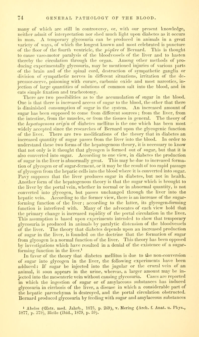 many of wliicli are still in controversy, or, with our present knowledge, neither admit of interpretation nor shed mucli light upon diabetes as it occurs in man. A temporary glycosuria can be produced in animals in a great variety of ways, of which the longest known and most celebrated is puncture of the floor of the fourth ventricle, the piqure of Bernard. This is thought to cause vaso-motor paralysis of the bloodvessels of the liver and to hasten thereby the circulation through the organ. Among other methods of pro- ducing experimentally glycosuria, may be mentioned injuries of various parts of the brain and of the spinal cord, destruction of sympathetic ganglia or division of sympathetic nerves in different situations, irritation of the de- pressor-nerve, poisoning with curare, carbonic oxide and most narcotics, in- jection of large quantities of solutions of common salt into the blood, and in cats simple fixation and tracheotomy. There are two possilnlities as to the accumulation of sugar in the blood. One is that there is increased access of sugar to the blood, the other that there is diminished consumption of sugar in the system. An increased amount of sugar has been supposed to come from different sources ; from the liver, from the intestine, from the muscles, or from the tissues in general. The theory of the hepatogenous origin of diabetes mellitus is the one which has been most widely accepted since the researches of Bernard upon the glycogenic function of the liver. There are two modifications of the tlieory that in diabetes an increased quantity of sugar passes from the liver into the blood. In order to understand these two forms of the hepatogenous theory, it is necessary to know that not only is it thought that glycogen is formed out of sugar, but that it is also converted into sugar. According to one view, in diabetes the production of sugar in the liver is abnormally great. This may be due to increased forma- tion of glycogen or of sugar-ferment, or it may be the result of too rapid passage of glycogen from the hepatic cells into the blood where it is converted into sugar. Pavy supposes that the liver produces sugar in diabetes, but not in health. Another form of the hepatogenous theory is that the sugar which is brought to the liver by the portal vein, whether in normal or in abnormal quantity, is not converted into glycogen, but passes unchanged through the liver into the hepatic vein. According to the former view, there is an increase of the sugar- forming function of the liver; according to the latter, its glycogen-forming function is interfered witli. Many of the advocates of each view hold that the primaiy change is increased rapidity of the portal circulation in the liver. This assumption is based upon exi)eriments intended to show that temporary glycosuria is produced in animals by paralytic distension of the bloodvessels of the liver. The theory tliat diabetes depends upon an increased production of sugar in the liver, is founded on the doctrine that the formation of sugar from glycogen is a normal function of the liver. This theory has been opposed by investigations which have resulted in a denial of the existence of a sugar- forming function in the liver.^ In favor of the theory that diabetes mellitus is due to tJie non-conversion of sugar into glycogen in the liver, the following experiments have been adduced; If sugar be injected into the jugular or the crural vein of an animal, it soon appears in the urine, whereas, a larger amount may be in- jected into the mesenteric vein without causing glycosuria. Cases aie rei»orted in which the ingestion of sugar or of amylaceous substances has induced glycosuria in cirrliosis of the liver, a disease in which a considerable part of the hepatic parenchyma is destroyed, and the portal circulation obstructed. Bernard produced glycosuria by feeding with sugar and amylaceous substances » Abeles ((Estr. med. Jahrb., 1875, p. 269), v. Mering (Arch. f. Anat. u. Phys., 1877, p. 379), Bleile (Ibid., 1879, p. 59).