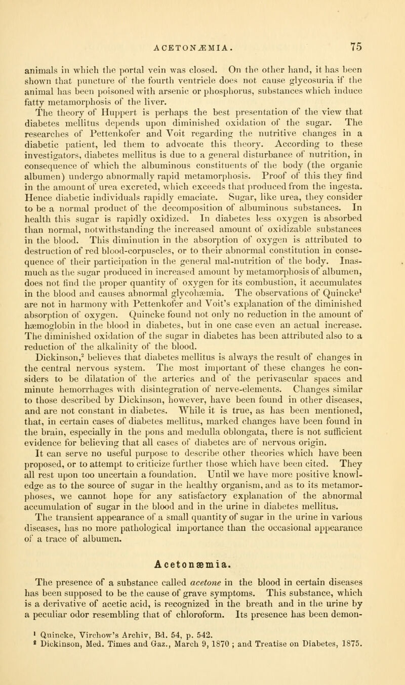 animals in which the portal vein was closed. On the other hand, it has been shown that puncture of the fourth ventricle does not cause glycosuria if the animal has been poisoned with arsenic or phosphorus, substances which induce fatty metamorphosis of the liA^er. The theory of Hujipert is perhaps the best presentation of the view that diabetes mellitus depends upon diminished oxidation of the sugar. The researches of Pettenkofer and Voit regarding the nutritive changes in a diabetic patient, led them to advocate this theory. According to these investigators, diabetes mellitus is due to a general disturbance of nutrition, in consequence of which the albuminous constituents of tlie body (the organic albumen) undergo abnormally rapid metamorphosis. Proof of this they find in the amount of urea excreted, which exceeds that produced from the ingesta. Hence diabetic individuals rapidly emaciate. Sugar, like urea, they consider to be a normal product of the decomposition of albuminous substances. In health this sugar is rapidly oxidized. In diabetes less oxygen is absorbed than normal, notwithstanding the increased amount of oxidizable substances in the blood. This diminution in the absorption of oxygen is attributed to destruction of red blood-corpuscles, or to their abnormal constitution in conse- quence of their partici])ation in the general mal-nutrition of the body. Inas- much as the sugar produced in increased amount by metamorphosis of albumen, does not find the proper quantity of oxygen for its combustion, it accumulates in the blood and causes abnormal glycohtemia. The observations of Quincke* are not in harmony with Pettenkofer and Voit's explanation of the diminished absorption of oxygen. Quincke found not only no reduction in the amount of haemoglobin in the blood in diabetes, but in one case even an actual increase. The diminished oxidation of the sugar in diabetes has been attributed also to a reduction of the alkalinity of the blood. Dickinson,^ believes that diabetes mellitus is always the result of changes in the central nervous system. The most important of these changes he con- siders to be dilatation of the arteries and of the perivascular spaces and minute hemorrhages with disintegration of nerve-elements. Changes similar to those described by Dickinson, however, have been found in other diseases, and are not constant in diabetes. While it is true, as has been mentioned, that, in certain cases of diabetes mellitus, marked changes have been found in the brain, especially in the pons and medulla oblongata, there is not sufficient evidence for believing that all cases of diabetes are of nervous origin. It can serve no useful purpose to describe other theories Avhich have been proposed, or to attempt to criticize further those which have been cited. They all rest upon too uncertain a foundation. Until we have more positive knowl- edge as to the source of sugar in the healthy organism, and as to its metamor- phoses, we cannot hope for any satisfactory explanation of the abnormal accumulation of sugar in the blood and in the urine in diabetes mellitus. The transient appearance of a small quantity of sugar in the urine in various diseases, has no more pathological importance than the occasional appearance of a trace of albumen. Acetonsemia. The presence of a substance called acetone in the blood in certain diseases has been supposed to be the cause of grave symptoms. This substance, which is a derivative of acetic acid, is recognized in the breath and in the urine by a peculiar odor resembling that of chloroform. Its presence has been demon- ' Quincke, Vlrchow's Archiv, Bd. 54, p. 542. * Dickinson, Med. Times and Gaz., March 9, 1870 ; and Treatise on Diabetes, 1875.