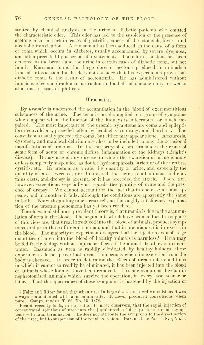 strated by chemical analysis in the urine of diabetic patients wlio emitted the characteristic odor. This odor has led to the suspicion of the pi-esence of acetone also in certain cases of gastritis, cancer of the stomach, fevers and alcoholic intoxication. Acetonfemia has been adduced as the cause of a form of coma which occurs in diabetes, usually accompanied by severe dyspnoea, and often preceded by a period of excitement. The odor of acetone has been detected in the breatli and the urine in certain cases of diabetic coma, but not in all. Kussmaul found that large doses of acetone produced in animals a kind of intoxication, but he does not consider that his exi)eriments prove that diabetic coma is the result of acetoniKmia. lie has administered without injurious effects a drachm to a drachm and a half of acetone daily ibr weeks at a time in cases of phthisis. Uraemia. By urcsmia is understood the accumulation in the blood of excrementitious substances of the urine. The term is usually applied to a group of symptoms which appear when the function of the kidneys is interrupted or much im- paired. Tlie most important of the uroemic symptoms are coma and epilepti- form convulsions, preceded often by headache, vomiting, and diarrhoea. The convulsions usually precede the coma, but either may appear alone. Amaurosis, dyspnoea, and maniacal delirium are also to be included among the occasional manifestations of urasmia. In the majority of cases, urtemia is the result of «5ome form of acute or chronic diffuse inflammation of the kidneys (Bright's disease). It may attend any disease in which the excretion of urine is more or less completely suspended, as double hydronephrosis, stricture of the urethra, cystitis, etc. In uraemia, as a rule, the quantity of urine, and especially the quantity of area excreted, are diminished, the urine is albuminous and con- tains casts, and dropsy is present, or it lias preceded the attack. There are, however, exceptions, especially as regards the quantity of urine and the pres- ence of dropsy. We cannot account for the fact that in one case unemia ap- pears, and in another it fails, although the conditions are apparently tlie same in both. Notwithstanding much research, no thoroughly satisfactory explana- tion of the ura3mic phenomena has yet been reached. The oldest and still most prevalent theory is, that urtemia is due to the accumu- lation of urea in the blood. The arguments which have been adduced in support of this view are, that urea, introduced into the blood of animals, produces symp- toms similar to those of uraemia in man, and that in urasmia urea is in excess in the blood. The majority of experimenters agree that the injection even of large quantities of urea into the blood of healthy animals is harmless.^ Urea may be fed freely to dogs without injurious effects if the animals be allowed to drink water. Inasmuch as urea is rapidly el-rnin-ited by healthy kidneys, these experiments do not prove that urea is innocuous when its excretion from the body is checked. In order to determine the effects of urea under conditions in which it cannot so readily be eliminated, it has been injected into the blood of animals whose kidneys have been removed. Urcomic symptoms develop in nephrotomized animals which survive the operation, in every case sooner or later. That the appearance of these symptoms is hastened by the injection of • Feltz and Ritter found that when urea in large doses produced convulsions it was always contaminated with animonium-salts. It never produced convulsions when pure. Compt. rcndud, T. 86, No. 15, 1878. Picard recently finds, in opposition to most observers, that the rapid injection of concentrated solutions of urea into the jugular vein of dogs produces uraemic symp- toms with fatal termination. He does not attribute the symptoms to tlie direct action of the urea, but to suspension of the renal excretion. Gaz. med. de Paris, 1879, No. 5.